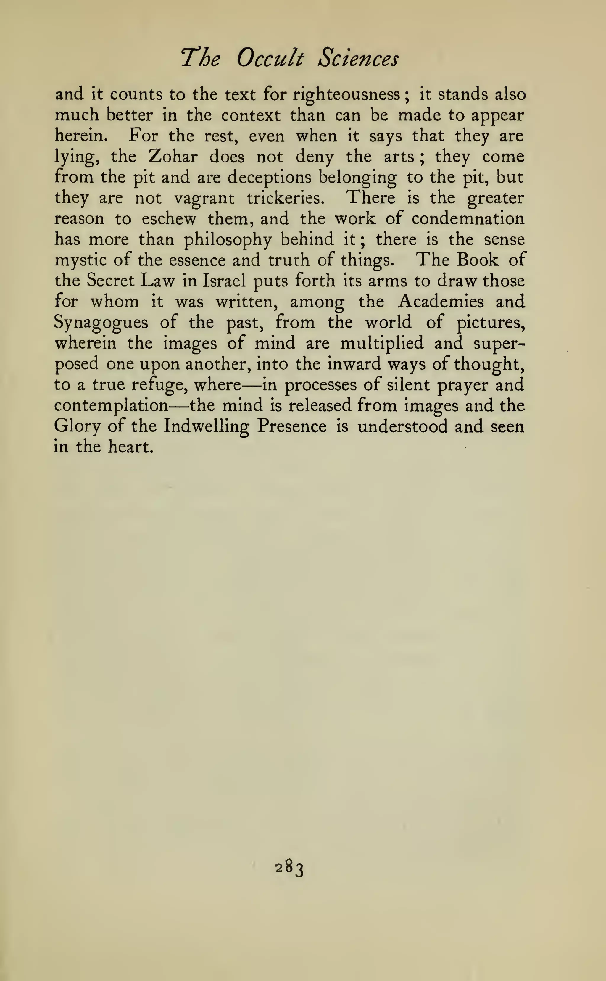 The Occult
and

Sciences

counts to the text for righteousness ; it stands also
much better in the context than can be made to appear
herein.
For the rest, even when it says that they are
lying, the Zohar does not deny the arts ; they come
from the pit and are deceptions belonging to the pit, but
they are not vagrant trickeries.
There is the greater
reason to eschew them, and the work of condemnation
has more than philosophy behind it ; there is the sense
mystic of the essence and truth of things.
The Book of
the Secret Law in Israel puts forth its arms to draw those
for whom it was written, among the Academies and
Synagogues of the past, from the world of pictures,
wherein the images of mind are multiplied and superposed one upon another, into the inward ways of thought,
to a true refuge, where
in processes of silent prayer and
contemplation the mind is released from images and the
Glory of the Indwelling Presence is understood and seen
in the heart.
it

—

—

283

 