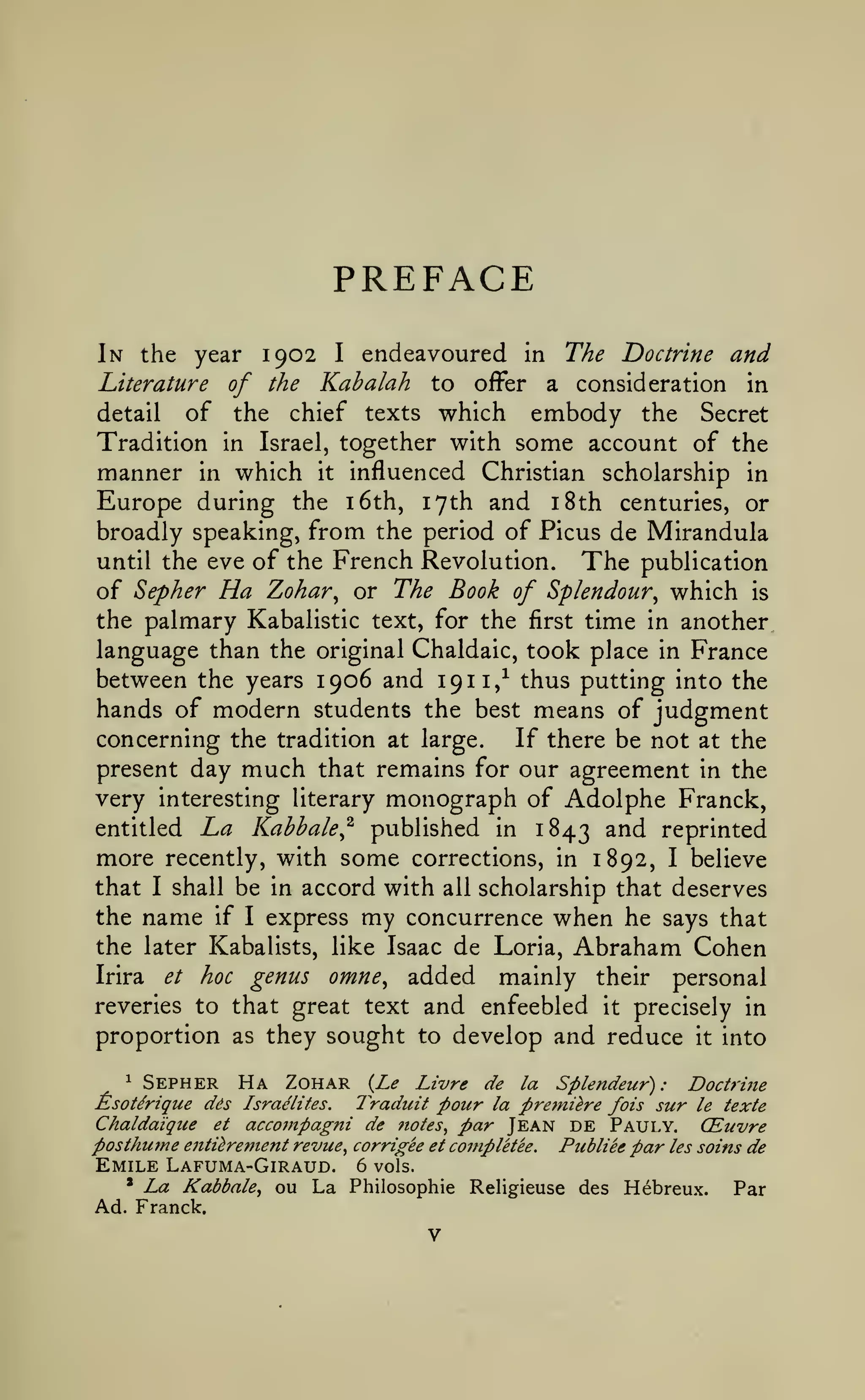 PREFACE
endeavoured in The Doctrine and
Literature of the Kabalah to offer a consideration in
detail of the chief texts which
embody the Secret
Tradition in Israel, together with some account of the
manner in which it influenced Christian scholarship in
Europe during the i6th, 17th and i8th centuries, or
broadly speaking, from the period of Picus de Mirandula
until the eve of the French Revolution. The publication
of Sepher Ha Zohar^ or The Book of Splendour^ which is
the palmary Kabalistic text, for the first time in another
language than the original Chaldaic, took place in France
between the years 1906 and 1911/ thus putting into the
hands of modern students the best means of judgment
If there be not at the
concerning the tradition at large.
present day much that remains for our agreement in the
very interesting literary monograph of Adolphe Franck,
entitled La Kahhale^ published in 1843 ^^^ reprinted

1902

In the year

more

I

recently, with

some

corrections, in 1892,

I

believe

with all scholarship that deserves
the name if I express my concurrence when he says that
the later Kabalists, like Isaac de Loria, Abraham Cohen
Irira et hoc genus omne^ added
mainly their personal

that

I

shall be in accord

and enfeebled it precisely in
they sought to develop and reduce it into

reveries to that great text

proportion as
1

Sepher Ha Zohar

{Le Livre de la Splendeur) : Doctrine
Traduit pour la premiere fois sur le texte

EsoUrique dds

Israelites.

Chaldaique

accotnpagni de notes^

et

par Jean DE Pauly. CEuvre
Publiee par les soins de

posthume enti^rement revue^ corrigee et coinpletee.

Emile Lafuma-Giraud.
* La Kabbale^ ou
La
Ad. Franck.

6 vols.
Philosophic Religieuse des Hebreux.

Par

 