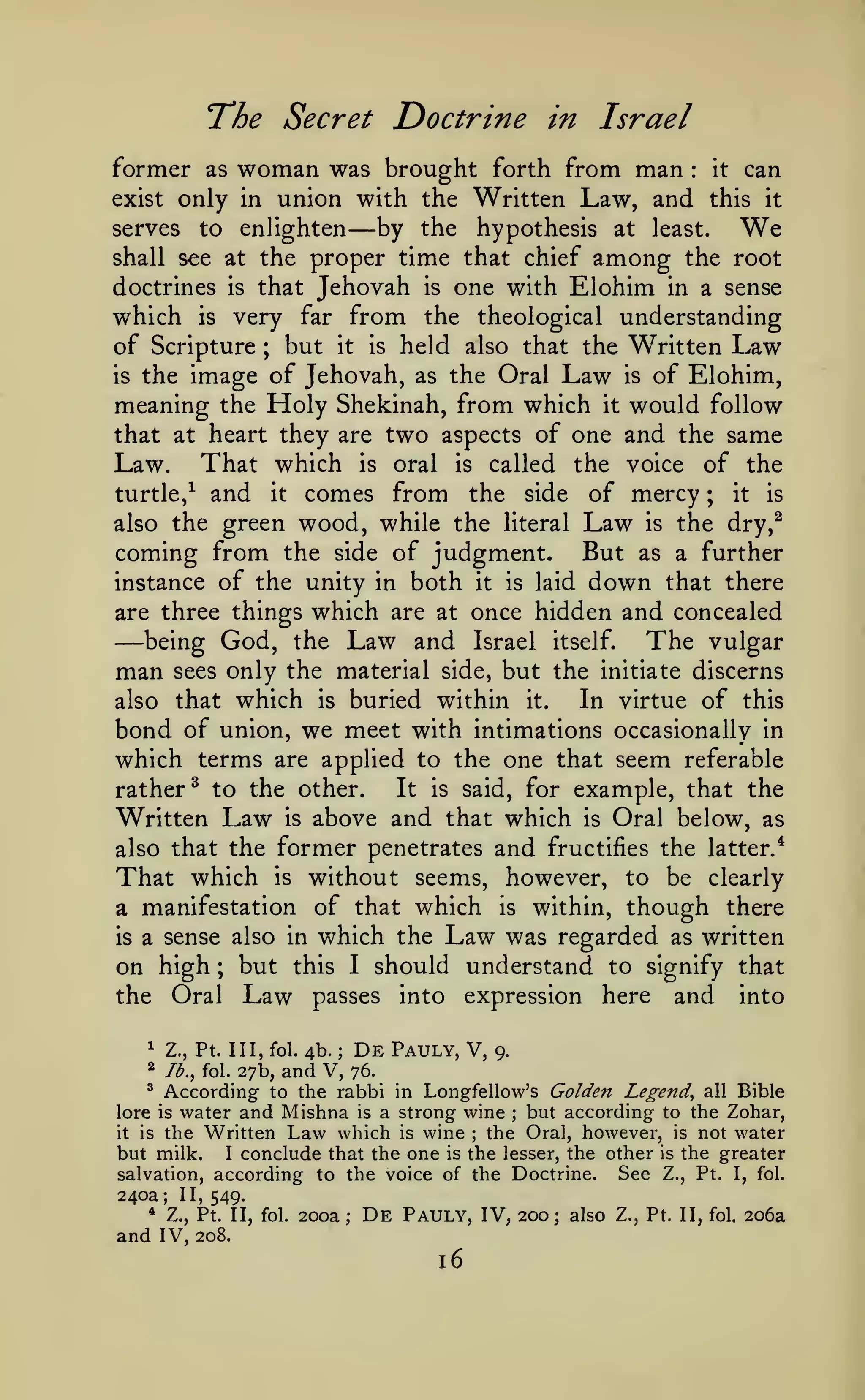 The
former as

Secret Doctrine in Israel

woman was brought

forth from

man

:

it

can

only in union with the Written Law, and this it
serves to enlighten
by the hypothesis at least.
shall see at the proper time that chief among the root
doctrines is that Jehovah is one with Elohim in a sense
which is very far from the theological understanding
of Scripture ; but it is held also that the Written Law
is the image of Jehovah, as the Oral Law is of Elohim,
meaning the Holy Shekinah, from which it would follow
that at heart they are two aspects of one and the same
Law. That which is oral is called the voice of the
turtle,^ and it comes from the side of mercy ; it is
also the green wood, while the literal Law is the dry,^
coming from the side of judgment. But as a further
instance of the unity in both it is laid down that there
are three things which are at once hidden and concealed
being God, the Law and Israel itself.
The vulgar
man sees only the material side, but the initiate discerns
In virtue of this
also that which is buried within it.
bond of union, we meet with intimations occasionally in
which terms are applied to the one that seem referable
It is said, for example, that the
rather^ to the other.
Written Law is above and that which is Oral below, as
exist

—

We

—

also that the former penetrates

That which

and

fructifies the latter.*

without seems, however, to be clearly
a manifestation of that which is within, though there
is a sense also in which the Law was regarded as written
on high ; but this I should understand to signify that
the Oral Law passes into expression here and into
is

^

Z., Pt. Ill, fol.

^

Ib.^ fol.

27b,

4b.

;

and V,

De

Pauly, V,

9.

76.

According to the rabbi in Longfellow's Golden Legend^ all Bible
water and Mishna is a strong wine but according to the Zohar,
it is the Written Law which is wine
the Oral, however, is not water
but milk. I conclude that the one is the lesser, the other is the greater
See Z., Pt. I, fol.
salvation, according to the voice of the Doctrine.
^

lore is

;

;

240a;
*

II, 549.

Z., Pt. II, fol.

and IV,

200a;

De

Pauly, IV, 200;

208.

16

also Z., Pt. II,

fol.

206a

 