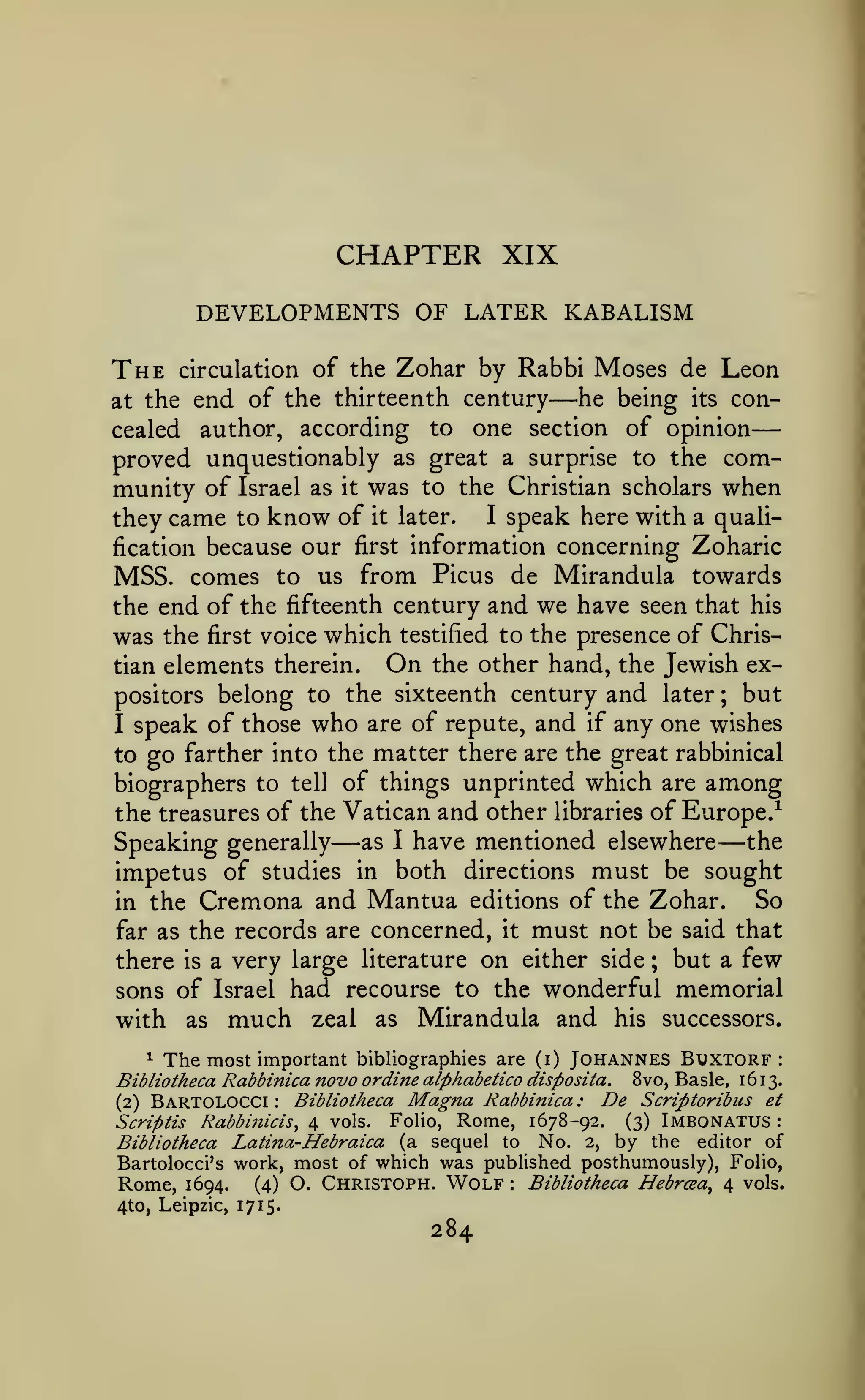 —

CHAPTER XIX
DEVELOPMENTS OF LATER KABALISM

The

circulation of the

Zohar by Rabbi Moses de Leon

—

end of the thirteenth century he being its concealed author, according to one section of opinion
proved unquestionably as great a surprise to the community of Israel as it was to the Christian scholars when

at the

I speak here with a qualithey came to know of it later.
fication because our first information concerning Zoharic
MSS. comes to us from Picus de Mirandula towards
the end of the fifteenth century and we have seen that his
was the first voice which testified to the presence of ChrisOn the other hand, the Jewish extian elements therein.
positors belong to the sixteenth century and later ; but
I speak of those who are of repute, and if any one wishes
to go farther into the matter there are the great rabbinical
biographers to tell of things unprinted which are among
the treasures of the Vatican and other libraries of Europe.^
Speaking generally as I have mentioned elsewhere the
impetus of studies in both directions must be sought
So
in the Cremona and Mantua editions of the Zohar.
far as the records are concerned, it must not be said that
there is a very large literature on either side ; but a few
sons of Israel had recourse to the wonderful memorial
with as much zeal as Mirandula and his successors.

—

—

^ The most important bibliographies are (i) Johannes Btjxtgrf
Bibliotheca Rabbinica novo ordine aiphabetico disposita. 8vo, Basle, 1613.
Bibliotheca Magna Rabbinica : De Scriptoribus et
(2) Bartolocci
Rabbifiicis^ ^ vols. Folio, Rome, 1678-92.
Scriptis
(3) Imbonatus :
Bibliotheca Latina-Hebraica (a sequel to No. 2, by the editor of
Bartolocci's work, most of which was published posthumously), Folio,
Rome, 1694. (4) O. Christoph. Wolf Bibliotheca Hebrcea^ 4 vols.
4to, Leipzic, 171 5.
:

:

:

284

 