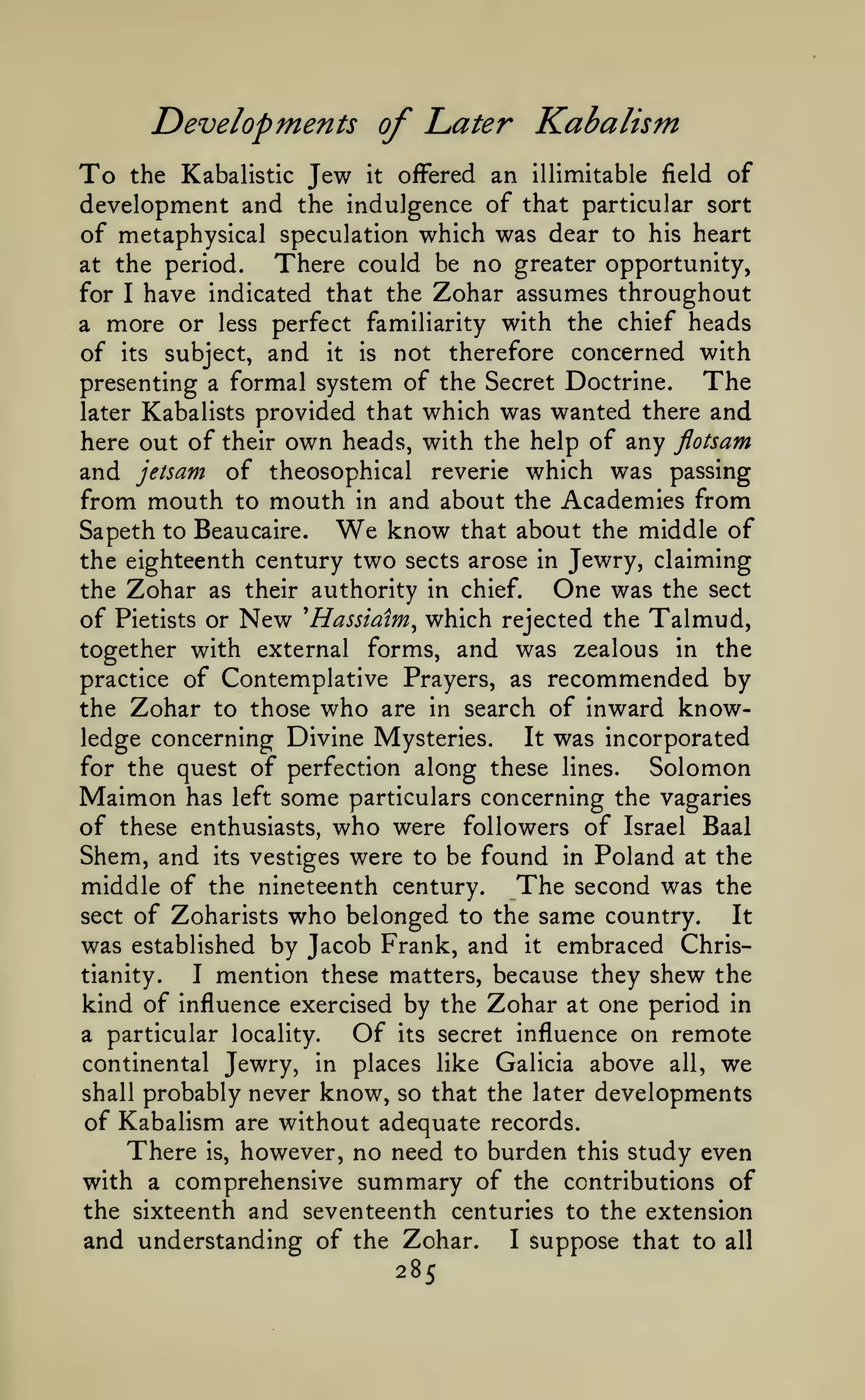 Developments of Later Kabalism

To

the Kabalistic

Jew

it

ofFered an illimitable field of

development and the indulgence of that particular sort
of metaphysical speculation which was dear to his heart
There could be no greater opportunity,
at the period.
for I have indicated that the Zohar assumes throughout
a more or less perfect familiarity with the chief heads
of its subject, and it is not therefore concerned with

The
presenting a formal system of the Secret Doctrine.
there and
later Kabalists provided that which was wanted
here out of their own heads, with the help of any flotsam
and jetsam of theosophical reverie which was passing
from mouth to mouth in and about the Academies from
know that about the middle of
Sapeth to Beaucaire.
the eighteenth century two sects arose in Jewry, claiming
One was the sect
the Zohar as their authority in chief.
of Pietists or New 'Hassiaim^ which rejected the Talmud,
together with external forms, and was zealous in the

We

practice of Contemplative Prayers, as

recommended by
of inward know-

the Zohar to those who are in search
It was incorporated
ledge concerning Divine Mysteries.
for the quest of perfection along these lines.
Solomon
Maimon has left some particulars concerning the vagaries
of these enthusiasts, who were followers of Israel Baal
Shem, and its vestiges were to be found in Poland at the
middle of the nineteenth century. The second was the
sect of Zoharists who belonged to the same country.
It
was established by Jacob Frank, and it embraced Christianity.
I mention these matters, because they shew the
kind of influence exercised by the Zohar at one period in

Of

on remote
continental Jewry, in places like Galicia above all, we
shall probably never know, so that the later developments
of Kabalism are without adequate records.
There is, however, no need to burden this study even
with a comprehensive summary of the contributions of
the sixteenth and seventeenth centuries to the extension
and understanding of the Zohar. I suppose that to all
285

a particular locality.

its

secret influence

 
