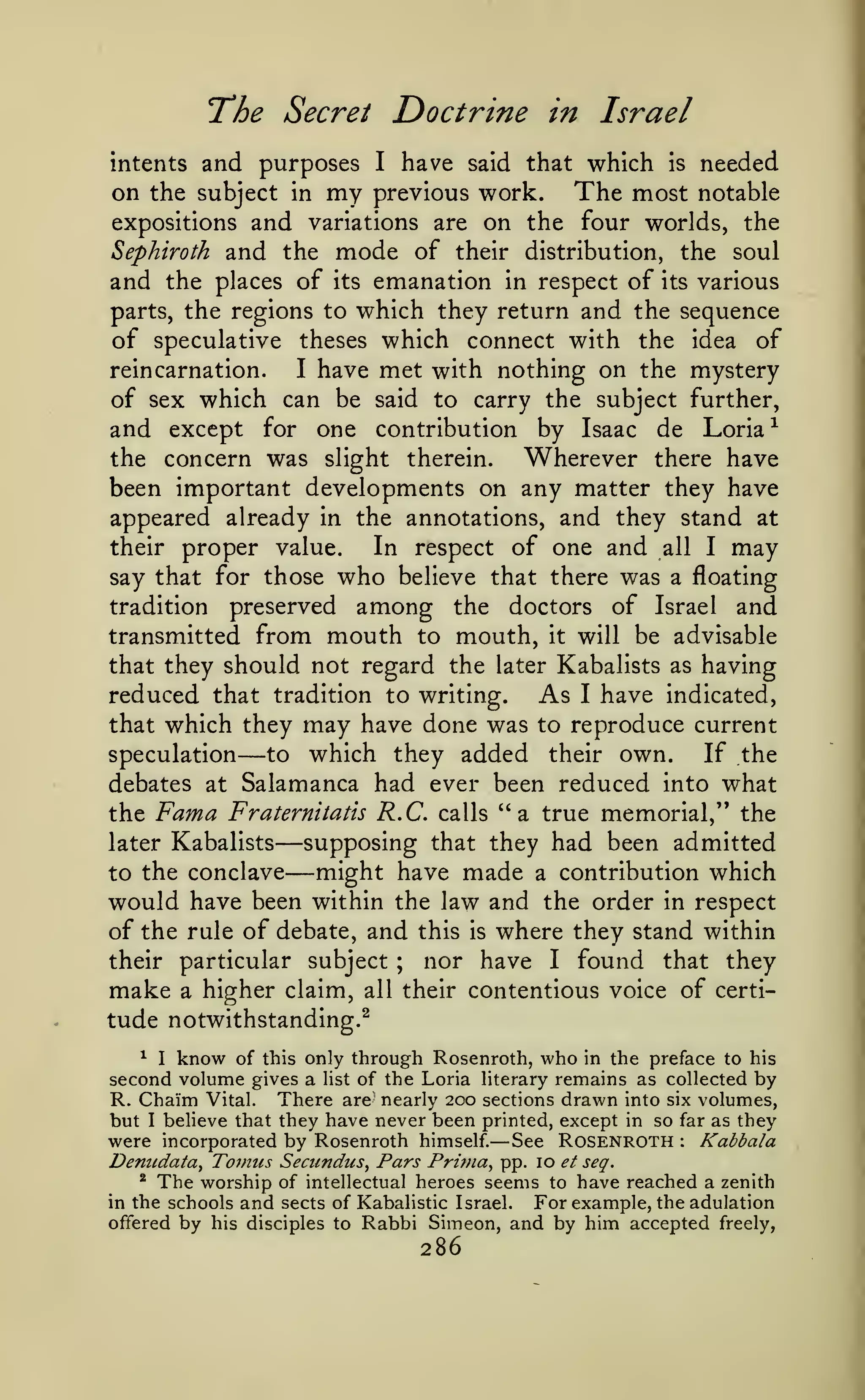 The

Secret Doctrine in Israel

have said that which is needed
on the subject in my previous work. The most notable
expositions and variations are on the four worlds, the
Sephiroth and the mode of their distribution, the soul
and the places of its emanation in respect of its various
parts, the regions to which they return and the sequence
of speculative theses which connect with the idea of
reincarnation.
I have met with nothing on the mystery
of sex which can be said to carry the subject further,
and except for one contribution by Isaac de Loria^
the concern was slight therein.
Wherever there have
been important developments on any matter they have
appeared already in the annotations, and they stand at
their proper value.
In respect of one and all I may
say that for those who believe that there was a floating
tradition preserved among the doctors of Israel and
intents

and purposes

I

transmitted from mouth to mouth, it will be advisable
that they should not regard the later Kabalists as having
reduced that tradition to writing. As I have indicated,
that which they may have done was to reproduce current
speculation
to which they added their own.
If the
debates at Salamanca had ever been reduced into what
the Fama Fraternitatis R.C. calls "a true memorial," the
supposing that they had been admitted
later Kabalists
might have made a contribution which
to the conclave
would have been within the law and the order in respect
of the rule of debate, and this is where they stand within
their particular subject ; nor have I found that they
make a higher claim, all their contentious voice of certitude notwithstanding.^

—

—
—

I know of this only through Rosenroth, who in the preface to his
second volume gives a list of the Loria literary remains as collected by
R. Chaim Vital. There are nearly 200 sections drawn into six volumes,
but I believe that they have never been printed, except in so far as they
were incorporated by Rosenroth himself. See Rosenroth
Kabbala
Denudata^ Toinus Secundus^ Pars Prinia^ pp. 10 et seq.
* The worship of intellectual heroes seems to have reached a zenith
in the schools and sects of Kabalistic Israel.
For example, the adulation
offered by his disciples to Rabbi Simeon, and by him accepted freely,

^

—

286

:

 