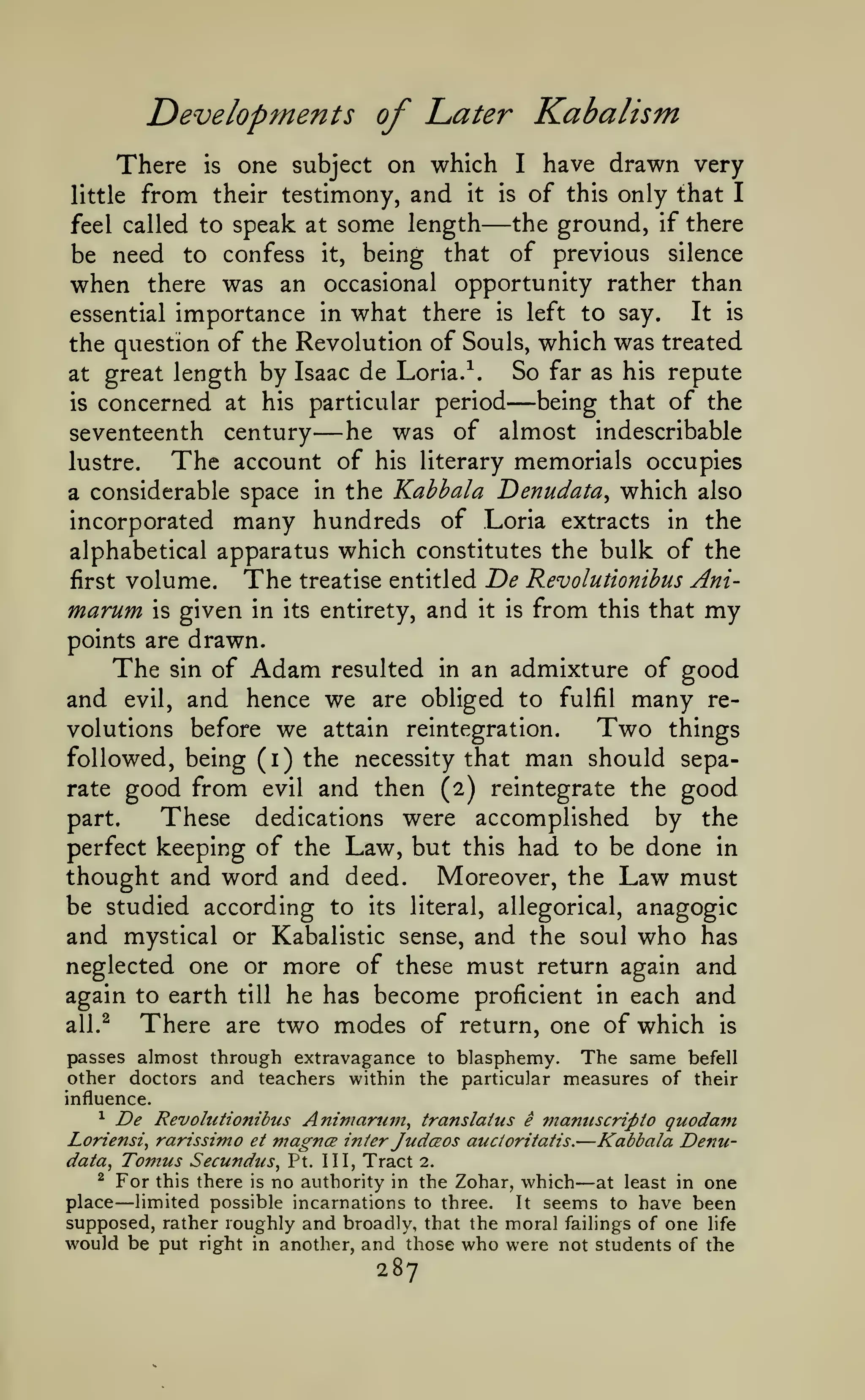 Developments of I^ater Kabalism
have drawn very
their testimony, and it is of this only that I
the ground, if there
feel called to speak at some length
be need to confess it, being that of previous silence
when there was an occasional opportunity rather than
It is
essential importance in what there is left to say.
the question of the Revolution of Souls, which was treated
So far as his repute
at great length by Isaac de Loria.^.
being that of the
is concerned at his particular period
he was of almost indescribable
seventeenth century
The account of his literary memorials occupies
lustre.
a considerable space in the Kahhala Denudata^ which also
incorporated many hundreds of Loria extracts in the
alphabetical apparatus which constitutes the bulk of the
The treatise entitled T)e Revolutionibus Anifirst volume.
marum is given in its entirety, and it is from this that my
points are drawn.
The sin of Adam resulted in an admixture of good
and evil, and hence we are obliged to fulfil many re-

There
little from

is

one subject on which

—

—

—

volutions before

I

we

Two

attain reintegration.

followed, being (i) the necessity that

man should

things
sepa-

good from evil and then (2) reintegrate the good
part.
These dedications were accomplished by the
perfect keeping of the Law, but this had to be done in
thought and word and deed. Moreover, the Law must
rate

be studied according to

anagogic
and mystical or Kabalistic sense, and the soul who has
neglected one or more of these must return again and
again to earth till he has become proficient in each and
all.^
There are two modes of return, one of which is
passes almost through extravagance to blasphemy. The same befell
its

literal, allegorical,

other doctors and teachers within the particular measures of their
influence.
^ De Revolutionibus Animaru7n^ translatus e manuscripto quodam
Loriensi^ rarissimo et viagnce inter JudcEOs aucioritatis.
Kabbala Denudata, Tomus Secundus^ Pt. Ill, Tract 2.
^ For this there is no authority in the Zohar, which
at least in one
place limited possible incarnations to three.
It seems to have been
supposed, rather roughly and broadly, that the moral failings of one life
would be put right in another, and those who were not students of the

—
—

—

287

 