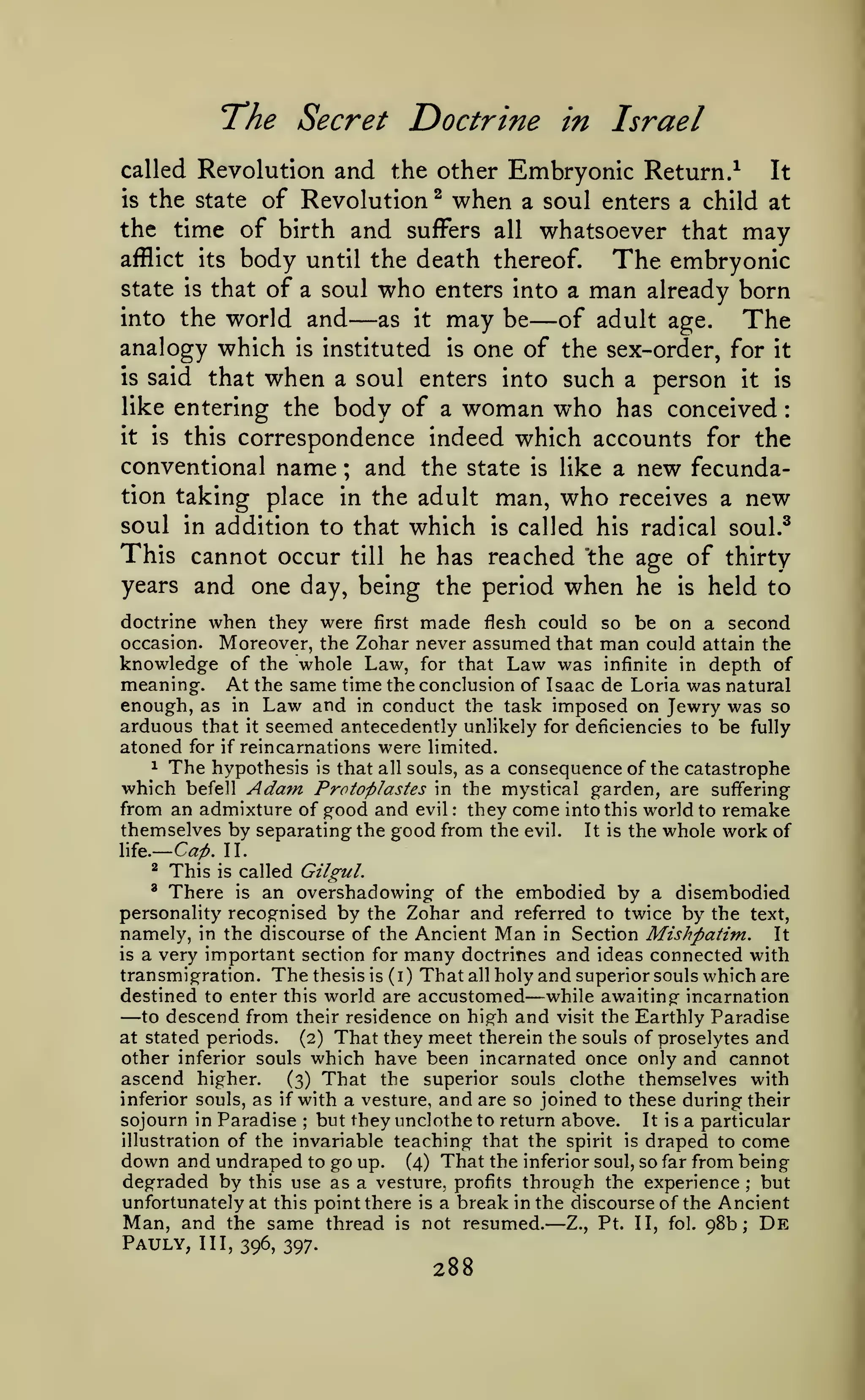 —

:

"The Secret Doctrine in Israel
and the other Embryonic Return.^ It
is the state of Revolution ^ when a soul enters a child at
the time of birth and suffers all whatsoever that may
afflict its body until the death thereof.
The embryonic
state is that of a soul who enters into a man already born
into the world and
as it may be
of adult age. The
analogy which is instituted is one of the sex-order, for it
is said that when a soul enters into such a person it is
like entering the body of a woman who has conceived
it is this correspondence indeed which accounts for the
conventional name
and the state is like a new fecundation taking place in the adult man, who receives a new
soul in addition to that which is called his radical soul.^
This cannot occur till he has reached the age of thirty
years and one day, being the period when he is held to
called Revolution

—

—

;

when they were

first made flesh could so be on a second
Moreover, the Zohar never assumed that man could attain the
knowledge of the whole Law, for that Law was infinite in depth of
meaning. At the same time the conclusion of Isaac de Loria was natural
enough, as in Law and in conduct the task imposed on Jewry was so
arduous that it seemed antecedently unlikely for deficiencies to be fully
atoned for if reincarnations were limited.
1 The hypothesis is that all souls, as a consequence of the catastrophe
which befell Adam Protoplastes in the mystical garden, are suffering
from an admixture of good and evil they come into this world to remake
themselves by separating the good from the evil. It is the whole work of

doctrine
occasion.

:

Cai). 11.

life.
^

This

is

There

called Gilgul.

an overshadowing of the embodied by a disembodied
personality recognised by the Zohar and referred to twice by the text,
namely, in the discourse of the Ancient Man in Section Mishpatim. It
is a very important section for many doctrines and ideas connected with
transmigration. The thesis is (i) Thatallholy and superior souls which are
destined to enter this world are accustomed while awaiting incarnation
to descend from their residence on high and visit the Earthly Paradise
at stated periods.
(2) That they meet therein the souls of proselytes and
other inferior souls which have been incarnated once only and cannot
ascend higher.
(3) That the superior souls clothe themselves with
inferior souls, as if with a vesture, and are so joined to these during their
sojourn in Paradise but they unclothe to return above. It is a particular
illustration of the invariable teaching that the spirit is draped to come
down and undraped to go up. (4) That the inferior soul, so far from being
degraded by this use as a vesture, profits through the experience but
unfortunately at this point there is a break in the discourse of the Ancient
Man, and the same thread is not resumed. Z., Pt. II, fol. 98b; De
^

is

—

—

;

;

—

Pauly,

III, 396, 397.

288

 
