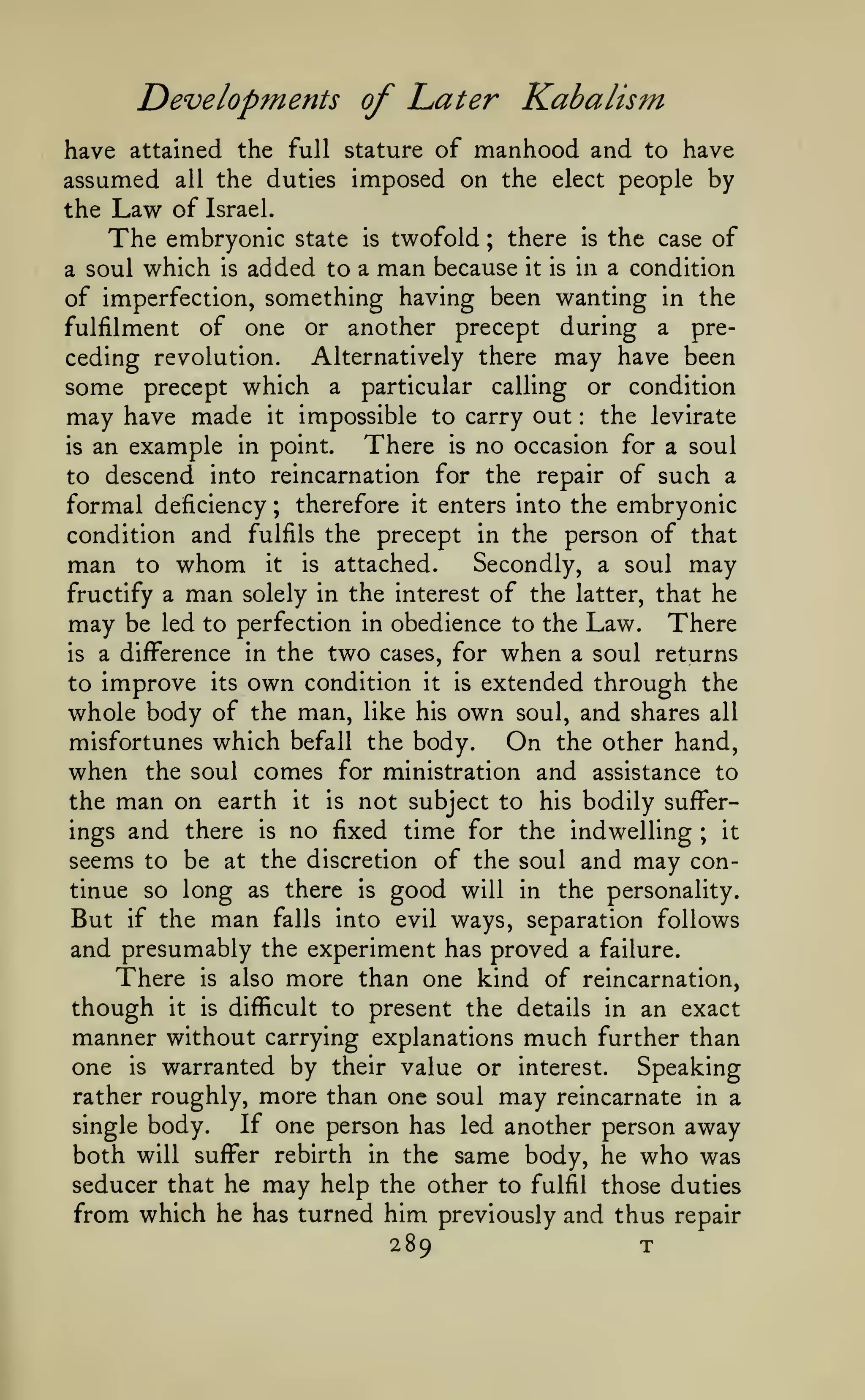 Developments of Later Kabalism
have attained the full stature of manhood and to have
assumed all the duties imposed on the elect people by
the Law of Israel.
The embryonic state is twofold ; there is the case of

added to a man because it is in a condition
of imperfection, something having been wanting in the
fulfilment of one or another precept during a prea soul

which

is

Alternatively there may have been
ceding revolution.
some precept which a particular calling or condition
may have made it impossible to carry out the levirate
There is no occasion for a soul
is an example in point.
to descend into reincarnation for the repair of such a
formal deficiency ; therefore it enters into the embryonic
condition and fulfils the precept in the person of that
man to whom it is attached. Secondly, a soul may
fructify a man solely in the interest of the latter, that he
may be led to perfection in obedience to the Law. There
is a difference in the two cases, for when a soul returns
to improve its own condition it is extended through the
whole body of the man, like his own soul, and shares all
misfortunes which befall the body.
On the other hand,
:

when

the soul comes for ministration and assistance to

man on

not subject to his bodily sufferings and there is no fixed time for the indwelling ; it
seems to be at the discretion of the soul and may continue so long as there is good will in the personality.
But if the man falls into evil ways, separation follows
and presumably the experiment has proved a failure.
There is also more than one kind of reincarnation,
though it is difficult to present the details in an exact
manner without carrying explanations much further than
one is warranted by their value or interest. Speaking
rather roughly, more than one soul may reincarnate in a
If one person has led another person away
single body.
both will suffer rebirth in the same body, he who was
seducer that he may help the other to fulfil those duties
from which he has turned him previously and thus repair
the

earth

it

is

289

T

 