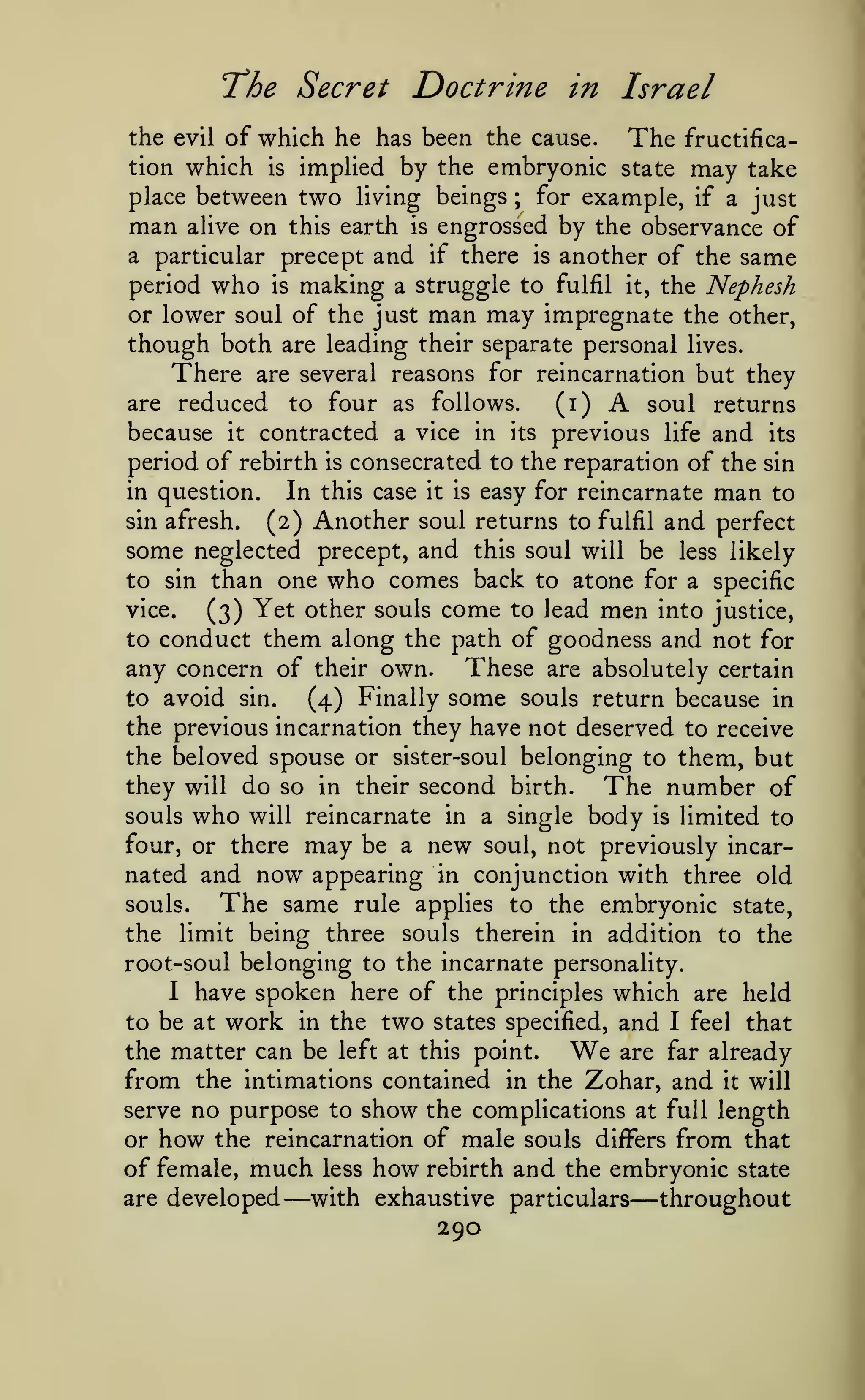 'The Secret

Doctrine in Israel

the evil of which he has been the cause.
The fructification which is implied by the embryonic state may take
place between two living beings ; for example, if a just

man

engrossed by the observance of
a particular precept and if there is another of the same
period who is making a struggle to fulfil it, the Nephesh
or lower soul of the just man may impregnate the other,
though both are leading their separate personal lives.
There are several reasons for reincarnation but they
(i)
are reduced to four as follows.
soul returns
because it contracted a vice in its previous life and its
period of rebirth is consecrated to the reparation of the sin
in question.
In this case it is easy for reincarnate man to
sin afresh.
(2) Another soul returns to fulfil and perfect
some neglected precept, and this soul will be less likely
to sin than one who comes back to atone for a specific
vice.
(3) Yet other souls come to lead men into justice,
to conduct them along the path of goodness and not for
any concern of their own. These are absolutely certain
to avoid sin.
(4) Finally some souls return because in
the previous incarnation they have not deserved to receive
the beloved spouse or sister-soul belonging to them, but
they will do so in their second birth. The number of
alive

on

this earth

is

A

souls

who

will reincarnate in a single

body

limited to
soul, not previously incar-

may

is

be a new
nated and now appearing in conjunction with three old
souls.
The same rule applies to the embryonic state,
the limit being three souls therein in addition to the
root-soul belonging to the incarnate personality.
I have spoken here of the principles which are held
to be at work in the two states specified, and I feel that
the matter can be left at this point.
are far already
from the intimations contained in the Zohar, and it will
serve no purpose to show the complications at full length
or how the reincarnation of male souls differs from that
of female, much less how rebirth and the embryonic state
with exhaustive particulars
are developed
throughout
four, or there

We

—

—

290

 
