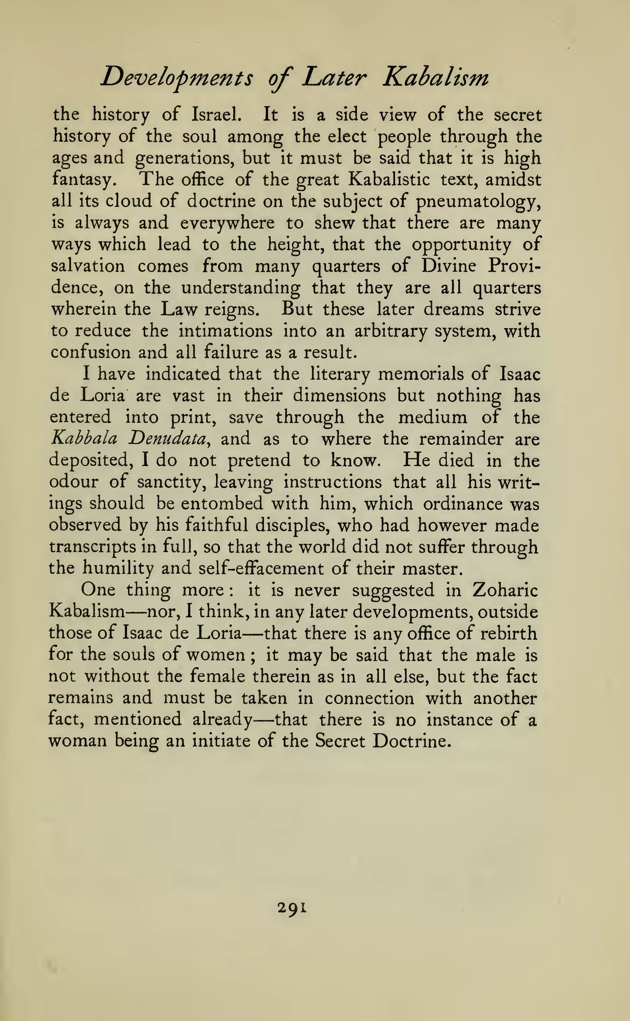 Developments of Later Kabalism
the history of Israel.
It is a side view of the secret
history of the soul among the elect people through the
ages and generations, but it must be said that it is high
fantasy.
The office of the great Kabalistic text, amidst
all its cloud of doctrine on the subject of pneumatology,
is always and everywhere to shew that there are many
ways which lead to the height, that the opportunity of
salvation comes from many quarters of Divine Providence, on the understanding that they are all quarters
wherein the Law reigns. But these later dreams strive
to reduce the intimations into an arbitrary system, with
confusion and all failure as a result.
I have indicated that the literary memorials of Isaac
de Loria are vast in their dimensions but nothing has
entered into print, save through the medium of the
Kabbala Denudata^ and as to where the remainder are
deposited, I do not pretend to know.
He died in the
odour of sanctity, leaving instructions that all his writings should be entombed with him, which ordinance was
observed by his faithful disciples, who had however made

world did not suffer through
the humility and self-effacement of their master.
One thing more it is never suggested in Zoharic
Kabalism nor, I think, in any later developments, outside
those of Isaac de Loria
that there is any office of rebirth
for the souls of women
it may be said that the male is
not without the female therein as in all else, but the fact
remains and must be taken in connection with another
fact, mentioned already
that there is no instance of a
woman being an initiate of the Secret Doctrine.
transcripts in full, so that the

—

:

—
;

—

291

 