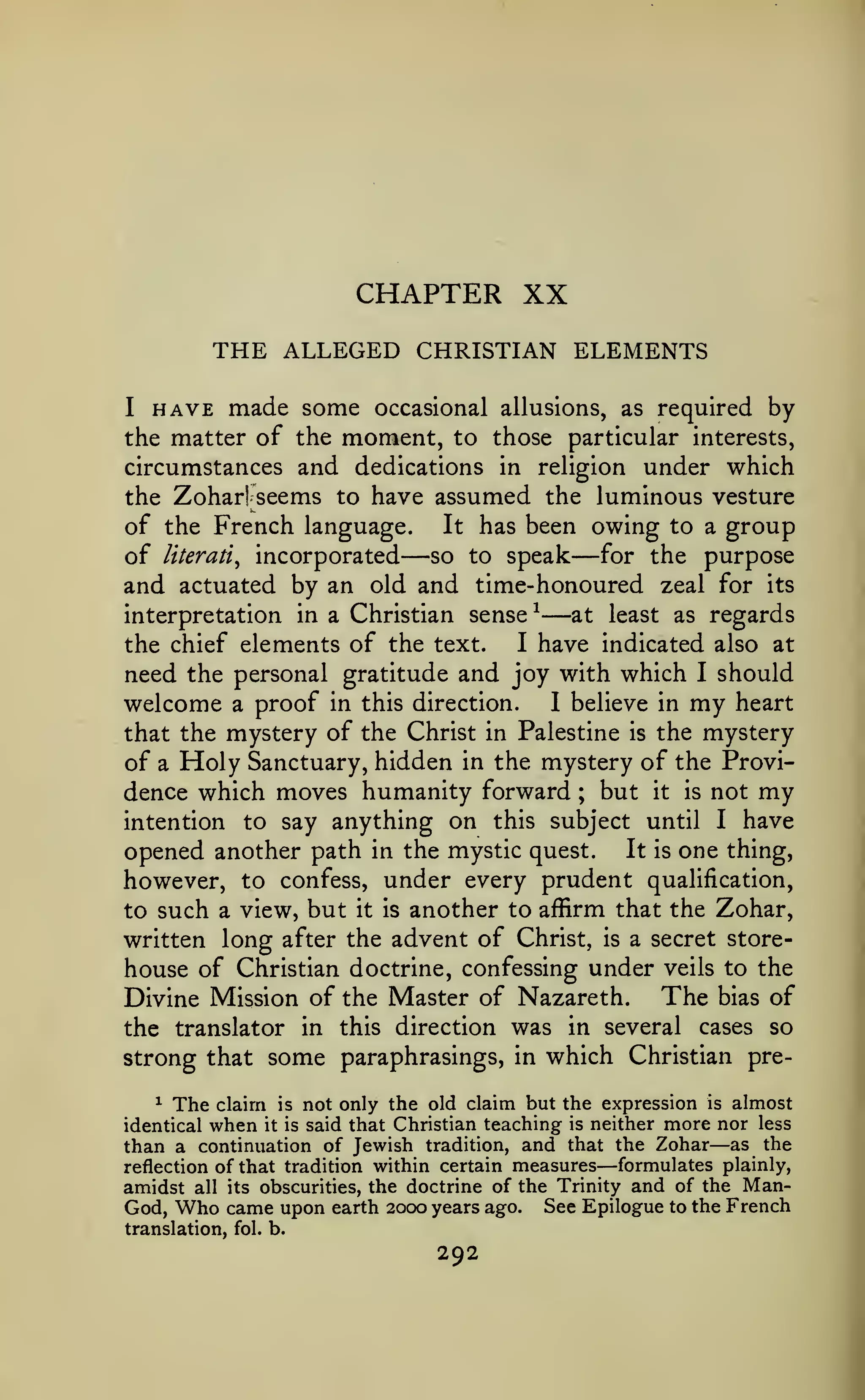 CHAPTER XX
THE ALLEGED CHRISTIAN ELEMENTS
I

HAVE made some

the matter of the

occasional allusions, as required

moment,

by

to those particular interests,

circumstances and dedications in religion under which
the Zoharl seems to have assumed the luminous vesture
of the French language. It has been owing to a group
of literati^ incorporated so to speak for the purpose
and actuated by an old and time-honoured zeal for its
at least as regards
interpretation in a Christian sense ^
I have indicated also at
the chief elements of the text.
need the personal gratitude and joy with which I should

—

—

—

proof in this direction.
I believe in my heart
that the mystery of the Christ in Palestine is the mystery
of a Holy Sanctuary, hidden in the mystery of the Providence which moves humanity forward ; but it is not my
intention to say anything on this subject until I have
opened another path in the mystic quest. It is one thing,
however, to confess, under every prudent qualification,
to such a view, but it is another to affirm that the Zohar,
written long after the advent of Christ, is a secret storehouse of Christian doctrine, confessing under veils to the
The bias of
Divine Mission of the Master of Nazareth.
the translator in this direction was in several cases so
strong that some paraphrasings, in which Christian pre-

welcome

^

a

The claim is not only the old claim but the expression is almost
when it is said that Christian teaching is neither more nor less

identical

—

than a continuation of Jewish tradition, and that the Zohar as the
formulates plainly,
reflection of that tradition within certain measures
amidst all its obscurities, the doctrine of the Trinity and of the ManGod, Who came upon earth 2000 years ago. See Epilogue to the French

—

translation,

fol. b.

292

 