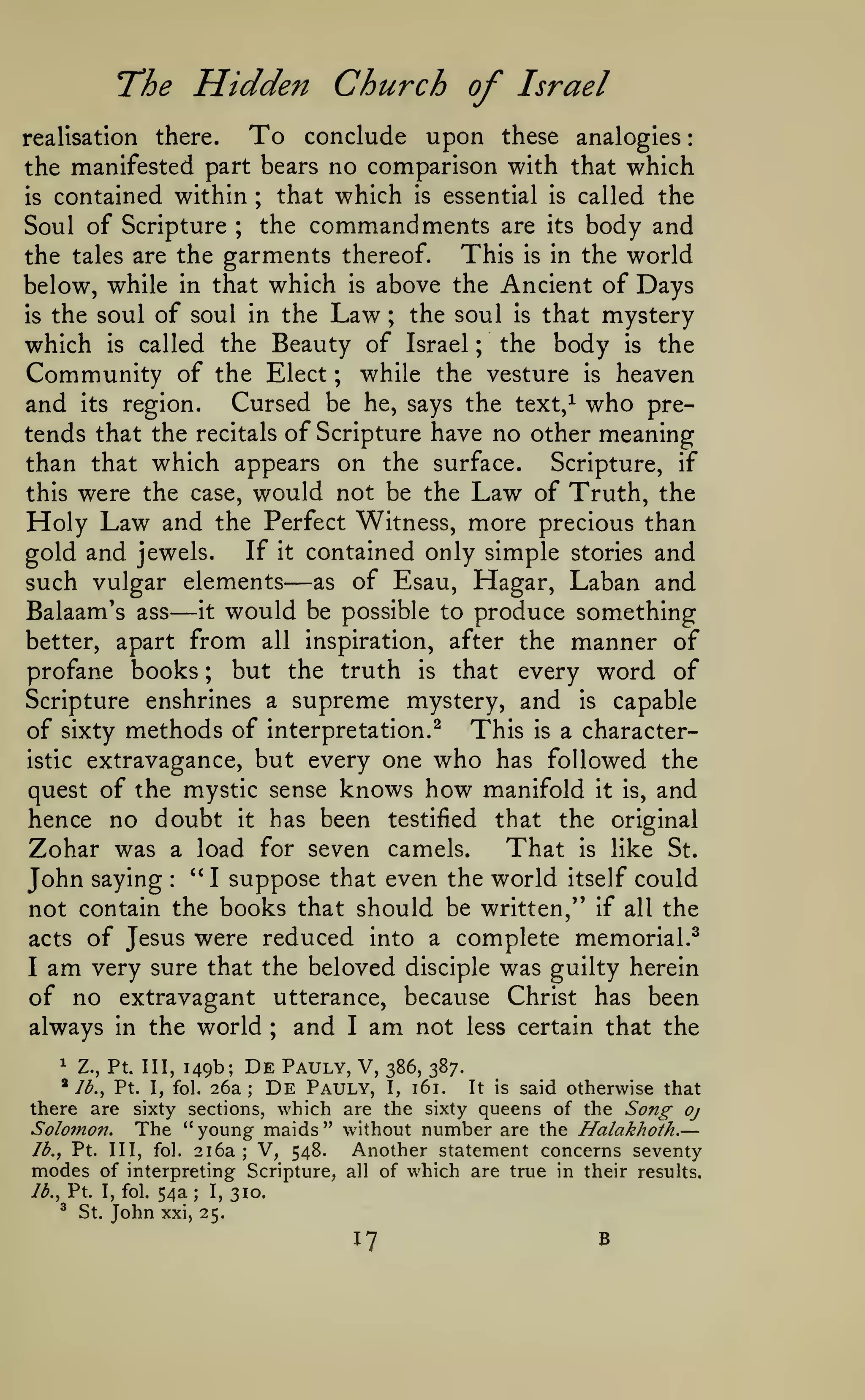 :

l^he

Hidden Church of

Israel

To

conclude upon these analogies
the manifested part bears no comparison with that which
that which is essential is called the
is contained within
the commandments are its body and
Soul of Scripture
This is in the world
the tales are the garments thereof.
below, while in that which is above the Ancient of Days
the soul is that mystery
is the soul of soul in the Law
which is called the Beauty of Israel the body is the
Community of the Elect ; while the vesture is heaven
and its region. Cursed be he, says the text,^ who pretends that the recitals of Scripture have no other meaning
than that which appears on the surface. Scripture, if
this were the case, would not be the Law of Truth, the
Holy Law and the Perfect Witness, more precious than
If it contained only simple stories and
gold and jewels.
such vulgar elements as of Esau, Hagar, Laban and
it would be possible to produce something
Balaam's ass
better, apart from all inspiration, after the manner of
but the truth is that every word of
profane books
Scripture enshrines a supreme mystery, and is capable
of sixty methods of interpretation.^ This is a characteristic extravagance, but every one who has followed the
quest of the mystic sense knows how manifold it is, and
hence no doubt it has been testified that the original
That is like St.
Zohar was a load for seven camels.
" I suppose that even the world itself could
John saying
not contain the books that should be written," if all the
acts of Jesus were reduced into a complete memorial.^
I am very sure that the beloved disciple was guilty herein
of no extravagant utterance, because Christ has been
always in the world
and I am not less certain that the
there.

realisation

;

;

;

;

—

—

;

:

;

1

Z., Pt. Ill,

^ Ib.^

149b;

De Pauly, V,
De Pauly,

386, 387.

26a;

It is said otherwise that
I, 161.
there are sixty sections, which are the sixty queens of the Song oj
Solomon. The "young maids" without number are the Halakhoth.
lb., Pt. Ill, fol. i^2i V, 548.
Another statement concerns seventy
modes of interpreting Scripture, all of which are true in their results.
lb., Pt. I, fol. 54a; I, 310.

Pt.

I, fol.

—

®

St.

John

xxi, 25.

17

B

 