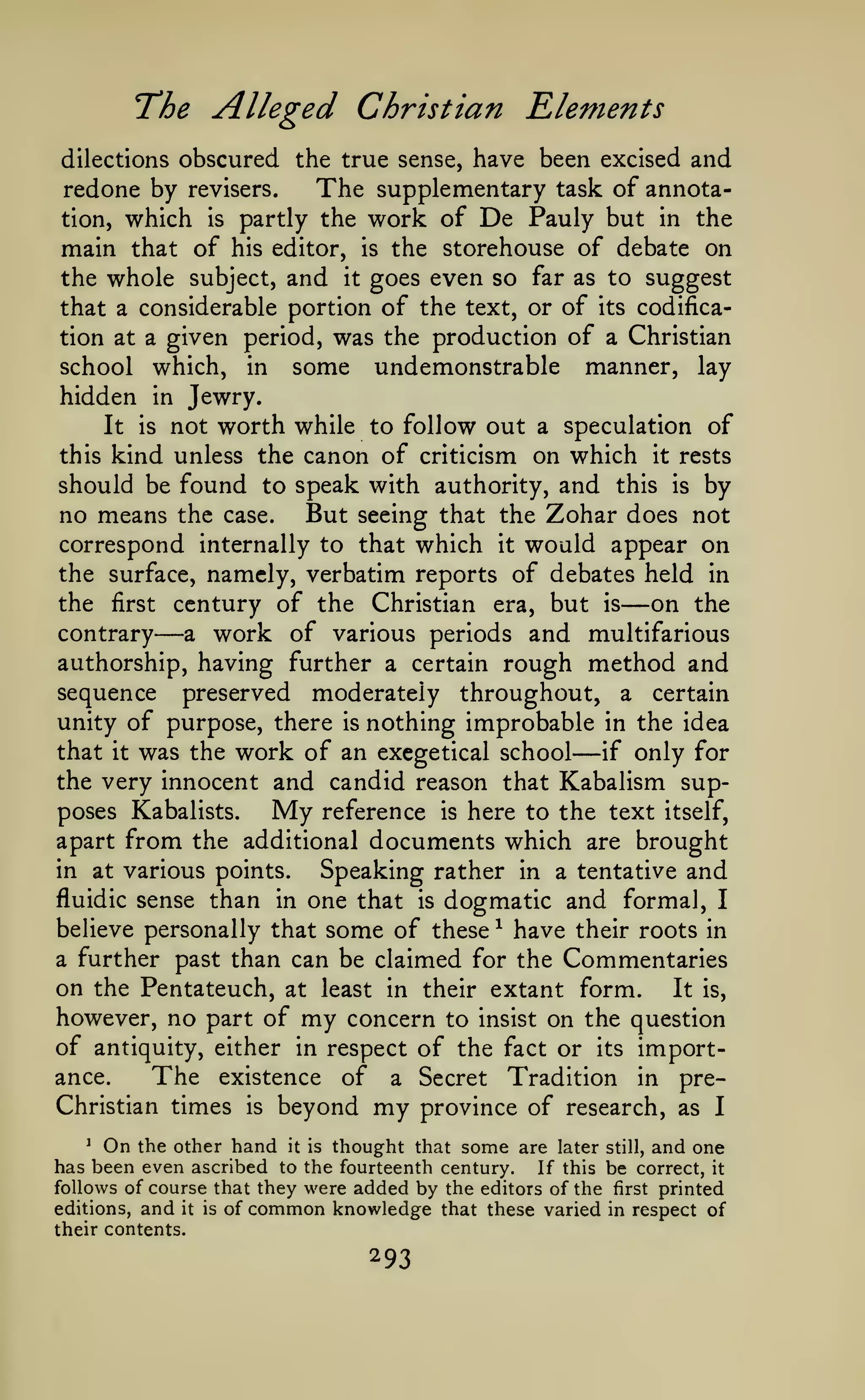 The Alleged Christian Elements
dilections obscured the true sense, have been excised

and

The supplementary task of annotaredone by revisers.
tion, which is partly the work of De Pauly but in the
main that of his editor, is the storehouse of debate on
the whole subject, and it goes even so far as to suggest
that a considerable portion of the text, or of its codification at a given period, was the production of a Christian
school which, in some undemonstrable manner, lay
hidden in Jewry.
It is not worth while to follow out a speculation of
this kind unless the canon of criticism on which it rests
should be found to speak with authority, and this is by
no means the case. But seeing that the Zohar does not
correspond internally to that which it would appear on
the surface, namely, verbatim reports of debates held in
the first century of the Christian era, but is
on the
contrary
a work of various periods and multifarious
authorship, having further a certain rough method and
sequence preserved moderately throughout, a certain
unity of purpose, there is nothing improbable in the idea
that it was the work of an exegetical school
if only for
the very innocent and candid reason that Kabalism sup-

—

—

—

poses Kabalists.
apart

My reference

is

here to the text

from the additional documents which

itself,

are brought

Speaking rather in a tentative and
fluidic sense than in one that is dogmatic and formal, I
believe personally that some of these ^ have their roots in
a further past than can be claimed for the Commentaries
on the Pentateuch, at least in their extant form. It is,
however, no part of my concern to insist on the question
of antiquity, either in respect of the fact or its importance.
The existence of a Secret Tradition in preChristian times is beyond my province of research, as I
in at various points.

On the other hand it is thought that some are later still, and one
has been even ascribed to the fourteenth century. If this be correct, it
follows of course that they were added by the editors of the first printed
^

editions,

and

it

is

of

common knowledge

their contents.

293

that these varied in respect of

 