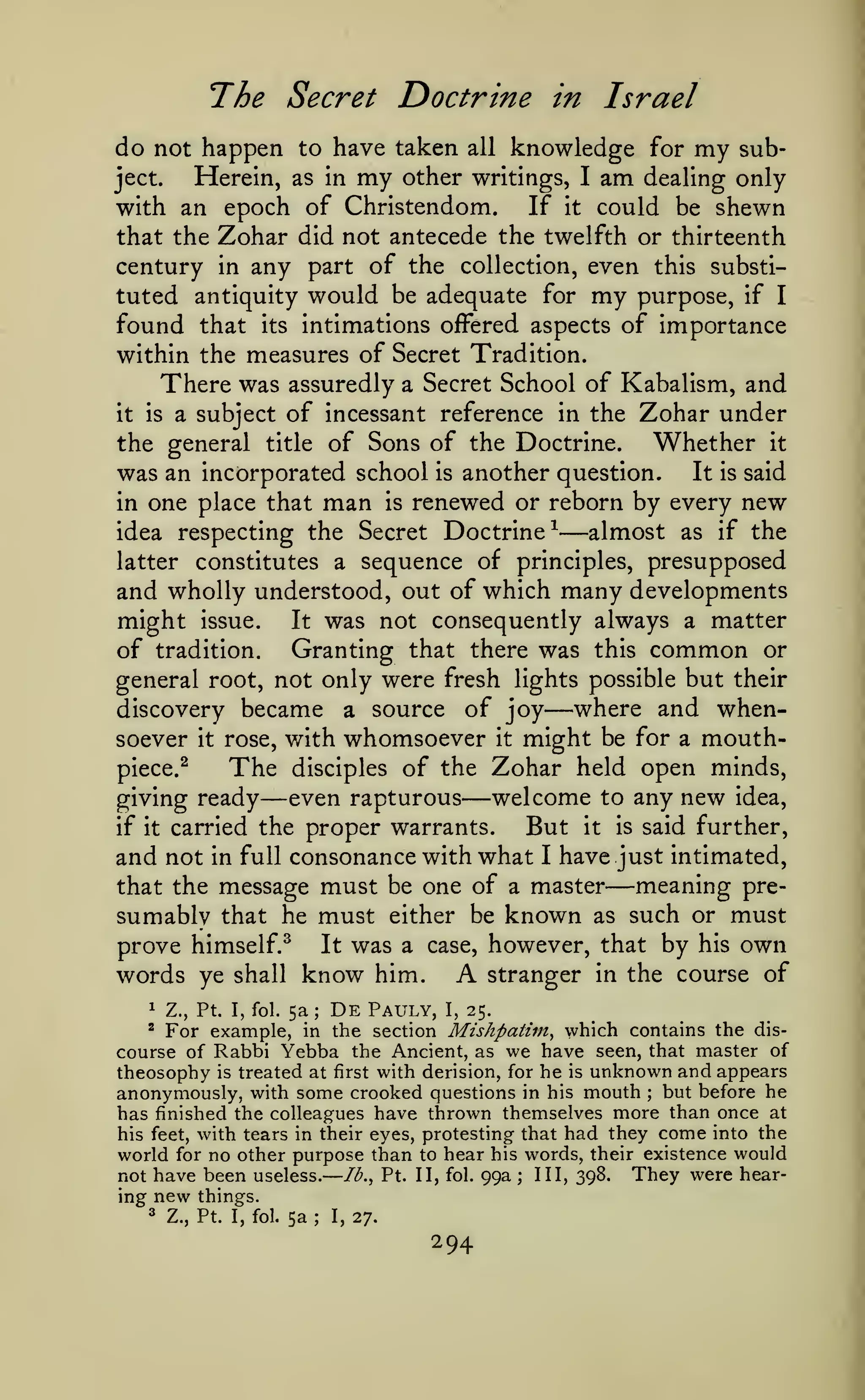 —
The Secret Doctrine
do not happen to have taken

all

in Israel

knowledge for

my

sub-

Herein, as in my other writings, I am dealing only
If it could be shewn
with an epoch of Christendom.
that the Zohar did not antecede the twelfth or thirteenth
century in any part of the collection, even this substituted antiquity would be adequate for my purpose, if I
found that its intimations offered aspects of importance
within the measures of Secret Tradition.
There was assuredly a Secret School of Kabalism, and
it is a subject of incessant reference in the Zohar under
Whether it
the general title of Sons of the Doctrine.
was an incorporated school is another question. It is said
in one place that man is renewed or reborn by every new
almost as if the
idea respecting the Secret Doctrine^
latter constitutes a sequence of principles, presupposed
and wholly understood, out of which many developments
might issue. It was not consequently always a matter
of tradition. Granting that there was this common or
general root, not only were fresh lights possible but their
where and whendiscovery became a source of joy
soever it rose, with whomsoever it might be for a mouthpiece.^
The disciples of the Zohar held open minds,
even rapturous welcome to any new idea,
giving ready
But it is said further,
if it carried the proper warrants.
and not in full consonance with what I have just intimated,
meaning prethat the message must be one of a master
sumably that he must either be known as such or must
prove himself.^ It was a case, however, that by his own
stranger in the course of
words ye shall know him.

ject.

—

—

—

—

—

A

Z., Pt. I, fol. 5a; De Pauly, I, 25.
For example, in the section Mishpatim^ which contains the discourse of Rabbi Yebba the Ancient, as we have seen, that master of
theosophy is treated at first with derision, for he is unknown and appears
anonymously, with some crooked questions in his mouth but before he
has finished the colleagues have thrown themselves more than once at
his feet, with tears in their eyes, protesting that had they come into the
1

'

;

world for no other purpose than to hear his words, their existence would
They were hearIII, 398.
not have been useless. Ib.^ Pt. II, fol. 99a
;

ing

new
3

things.

Z., Pt. I, fol.

5a

;

I,

27.

294

 