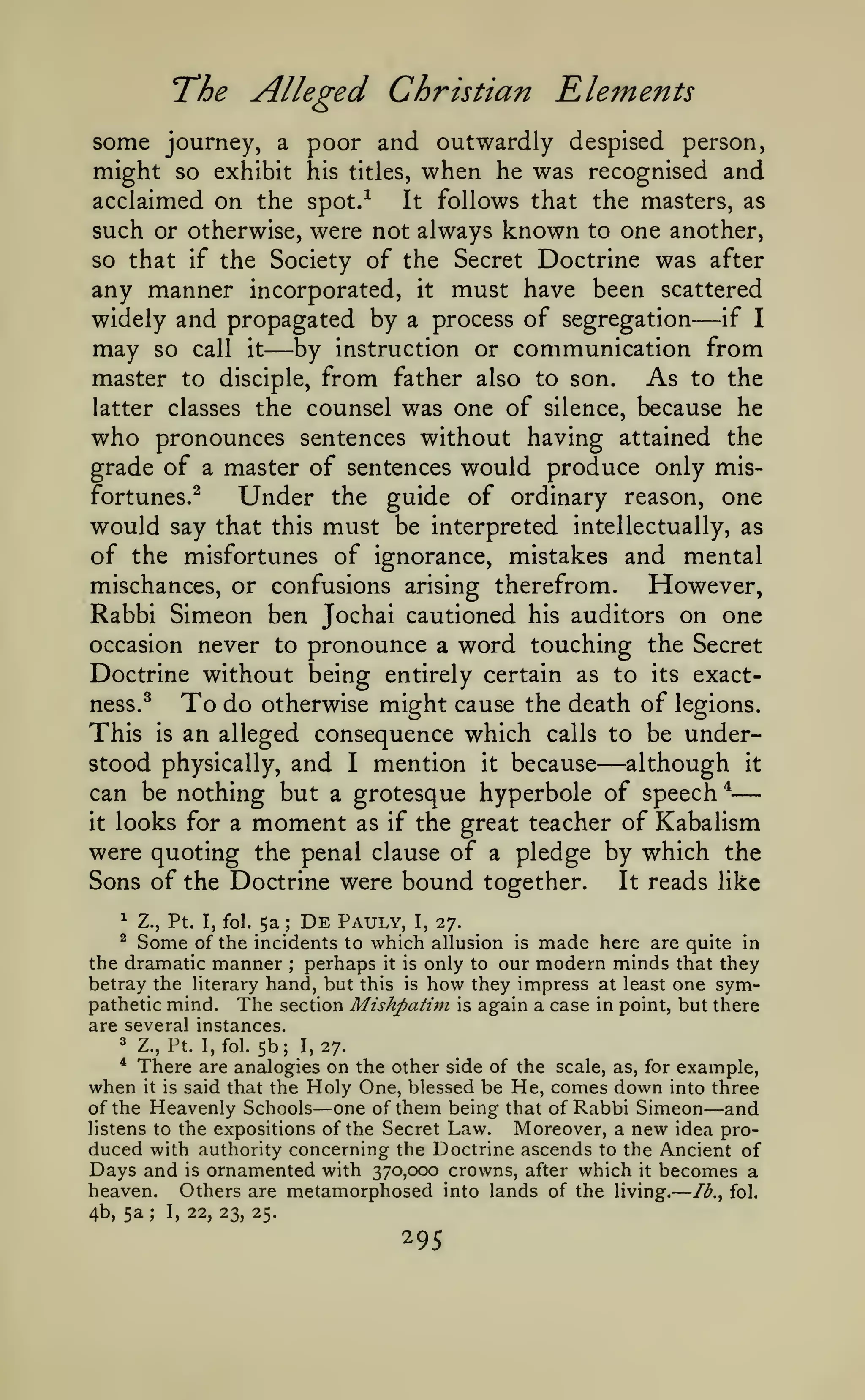 —
The Alleged Christian Elements
some journey, a poor and outwardly despised person,
might so exhibit his titles, when he was recognised and
acclaimed on the spot.-^
It follows that the masters, as
such or otherwise, were not always known to one another,
so that if the Society of the Secret Doctrine was after
any manner incorporated, it must have been scattered
if I
widely and propagated by a process of segregation

may

so call

it

—by

—

instruction or

communication from

As to the
master to disciple, from father also to son.
latter classes the counsel was one of silence, because he
who pronounces sentences without having attained the
grade of a master of sentences would produce only misfortunes.^
Under the guide of ordinary reason, one
would say that this must be interpreted intellectually, as
of the misfortunes of ignorance, mistakes and mental
mischances, or confusions arising therefrom.
However,
Rabbi Simeon ben Jochai cautioned his auditors on one
occasion never to pronounce a word touching the Secret
Doctrine without being entirely certain as to its exactness.^
To do otherwise might cause the death of legions.
This is an alleged consequence which calls to be understood physically, and I mention it because
although it
can be nothing but a grotesque hyperbole of speech *
it looks for a moment as if the great teacher of Kabalism
were quoting the penal clause of a pledge by which the
Sons of the Doctrine were bound together.
It reads like

—

^

5a De Pauly, I, 27.
of the incidents to which allusion

Z., Pt. I, fol.

;

is made here are quite in
the dramatic manner perhaps it is only to our modern minds that they
betray the literary hand, but this is how they impress at least one sympathetic mind. The section Mishpati?n is again a case in point, but there
are several instances.
^ Z., Pt. I, fol. 5b; 1,27.
* There are analogies on the other side of the scale, as, for example,
when it is said that the Holy One, blessed be He, comes down into three
of the Heavenly Schools one of them being that of Rabbi Simeon and
listens to the expositions of the Secret Law.
Moreover, a new idea produced with authority concerning the Doctrine ascends to the Ancient of
Days and is ornamented with 370,000 crowns, after which it becomes a
heaven. Others are metamorphosed into lands of the living. /^., fol.
4b, 5a
I, 22, 23, 25.
^

Some

;

—

—

—

;

295

 