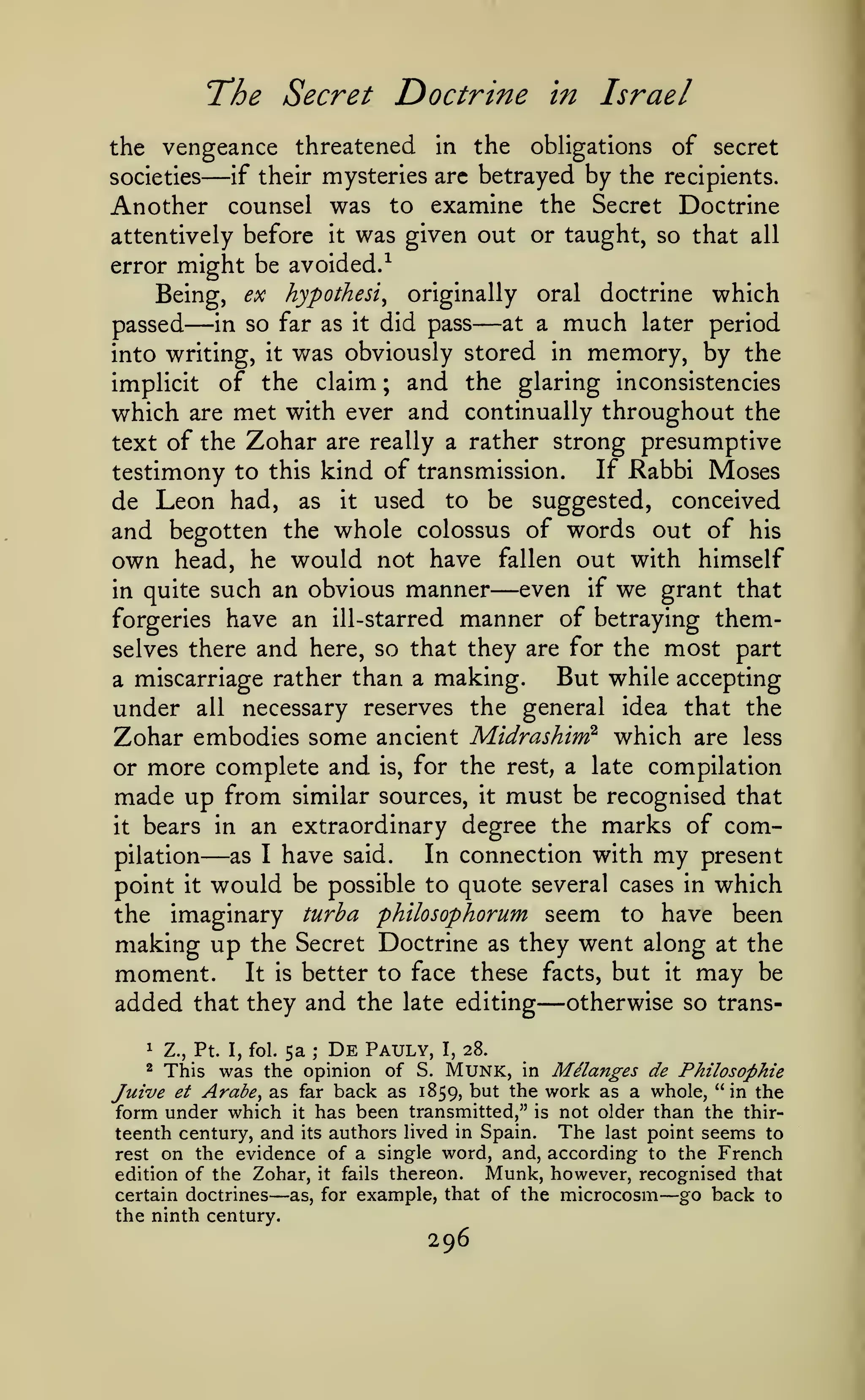 The Secret Doctrine

in

Israel

the vengeance threatened in the obligations of secret
societies
if their mysteries arc betrayed by the recipients.

—

Another counsel was to examine the Secret Doctrine
attentively before

error

might be

Being,

passed

—

ex

it

all

avoided.-^
hypothesis

in so far as

into writing,

was given out or taught, so that

was

it

it

originally

did pass

—

oral

at a

much

obviously stored in

which

doctrine

later period

memory, by the

of the claim ; and the glaring inconsistencies
which are met with ever and continually throughout the
text of the Zohar are really a rather strong presumptive
If Rabbi Moses
testimony to this kind of transmission.
de Leon had, as it used to be suggested, conceived
and begotten the whole colossus of words out of his
own head, he would not have fallen out with himself
even if we grant that
in quite such an obvious manner
forgeries have an ill-starred manner of betraying themimplicit

—

selves there

and

here, so that they are for the

making.

a miscarriage rather than a

most part

But while accepting

under all necessary reserves the general idea that the
Zohar embodies some ancient Midrashim^ which are less
or more complete and is, for the rest, a late compilation
made up from similar sources, it must be recognised that
it bears in an extraordinary degree the marks of comIn connection with my present
pilation
as I have said.
point it would be possible to quote several cases in which
the imaginary turha philosophorum seem to have been
making up the Secret Doctrine as they went along at the

—

moment.

It is better

to face these facts, but

added that they and the
1

Z., Pt. I, fol.

5a

;

De

late editing

Pauly,

I,

it

may

— otherwise so

be

trans-

28.

This was the opinion of S. MUNK, in Melanges de Philosophie
Juirue et Arabe, as far back as 1859, but the work as a whole, "in the
form under which it has been transmitted," is not older than the thirteenth century, and its authors lived in Spain. The last point seems to
rest on the evidence of a single word, and, according to the French
Munk, however, recognised that
edition of the Zohar, it fails thereon.
go back to
certain doctrines
as, for example, that of the microcosm
2

—

—

the ninth century.

296

 