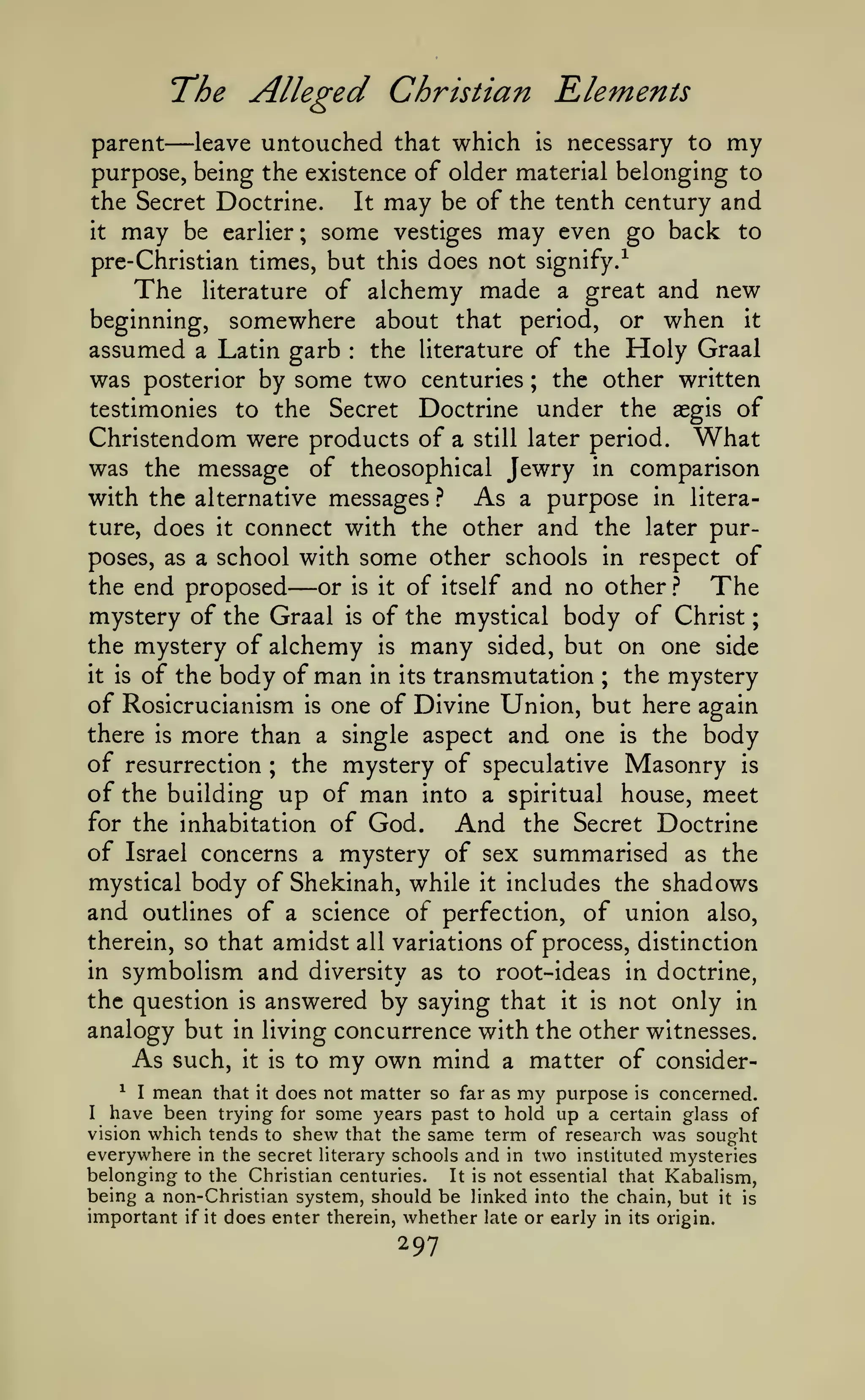 ;

The Alleged Christian Elements

—

parent
leave untouched that which is necessary to my
purpose, being the existence of older material belonging to
the Secret Doctrine.
It may be of the tenth century and
to
it may be earlier; some vestiges may even go back
pre-Christian times, but this does not signify/
The literature of alchemy made a great and nev7
beginning,

somewhere about

that

when it
Holy Graal

period,

or

assumed a Latin garb the literature of the
was posterior by some two centuries the other written
testimonies to the Secret Doctrine under the aegis of
Christendom were products of a still later period. What
was the message of theosophical Jewry in comparison
with the alternative messages ? As a purpose in literature, does it connect with the other and the later purposes, as a school with some other schools in respect of
the end proposed
or is it of itself and no other ?
The
mystery of the Graal is of the mystical body of Christ
the mystery of alchemy is many sided, but on one side
it is of the body of man in its transmutation
the mystery
of Rosicrucianism is one of Divine Union, but here again
there is more than a single aspect and one is the body
of resurrection the mystery of speculative Masonry is
of the building up of man into a spiritual house, meet
for the inhabitation of God.
And the Secret Doctrine
of Israel concerns a mystery of sex summarised as the
mystical body of Shekinah, while it includes the shadows
and outlines of a science ot perfection, of union also,
therein, so that amidst all variations of process, distinction
in symbolism and diversity as to root-ideas in doctrine,
the question is answered by saying that it is not only in
:

;

—

;

;

analogy but

As

such,

concurrence with the other witnesses.
to my own mind a matter of consider-

in living
it is

^ I mean that it does not matter so far as my purpose is concerned.
have been trying for some years past to hold up a certain glass of
vision which tends to shew that the same term of research was sought
everywhere in the secret literary schools and in two instituted mysteries
belonging to the Christian centuries. It is not essential that Kabalism,
being a non-Christian system, should be linked into the chain, but it is
important if it does enter therein, whether late or early in its origin.
I

297

 