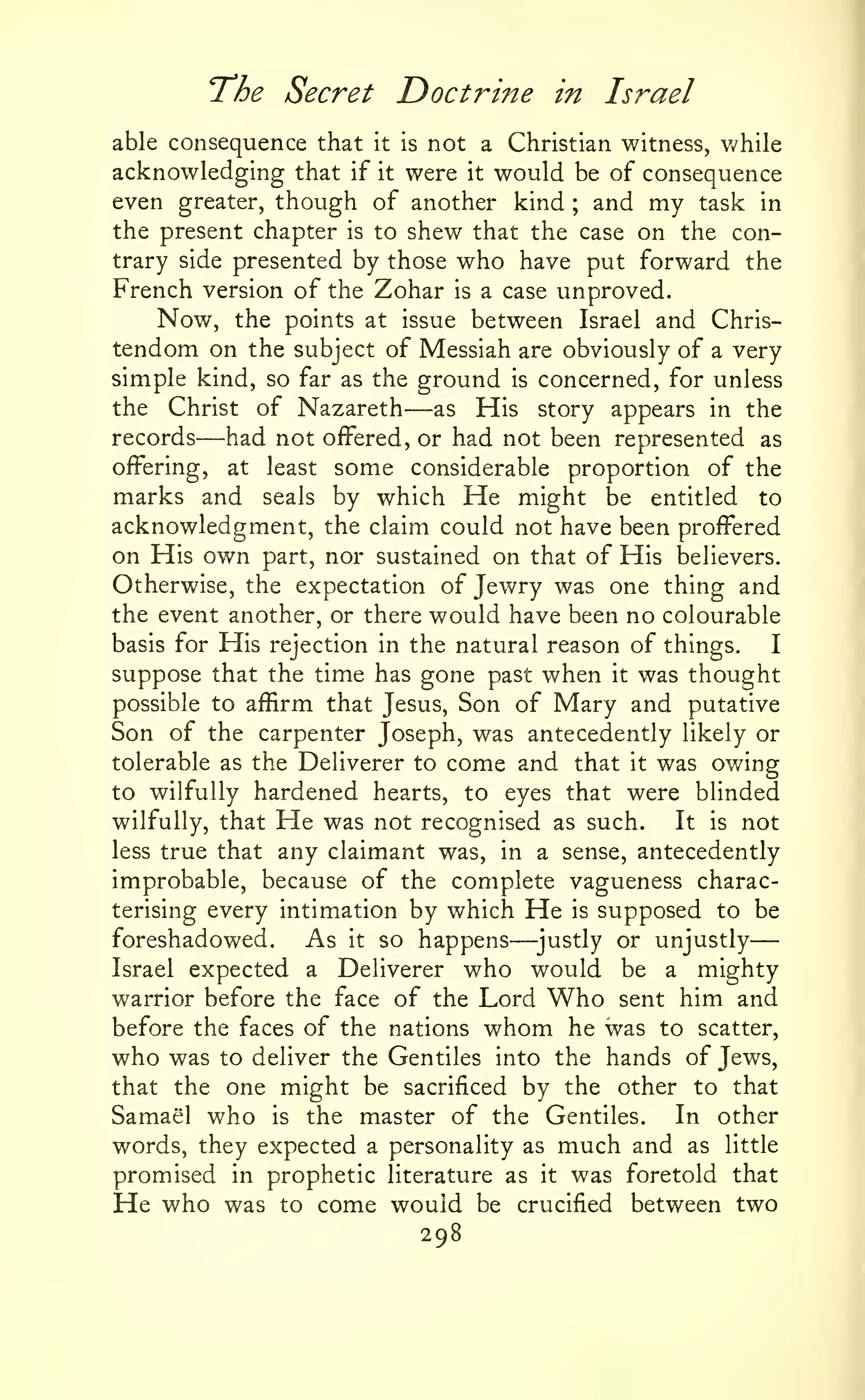 —
The Secret Doct?^ine
able consequence that

in

Israel

not a Christian witness, v/hile
acknowledging that if it were it would be of consequence
even greater, though of another kind ; and my task in
the present chapter is to shew that the case on the contrary side presented by those who have put forward the
French version of the Zohar is a case unproved.
Now, the points at issue between Israel and Christendom on the subject of Messiah are obviously of a very
simple kind, so far as the ground is concerned, for unless
the Christ of Nazareth
as His story appears in the
records
had not offered, or had not been represented as
offering, at least some considerable proportion of the
marks and seals by which He might be entitled to
acknowledgment, the claim could not have been proffered
on His own part, nor sustained on that of His believers.
Otherwise, the expectation of Jewry was one thing and
the event another, or there would have been no colourable
basis for His rejection in the natural reason of things.
I
suppose that the time has gone past when it was thought
possible to affirm that Jesus, Son of Mary and putative
Son of the carpenter Joseph, was antecedently likely or
tolerable as the Deliverer to come and that it was owing
to wilfully hardened hearts, to eyes that were blinded
wilfully, that He was not recognised as such.
It is not
less true that any claimant was, in a sense, antecedently
improbable, because of the complete vagueness characterising every intimation by which He is supposed to be
foreshadowed.
As it so happens ^justly or unjustly
Israel expected a Deliverer who would be a mighty
warrior before the face of the Lord Who sent him and
before the faces of the nations whom he was to scatter,
who was to deliver the Gentiles into the hands of Jews,
that the one might be sacrificed by the other to that
Samael who is the master of the Gentiles. In other
words, they expected a personality as much and as little
promised in prophetic literature as it was foretold that
He who was to come would be crucified between two

—

it is

—

—

298

 