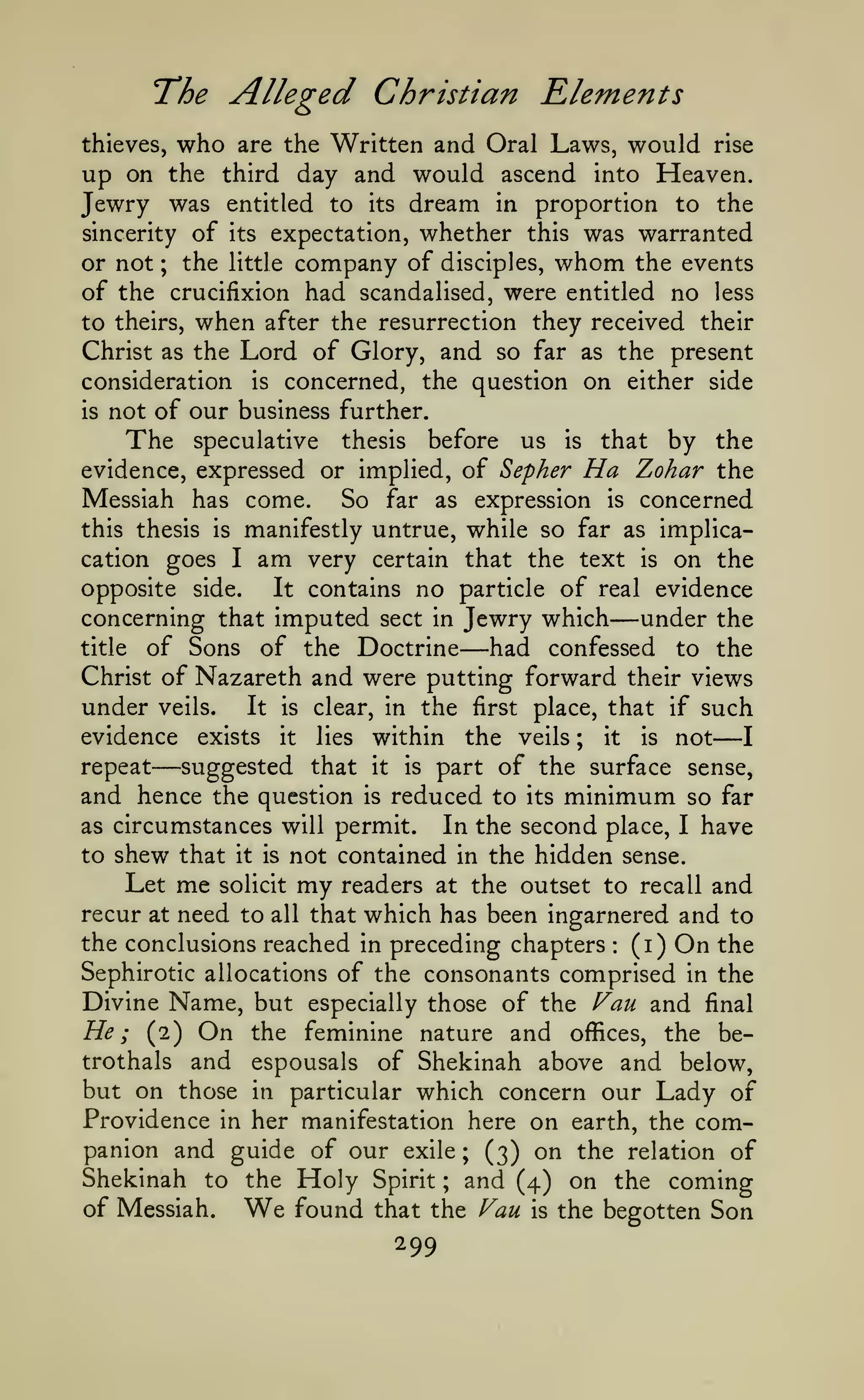 I

The Alleged Christian Rlements
who

would rise
up on the third day and would ascend into Heaven.
Jewry was entitled to its dream in proportion to the
thieves,

sincerity

of

are the Written and Oral Laws,

its

expectation, whether this was warranted

or not ; the little company of disciples, whom the events
of the crucifixion had scandalised, were entitled no less
to theirs, when after the resurrection they received their
Christ as the Lord of Glory, and so far as the present
consideration is concerned, the question on either side
is not of our business further.
The speculative thesis before us is that by the
evidence, expressed or implied, of Sepher Ha Zohar the
Messiah has come. So far as expression is concerned
this thesis is manifestly untrue, while so far as implicacation goes I am very certain that the text is on the
opposite side.
It contains no particle of real evidence
concerning that imputed sect in Jewry which
under the
title of Sons of the Doctrine
had confessed to the
Christ of Nazareth and were putting forward their views
under veils. It is clear, in the first place, that if such
evidence exists it lies within the veils ; it is not
repeat
suggested that it is part of the surface sense,
and hence the question is reduced to its minimum so far
as circumstances will permit.
In the second place, I have
to shew that it is not contained in the hidden sense.
Let me solicit my readers at the outset to recall and
recur at need to all that which has been ingarnered and to
the conclusions reached in preceding chapters (i) On the
Sephirotic allocations of the consonants comprised in the
Divine Name, but especially those of the f^au and final
He; (2) On the feminine nature and offices, the betrothals and espousals of Shekinah above and below,
but on those in particular which concern our Lady of
Providence in her manifestation here on earth, the companion and guide of our exile ; (3) on the relation of
Shekinah to the Holy Spirit ; and (4) on the coming
of Messiah.
found that the Fau is the begotten Son

—

—

—

—

:

We

299

 