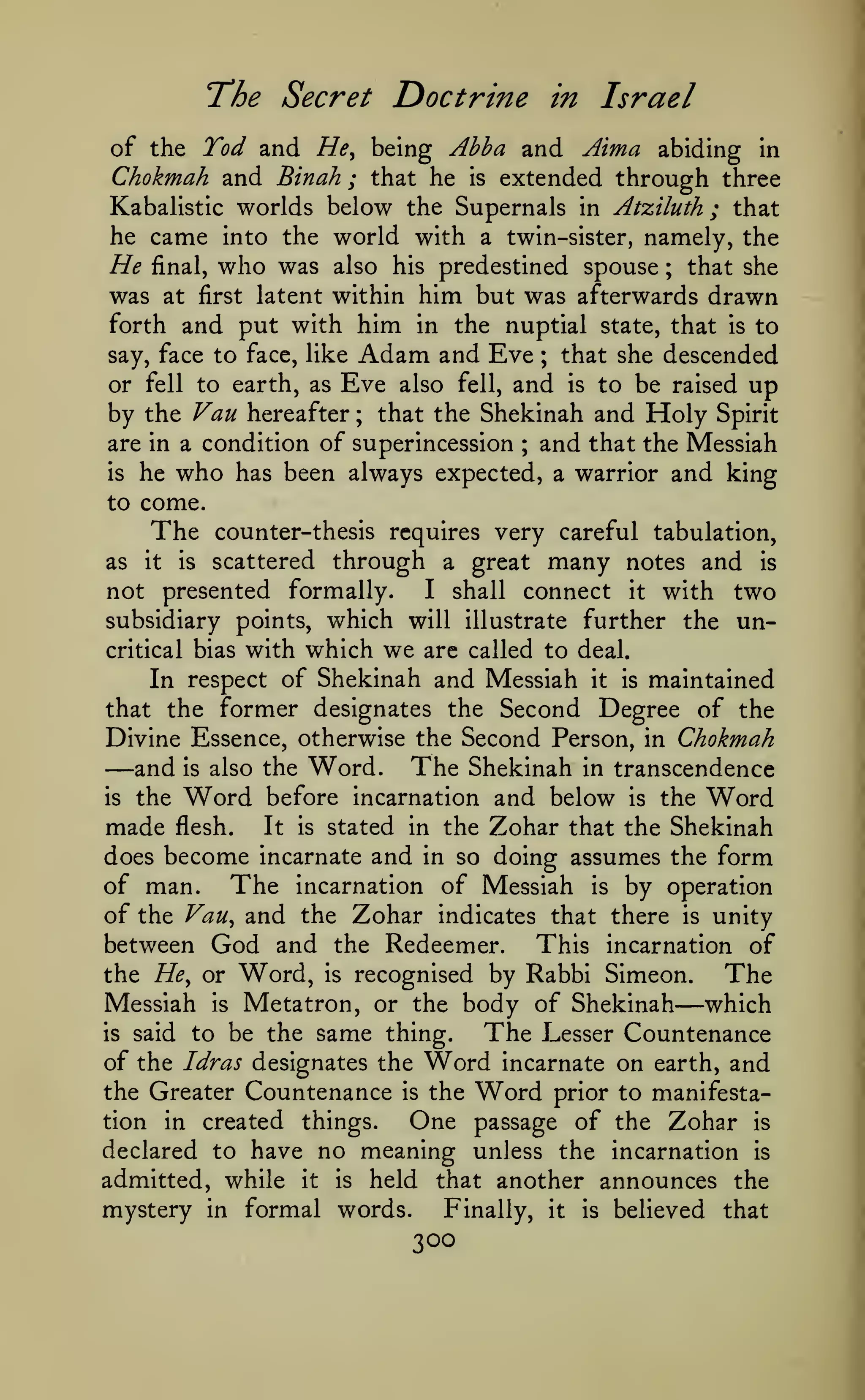 T^he Secret

Doctrine

in

Israel

of the Tod and He^ being Ahha and Aima abiding in
Chokmah and Binah ; that he is extended through three
Kabalistic worlds below the Supernals in Atziluth ; that
he came into the world with a twin-sister, namely, the
He final, who was also his predestined spouse ; that she
was at first latent within him but was afterwards drawn
forth and put with him in the nuptial state, that is to
say, face to face, like Adam and Eve
that she descended
or fell to earth, as Eve also fell, and is to be raised up
by the Van hereafter ; that the Shekinah and Holy Spirit
are in a condition of superincession and that the Messiah
is he who has been always expected, a warrior and king
to come.
The counter-thesis requires very careful tabulation,
as it is scattered through a great many notes and is
I shall connect it with two
not presented formally.
subsidiary points, which will illustrate further the uncritical bias with which we are called to deal.
In respect of Shekinah and Messiah it is maintained
that the former designates the Second Degree of the
Divine Essence, otherwise the Second Person, in Chokmah
and is also the Word. The Shekinah in transcendence
is the Word before incarnation and below is the Word
made flesh. It is stated in the Zohar that the Shekinah
does become incarnate and in so doing assumes the form
of man. The incarnation of Messiah is by operation
of the Vau^ and the Zohar indicates that there is unity
between God and the Redeemer. This incarnation of
the He^ or Word, is recognised by Rabbi Simeon.
The
Messiah is Metatron, or the body of Shekinah which
is said to be the same thing.
The Lesser Countenance
of the Idras designates the Word incarnate on earth, and
the Greater Countenance is the Word prior to manifestation in created things.
One passage of the Zohar is
declared to have no meaning unless the incarnation is
admitted, while it is held that another announces the
mystery in formal words.
Finally, it is believed that
;

;

—

—

300

 