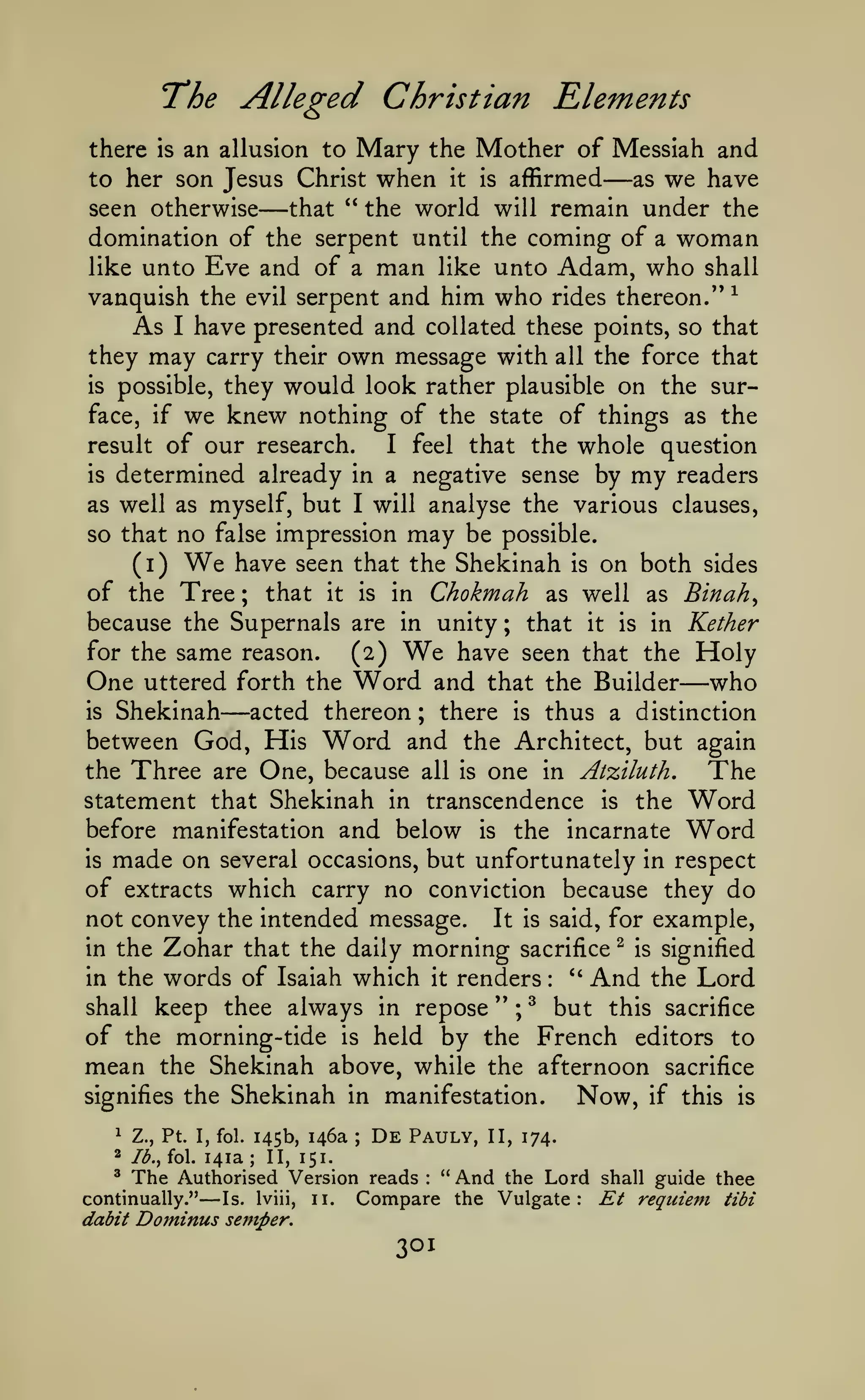 The Alleged Christian Elements
an allusion to Mary the Mother of Messiah and
as we have
to her son Jesus Christ when it is affirmed
" the world will remain under the
seen otherwise
that
domination of the serpent until the coming of a woman
like unto Eve and of a man like unto Adam, who shall
vanquish the evil serpent and him who rides thereon." ^
As I have presented and collated these points, so that
they may carry their own message with all the force that
is possible, they would look rather plausible on the surface, if we knew nothing of the state of things as the
result of our research.
I feel that the whole question
is determined already in a negative sense by my readers
as well as myself, but I will analyse the various clauses,
so that no false impression may be possible.
(i) We have seen that the Shekinah is on both sides
of the Tree ; that it is in Chokmah as well as Binah^
because the Supernals are in unity ; that it is in Kether
for the same reason.
have seen that the Holy
(2)
One uttered forth the Word and that the Builder who
is Shekinah
acted thereon
there is thus a distinction
between God, His Word and the Architect, but again
the Three are One, because all is one in Atziluth,
The
statement that Shekinah in transcendence is the Word
before manifestation and below is the incarnate Word
is made on several occasions, but unfortunately in respect
of extracts which carry no conviction because they do
not convey the intended message. It is said, for example,
there

is

—

—

We

—

—

;

the Zohar that the daily morning sacrifice ^ is signified
''
in the words of Isaiah which it renders
And the Lord
shall keep thee always in repose " ; ^ but this sacrifice
of the morning-tide is held by the French editors to
mean the Shekinah above, while the afternoon sacrifice
signifies the Shekinah in manifestation.
Now, if this is
in

:

^

Ib.^ fol.

145b, 146a

Z., Pt. I, fol.

2

141a

;

;

De

Pauly,

II, 174.

II, 151.

The Authorised Version reads " And the Lord shall guide
Compare the Vulgate: Et requiem
Is. Iviii, 11.
dabit Dominus semper.
^

continually."

—

:

301

thee
tibi

 