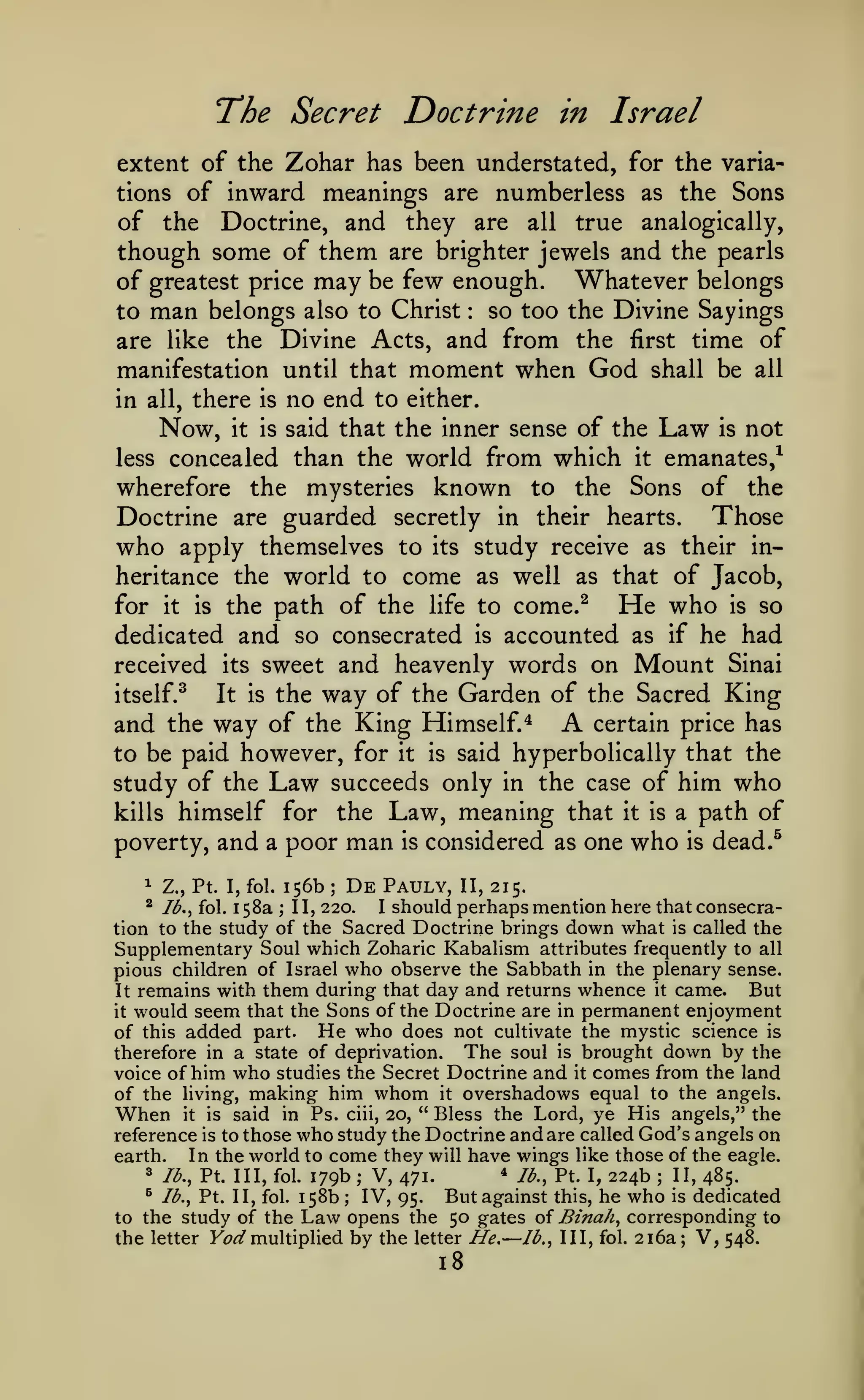 The Secret Doctrine

in

Israel

extent of the Zohar has been understated, for the variations of inward meanings are numberless as the Sons
of the Doctrine, and they are all true analogically,
though some of them are brighter jewels and the pearls
of greatest price may be few enough. Whatever belongs
to man belongs also to Christ so too the Divine Sayings
are like the Divine Acts, and from the first time of
manifestation until that moment when God shall be all
in all, there is no end to either.
Now, it is said that the inner sense of the Law is not
less concealed than the world from which it emanates,^
wherefore the mysteries known to the Sons of the
:

Doctrine are guarded secretly in their hearts. Those
who apply themselves to its study receive as their inheritance the world to come as well as that of Jacob,
He who is so
for it is the path of the life to come.^
dedicated and so consecrated is accounted as if he had
received its sweet and heavenly words on Mount Sinai
itself.^
It is the way of the Garden of the Sacred King
certain price has
and the way of the King Himself.*
to be paid however, for it is said hyperbolically that the
study of the Law succeeds only in the case of him who
kills himself for the Law, meaning that it is a path of
poverty, and a poor man is considered as one who is dead.^

A

156b De Pauly, II, 215.
58a II, 220. I should perhaps mention here that consecration to the study of the Sacred Doctrine brings down what is called the
Supplementary Soul which Zoharic Kabalism attributes frequently to all
pious children of Israel who observe the Sabbath in the plenary sense.
But
It remains with them during that day and returns whence it came.
it would seem that the Sons of the Doctrine are in permanent enjoyment
of this added part. He who does not cultivate the mystic science is
therefore in a state of deprivation. The soul is brought down by the
voice of him who studies the Secret Doctrine and it comes from the land
of the living, making him whom it overshadows equal to the angels.
When it is said in Ps. ciii, 20, " Bless the Lord, ye His angels," the
reference is to those who study the Doctrine and are called God's angels on
In the world to come they will have wings like those of the eagle.
earth.
8 lb., Pt. Ill, fol. 179b ; V, 471.
^ lb., Pt. I, 224b ; II, 485.
^ lb., Pt. II, fol. 158b
IV, 95. But against this, he who is dedicated
to the study of the Law opens the 50 gates of Binah, corresponding to
the letter F^^ multiplied by the letter He.— lb.. Ill, fol. 216a; V, 548.
1

Z., Pt. I, fol.

^ Ib,^ fol.
1

;

;

;

18

 