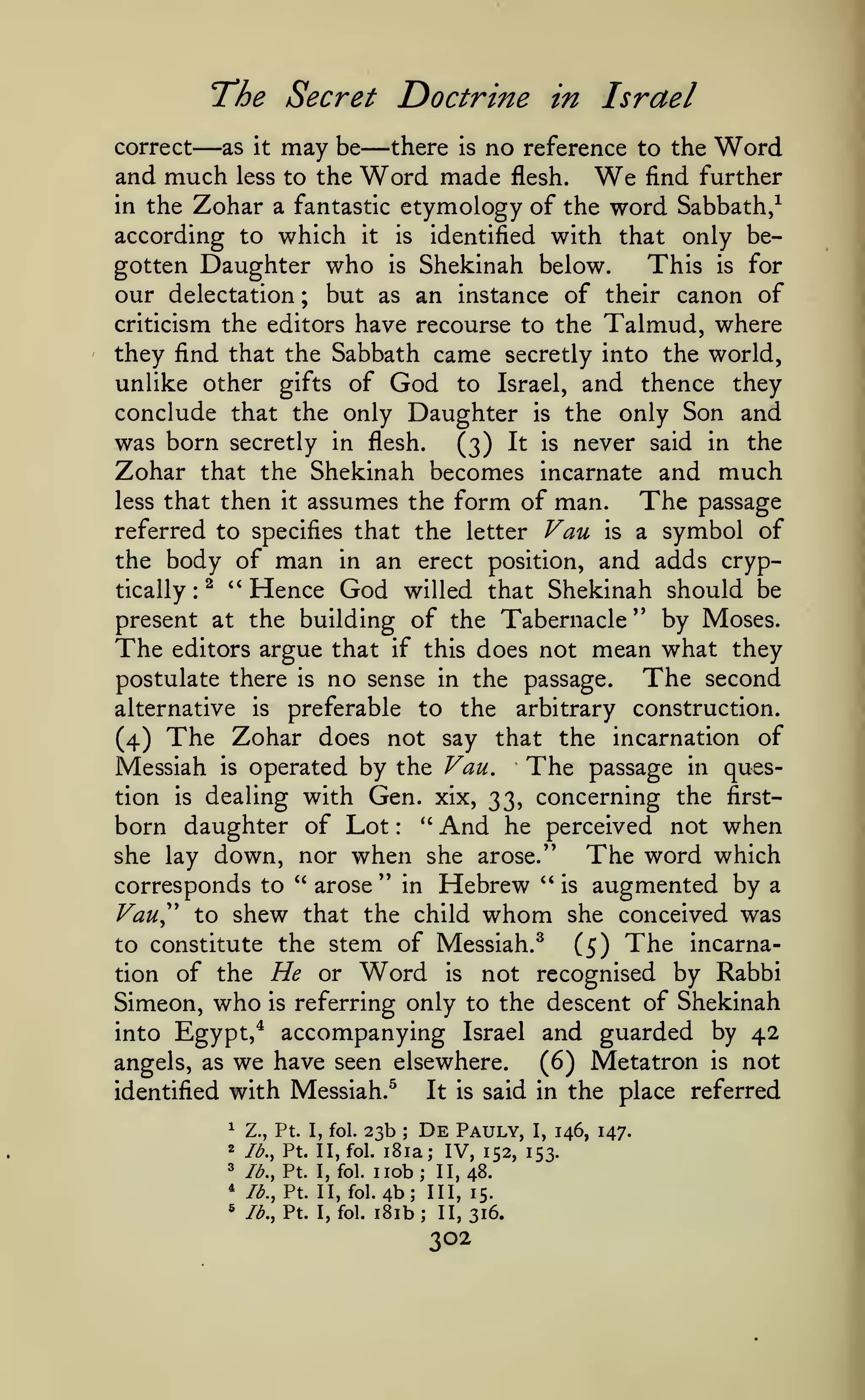 The Secret Doctrine

—

in Israel

—

there is no reference to the Word
be
and much less to the Word made flesh.
find further
in the Zohar a fantastic etymology of the word Sabbath/
according to which it is identified with that only begotten Daughter who is Shekinah below.
This is for
our delectation ; but as an instance of their canon of
criticism the editors have recourse to the Talmud, where
they find that the Sabbath came secretly into the world,
unlike other gifts of God to Israel, and thence they
conclude that the only Daughter is the only Son and
was born secretly in flesh. (3) It is never said in the
Zohar that the Shekinah becomes incarnate and much
less that then it assumes the form of man.
The passage
referred to specifies that the letter Van is a symbol of
the body of man in an erect position, and adds cryptically ^ '' Hence God willed that Shekinah should be
present at the building of the Tabernacle'' by Moses.
The editors argue that if this does not mean what they
The second
postulate there is no sense in the passage.
alternative is preferable to the arbitrary construction.
(4) The Zohar does not say that the incarnation of
Messiah is operated by the Van, The passage in question is dealing with Gen. xix, 33, concerning the first*'
born daughter of Lot
And he perceived not when
she lay down, nor when she arose."
The word which
" in Hebrew " is augmented by a
*'
arose
corresponds to
Vau^'' to shew that the child whom she conceived was
to constitute the stem of Messiah.^
(5) The incarnation of the He or Word is not recognised by Rabbi
Simeon, who is referring only to the descent of Shekinah
into Egypt,* accompanying Israel and guarded by 42
angels, as we have seen elsewhere.
(6) Metatron is not
It is said in the place referred
identified with Messiah.^
correct

as

it

may

We

:

:

23b

^

Z., Pt. I, fol.

2

lb., Pt. II, fol.

^

lb., Pt. I, fol.

*
*

lb,, Pt. I, fol.

De

Pauly,

lb., Pt. II, fol.

;

I,

146, 147.

i8ia; IV, 152, 153.

nob;

11,48.

4b; III, 15.
iSib; 11,316.

302

 
