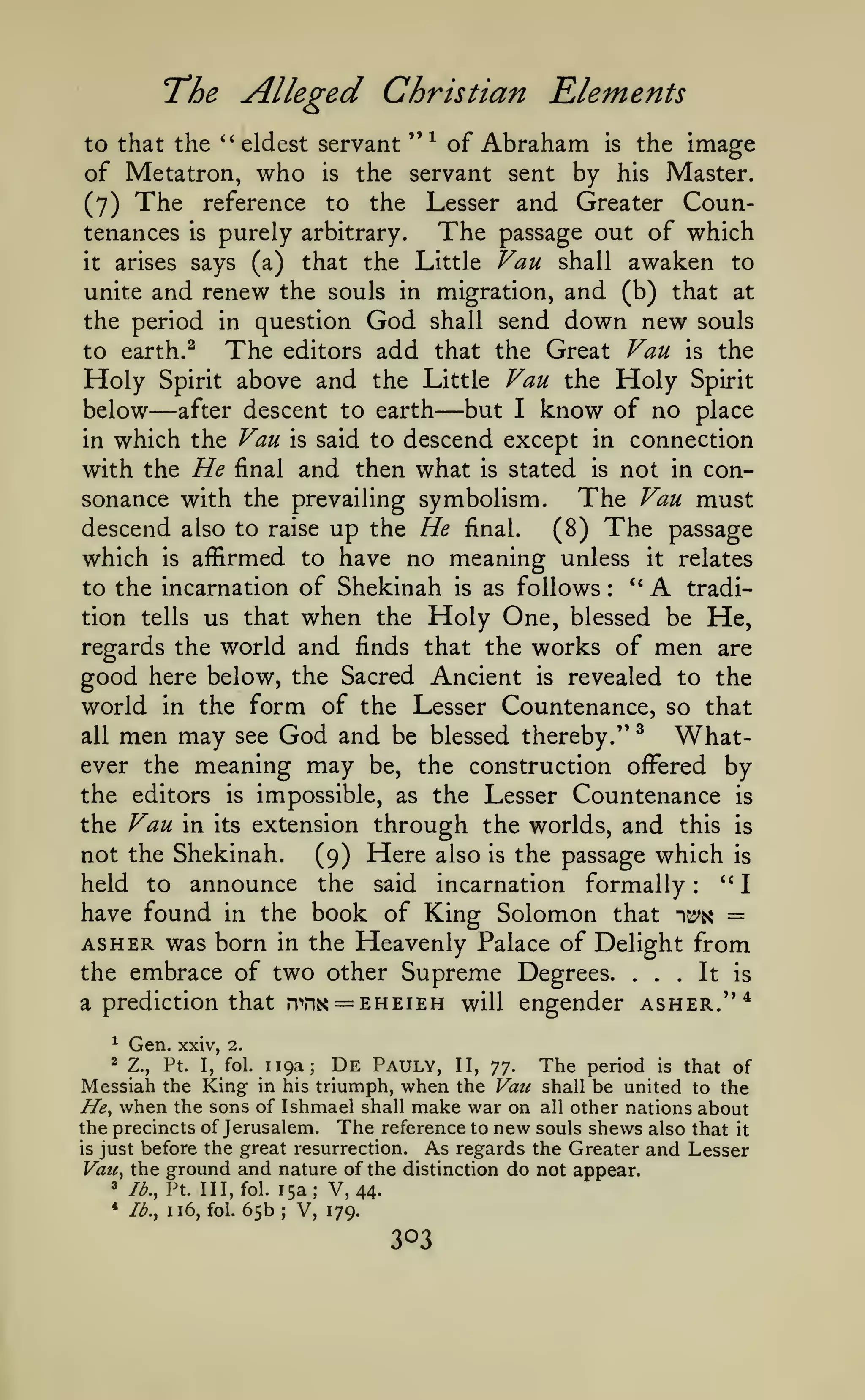 The Alleged Christian Elements
to that the ''eldest servant "^ of

of Metatron,
(7) The
tenances

who

is

Abraham

is

the image

the servant sent by his Master.

Lesser and Greater Counis purely arbitrary.
The passage out of which
it arises says (a) that the Little Van shall awaken to
unite and renew the souls in migration, and (b) that at
the period in question God shall send down new souls
The editors add that the Great Van is the
to earth. ^
Holy Spirit above and the Little Vau the Holy Spirit
below after descent to earth but I know of no place
in which the Vau is said to descend except in connection
with the He final and then what is stated is not in conThe Vau must
sonance with the prevailing symbolism.
descend also to raise up the He final.
(8) The passage
reference

to

the

—

—

which

is

affirmed to have no meaning unless

to the incarnation of Shekinah
tion tells us that

when

the

is

as follows

Holy One,

:

it

"A

relates

tradi-

He,

blessed be

regards the world and finds that the works of men are
good here below, the Sacred Ancient is revealed to the
world in the form of the Lesser Countenance, so that

God and be blessed thereby." ^ Whatmeaning may be, the construction offered by

men may

all

ever the
the editors

see

is

impossible, as the Lesser Countenance

is

the Vau in its extension through the worlds, and this is
not the Shekinah.
(9) Here also is the passage which is
" I
held to announce the said incarnation formally
have found in the book of King Solomon that it^^i^ =
AS HER was born in the Heavenly Palace of Delight from
the embrace of two other Supreme Degrees. ... It is
a prediction that n"'n&< = EHEiEH will engender asher.'**
:

^
2

Gen.

xxiv, 2.

119a;

De Pauly,

The

period is that of
be united to the
all other nations about
the precincts of Jerusalem. The reference to new souls shews also that it
As regards the Greater and Lesser
is just before the great resurrection.
Vau, the ground and nature of the distinction do not appear.
3 lb., Vt. Ill, fol. 15a; V,
44.
* Ib.y 116, fol. 65b ; V,
179.
Z.,

Ft.

I,

fol.

II,

yj.

Messiah the King in his triumph, when the Vati
He, when the sons of Ishmael shall make war on

shall

 