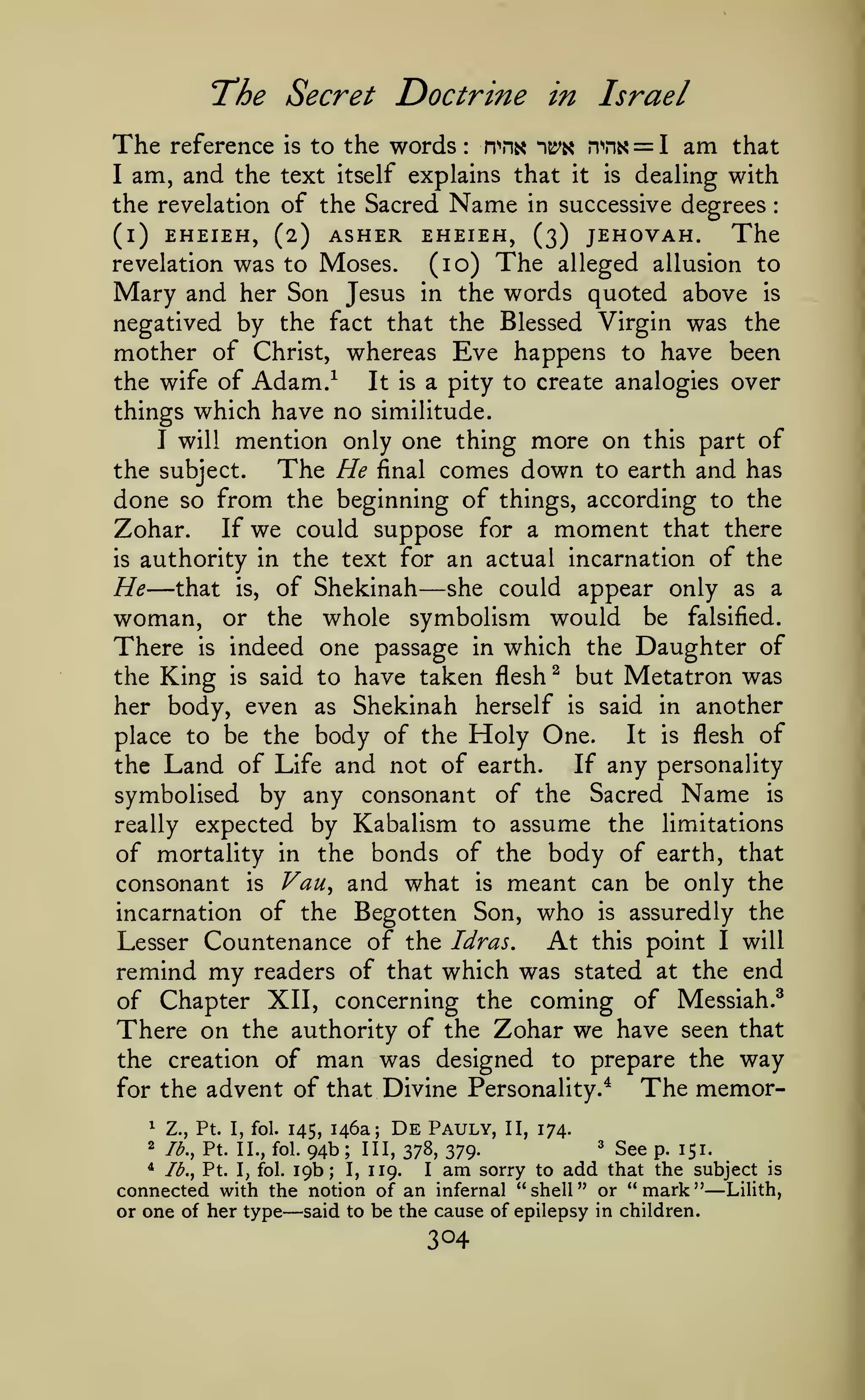 The Secret Doctrine
The
I

reference

am, and

is

to the words

:

in

n^n« ^^^

Israel
n''nK

the text itself explains that it is

Name

= I am

that

dealing with
degrees

the revelation of the Sacred
(l) EHEIEH, (2) ASHER EHEIEH, (3) JEHOVAH.
The
revelation was to Moses.
(lo) The alleged allusion to
Mary and her Son Jesus in the words quoted above is
negatived by the fact that the Blessed Virgin was the
mother of Christ, whereas Eve happens to have been
the wife of Adam.^
It is a pity to create analogies over
in successive

:

things which have no similitude.

mention only one thing more on this part of
The He final comes down to earth and has
the subject.
done so from the beginning of things, according to the
If we could suppose for a moment that there
Zohar.
is authority in the text for an actual incarnation of the
He that is, of Shekinah she could appear only as a
woman, or the whole symbolism would be falsified.
There is indeed one passage in which the Daughter of
the King is said to have taken flesh ^ but Metatron was
her body, even as Shekinah herself is said in another
It is flesh of
place to be the body of the Holy One.
If any personality
the Land of Life and not of earth.
symbolised by any consonant of the Sacred Name is
really expected by Kabalism to assume the limitations
of mortality in the bonds of the body of earth, that
consonant is Vau^ and what is meant can be only the
incarnation of the Begotten Son, who is assuredly the
At this point I will
Lesser Countenance of the Idras.
remind my readers of that which was stated at the end
of Chapter XII, concerning the coming of Messiah.^
There on the authority of the Zohar we have seen that
the creation of man was designed to prepare the way
The memorfor the advent of that Divine Personality.^
I will

—

—

De

Pauly, II, 174.
3 sge
III, 378, 379.
p^ 151^
* lb., Pt. I, fol.
sorry to add that the subject is
I, 119.
I
connected with the notion of an infernal "shell" or "mark" Lilith,
or one of her type said to be the cause of epilepsy in children.
^

Z., Pt. I, fol. 145,

2

lb., Pt. II., fol.

146a;

94b
19b;

—

;

am

—

 