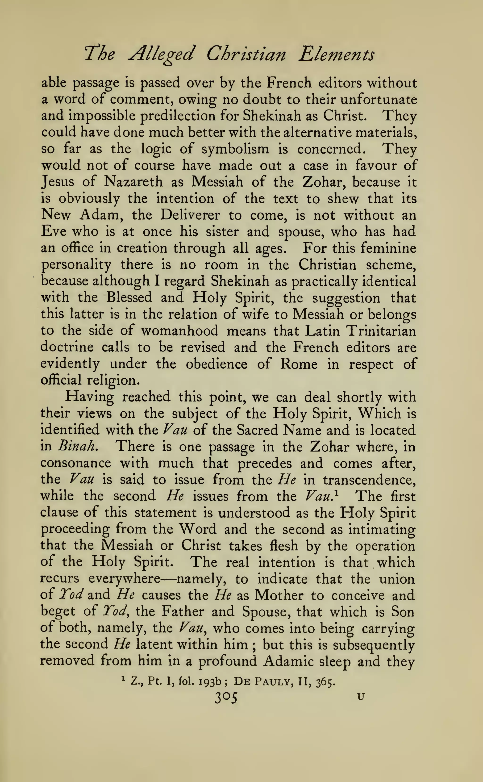 Alleged Christian Elements

"The

passed over by the French editors without
a word of comment, owing no doubt to their unfortunate
and impossible predilection for Shekinah as Christ. They
could have done much better with the alternative materials,
so far as the logic of symbolism is concerned.
They
would not of course have made out a case in favour of
Jesus of Nazareth as Messiah of the Zohar, because it
is obviously the intention of the text to shew that its
New Adam, the Deliverer to come, is not without an
Eve who is at once his sister and spouse, who has had
an office in creation through all ages. For this feminine
personality there is no room in the Christian scheme,
because although I regard Shekinah as practically identical
with the Blessed and Holy Spirit, the suggestion that
this latter is in the relation of wife to Messiah or belongs
to the side of womanhood means that Latin Trinitarian
doctrine calls to be revised and the French editors are
evidently under the obedience of Rome in respect of
able passage

is

official religion.

Having reached

we can deal shortly with
of the Holy Spirit, Which is

this point,

on the subject
identified with the Van of the Sacred Name and is located
in Binah,
There is one passage in the Zohar where, in
consonance with much that precedes and comes after,
the Van is said to issue from the He in transcendence,
while the second He issues from the Van}
The first
clause of this statement is understood as the Holy Spirit
proceeding from the Word and the second as intimating
that the Messiah or Christ takes flesh by the operation
of the Holy Spirit. The real intention is that which
their views

recurs everywhere

—namely,

to indicate that the union

of Tod and He causes the He as Mother to conceive and
beget of Tod^ the Father and Spouse, that which is Son
of both, namely, the Fan, who comes into being carrying
the second He latent within him but this is subsequently
removed from him in a profound Adamic sleep and they
;

1

Z., Pt. I, fol.

193b;

De

305

Pauly,

II, 365.

u

 
