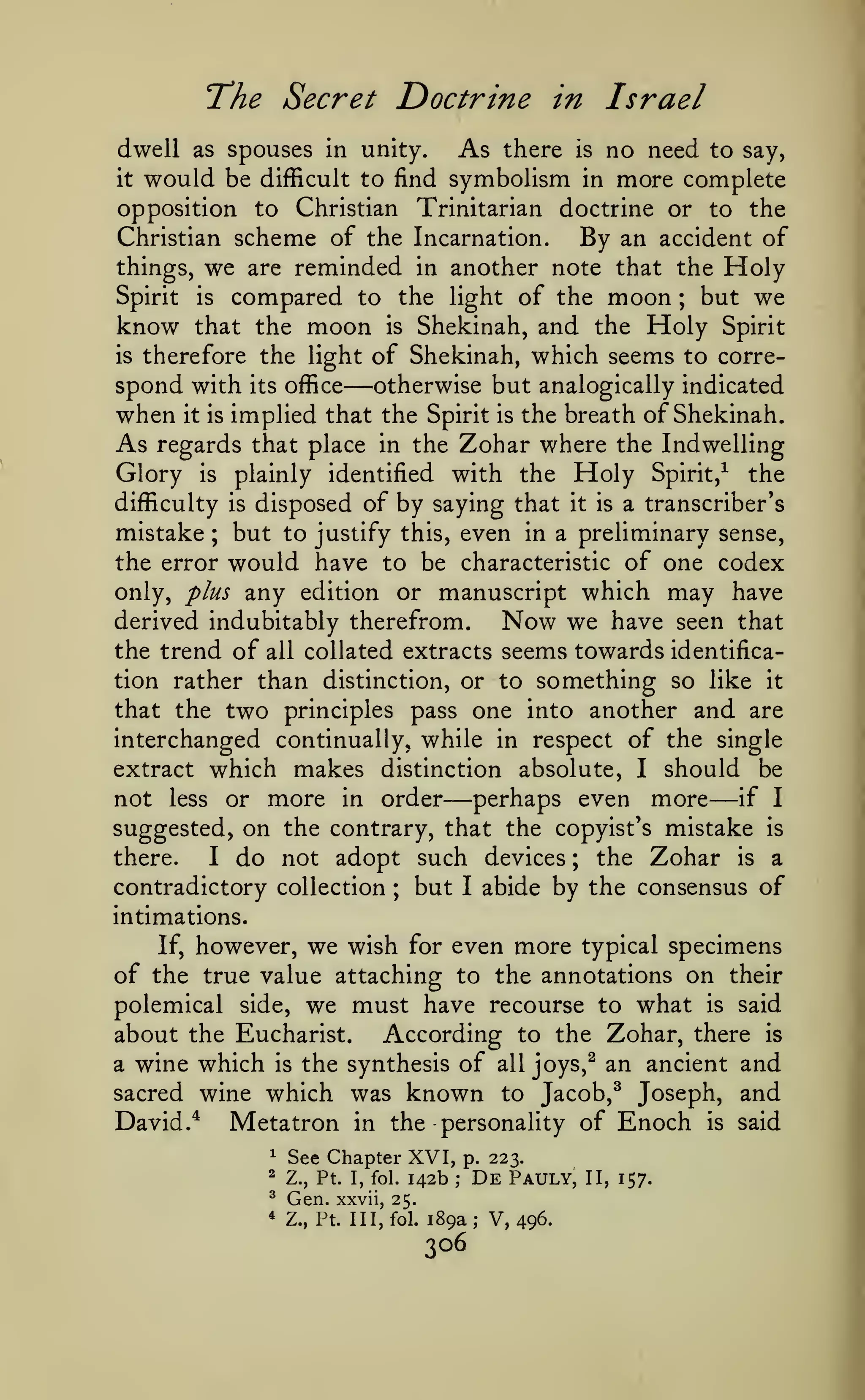 The Secret Doctrine

in Israel

dwell as spouses in unity.
As there is no need to say,
it would be difficult to find symbolism in more complete
opposition to Christian Trinitarian doctrine or to the
Christian scheme of the Incarnation.
By an accident of
things, we are reminded in another note that the Holy
Spirit is compared to the light of the moon ; but we
know that the moon is Shekinah, and the Holy Spirit
is therefore the light of Shekinah, which seems to correspond with its office otherwise but analogically indicated
when it is implied that the Spirit is the breath of Shekinah.
As regards that place in the Zohar where the Indwelling
Glory is plainly identified with the Holy Spirit,^ the
difficulty is disposed of by saying that it is a transcriber's
mistake ; but to justify this, even in a preliminary sense,
the error would have to be characteristic of one codex
only, plus any edition or manuscript which may have
derived indubitably therefrom.
Now we have seen that
the trend of all collated extracts seems towards identification rather than distinction, or to something so like it
that the two principles pass one into another and are
interchanged continually, while in respect of the single
extract which makes distinction absolute, I should be
if I
not less or more in order perhaps even more
suggested, on the contrary, that the copyist's mistake is
there.
I do not adopt such devices ; the Zohar is a
contradictory collection ; but I abide by the consensus of

—

—

—

intimations.

however, we wish for even more typical specimens
of the true value attaching to the annotations on their
polemical side, we must have recourse to what is said
about the Eucharist. According to the Zohar, there is
a wine which is the synthesis of all joys,^ an ancient and
sacred wine which was known to Jacob,^ Joseph, and
David.^ Metatron in the personality of Enoch is said
If,

^

See Chapter XVI,

2

Z., Pt. I, fol.

^

Gen.

*

142b

xxvii, 25.
Z., Pt. Ill, fol.

p. 223.
;

De

Pauly,

189a; V, 496.

306

II, 157.

 