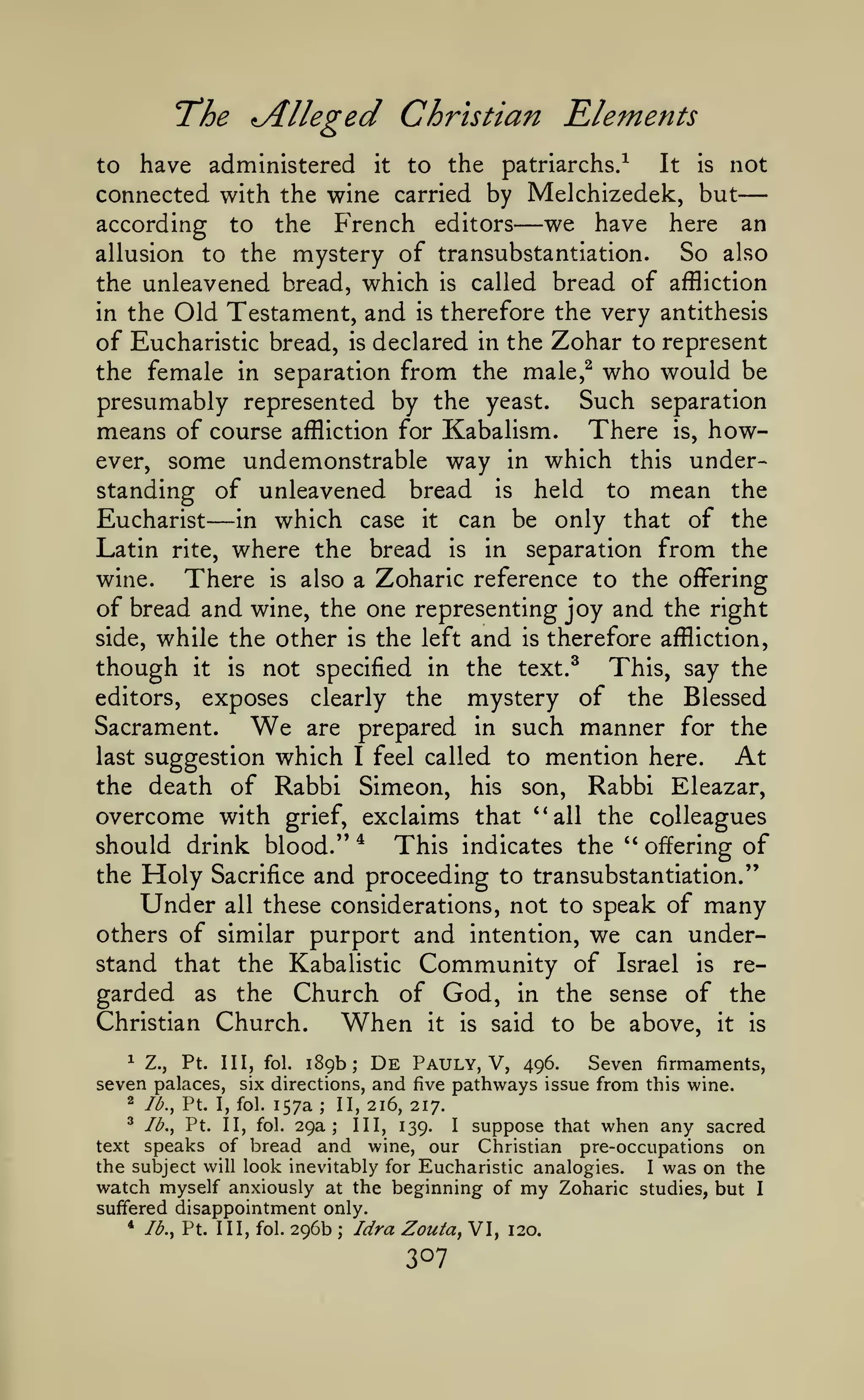 —
"The

Alleged Christian Elements

have administered it to the patriarchs/ It is not
connected with the wine carried by Melchizedek, but
we have here an
according to the French editors
So also
allusion to the mystery of transubstantiation.
the unleavened bread, which is called bread of affliction
in the Old Testament, and is therefore the very antithesis
of Eucharistic bread, is declared in the Zohar to represent
the female in separation from the male,^ who would be
presumably represented by the yeast. Such separation
means of course affliction for Kabalism. There is, however, some undemonstrable way in which this understanding of unleavened bread is held to mean the
Eucharist
in which case it can be only that of the
Latin rite, where the bread is in separation from the
wine.
There is also a Zoharic reference to the offering
of bread and wine, the one representing joy and the right
side, while the other is the left and is therefore affliction,
though it is not specified in the text.^ This, say the
editors, exposes clearly the
mystery of the Blessed
Sacrament.
We are prepared in such manner for the
last suggestion which I feel called to mention here.
At
the death of Rabbi Simeon, his son. Rabbi Eleazar,
overcome with grief, exclaims that '*all the colleagues
should drink blood." * This indicates the " offering of
the Holy Sacrifice and proceeding to transubstantiation."
Under all these considerations, not to speak of many
others of similar purport and intention, we can understand that the Kabalistic Community of Israel is regarded as the Church of God, in the sense of the
Christian Church.
When it is said to be above, it is
to

—

—

^ Z.,
Pt. Ill, fol. 189b; De Pauly, V, 496.
Seven firmaments,
seven palaces, six directions, and five pathways issue from this wine.
2 Id., Pt. I, fol. 157a
II, 216, 217.
^ lb,, Pt. II, fol. 29a;
III, 139.
I
suppose that when any sacred
text speaks of bread and wine, our Christian pre-occupations on
the subject will look inevitably for Eucharistic analogies.
I was on the
watch myself anxiously at the beginning of my Zoharic studies, but I
suffered disappointment only.
* /^., Pt. Ill, fol. 296b
Idra Zouta^ VI, 120.
;

;

 