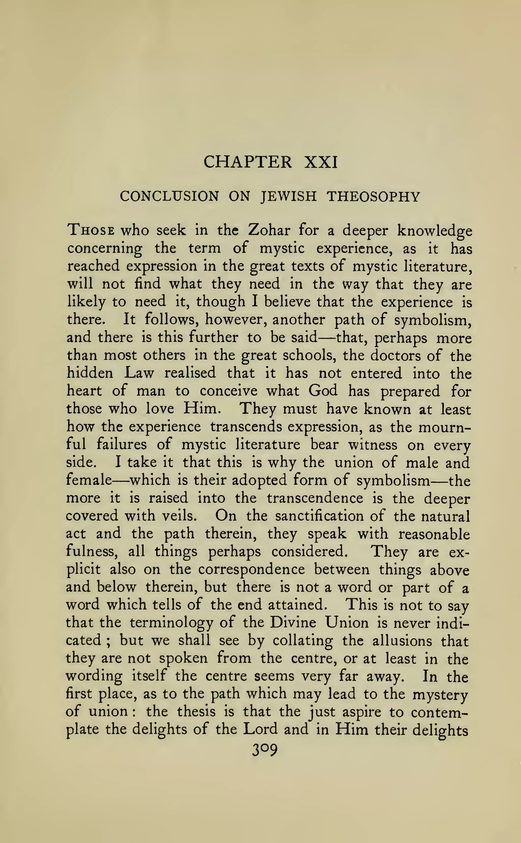 CHAPTER XXI
CONCLUSION ON JEWISH THEOSOPHY
Those who

seek in the Zohar for a deeper knowledge
concerning the term of mystic experience, as it has
reached expression in the great texts of mystic literature,
will not find what they need in the way that they are
likely to need it, though I believe that the experience is
there.
It follows, however, another path of symbolism,
and there is this further to be said that, perhaps more
than most others in the great schools, the doctors of the
hidden Law realised that it has not entered into the
heart of man to conceive what God has prepared for
those who love Him.
They must have known at least
how the experience transcends expression, as the mournful failures of mystic literature bear witness on every
side.
I take it that this is why the union of male and
female which is their adopted form of symbolism
the
more it is raised into the transcendence is the deeper
covered with veils.
On the sanctification of the natural
act and the path therein, they speak with reasonable
fulness, all things perhaps considered.
They are explicit also on the correspondence between things above
and below therein, but there is not a word or part of a
word which tells of the end attained. This is not to say
that the terminology of the Divine Union is never indicated ; but we shall see by collating the allusions that
they are not spoken from the centre, or at least in the
wording itself the centre seems very far away. In the
first place, as to the path which may lead to the mystery
of union the thesis is that the just aspire to contem-

—

—

—

:

plate the delights of the

Lord and
309

in

Him

their delights

 