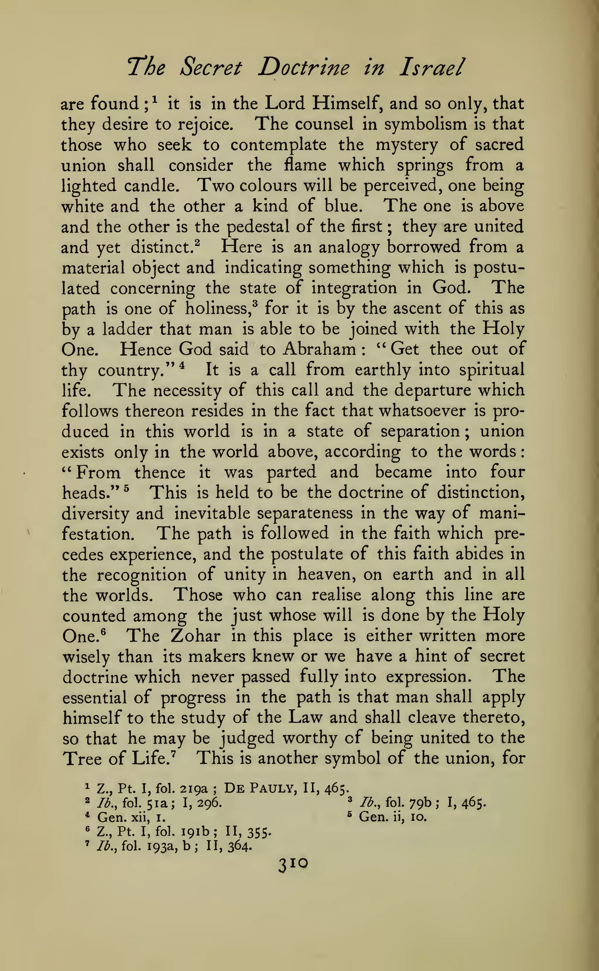 :

The Secret Doctrine
found

are

^
;

it

in the

is

in Israel

Lord Himself, and

so only, that

The counsel in symbolism is that
they desire to rejoice.
those who seek to contemplate the mystery of sacred
union shall consider the flame which springs from a
lighted candle. Two colours will be perceived, one being
The one is above
white and the other a kind of blue.
and the other is the pedestal of the first ; they are united
and yet distinct.^ Here is an analogy borrowed from a
material object and indicating something which is postuThe
lated concerning the state of integration in God.
path is one of holiness,^ for it is by the ascent of this as
by a ladder that man is able to be joined with the Holy
One. Hence God said to Abraham '' Get thee out of
:

thy country."*

The

life.

It

is

from earthly into spiritual
call and the departure which

a call

necessity of this

follows thereon resides in the fact that whatsoever is produced in this world is in a state of separation ; union

only in the world above, according to the words
From thence it was parted and became into four
This is held to be the doctrine of distinction,
heads." ^
diversity and inevitable separateness in the way of maniThe path is followed in the faith which prefestation.
cedes experience, and the postulate of this faith abides in
the recognition of unity in heaven, on earth and in all
Those who can realise along this line are
the worlds.
counted among the just whose will is done by the Holy
One.^ The Zohar in this place is either written more
wisely than its makers knew or we have a hint of secret
The
doctrine which never passed fully into expression.
essential of progress in the path is that man shall apply
himself to the study of the Law and shall cleave thereto,
so that he may be judged worthy of being united to the
Tree of Life.' This is another symbol of the union, for
exists
'*

^

Z., Pt. I, fol.

2

lb., fol.

*

Gen.

51a;

219a

;

De

Pauly,

II, 465.
^

xii, i.

«

Z., Pt. I, fol.

'

/<^., fol.

193a,

191b; 11,355-

b;

II, 364.

310

lb., fol.

79b;

^

296.

I,

Gen.

10.

ii,

I,

465.

 