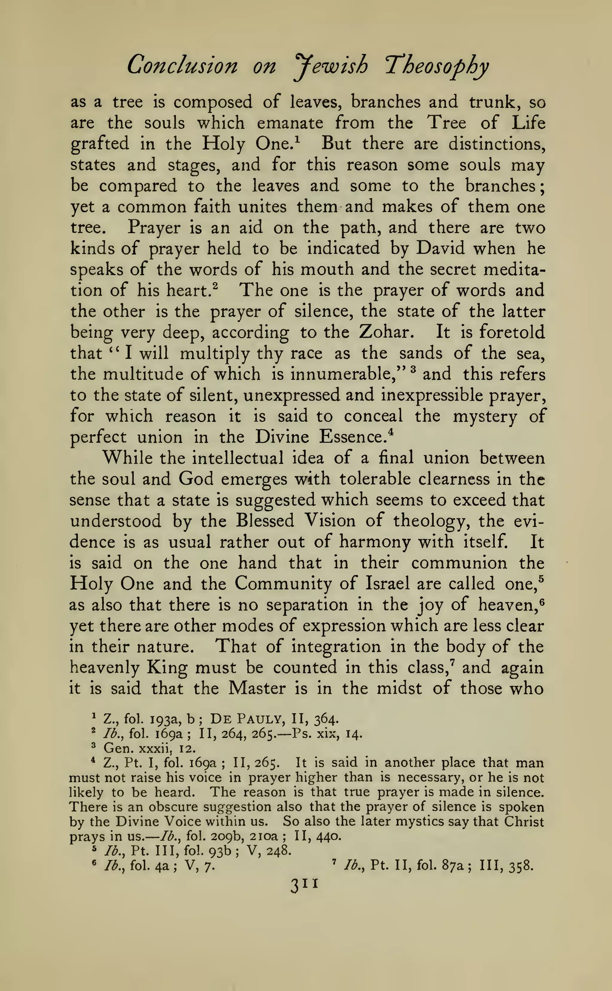 —

;

Conclusion on yewish Theosophy
composed of leaves, branches and trunk, so
are the souls which emanate from the Tree of Life
grafted in the Holy One.^
But there are distinctions,
states and stages, and for this reason some souls may
be compared to the leaves and some to the branches
yet a common faith unites them and makes of them one
tree.
Prayer is an aid on the path, and there are two
kinds of prayer held to be indicated by David when he
speaks of the words of his mouth and the secret meditation of his heart.^
The one is the prayer of words and
as a tree

is

the prayer of silence, the state of the latter
being very deep, according to the Zohar.
It is foretold
the other

is

multiply thy race as the sands of the sea,
the multitude of which is innumerable," ^ and this refers
to the state of silent, unexpressed and inexpressible prayer,
for which reason it is said to conceal the mystery of
perfect union in the Divine Essence.^
While the intellectual idea of a final union between
the soul and God emerges with tolerable clearness in the
sense that a state is suggested which seems to exceed that
understood by the Blessed Vision of theology, the evidence is as usual rather out of harmony with itself.
It
is said on the one hand that in their communion the
Holy One and the Community of Israel are called one,^
as also that there is no separation in the joy of heaven,^
yet there are other modes of expression which are less clear
in their nature.
That of integration in the body of the
heavenly King must be counted in this class,"^ and again
it is said that the Master is in the midst of those who
that

''

I will

^

Z., fol.

^

Ib.^ fol.

^

Gen.

193a,

169a

De

Pauly,

b

;

;

II, 264, 265.

II, 364.
xix, 14.

— Ps.

xxxii, 12.

another place that man
necessary, or he is not
likely to be heard.
The reason is that true prayer is made in silence.
There is an obscure suggestion also that the prayer of silence is spoken
by the Divine Voice within us. So also the later mystics say that Christ
prays in us. Ib.^ fol. 209b, 210a II, 440.
5 lb., Pt. Ill, fol. 93b; V, 248.
' lb., Pt. II, fol. 87a
« lb., fol. 4a
V, 7.
III, 358.
*

169a
II, 265.
It is said in
raise his voice in prayer higher than

Z., Pt. I, fol.

must not

;

is

;

;

;

3^1

 
