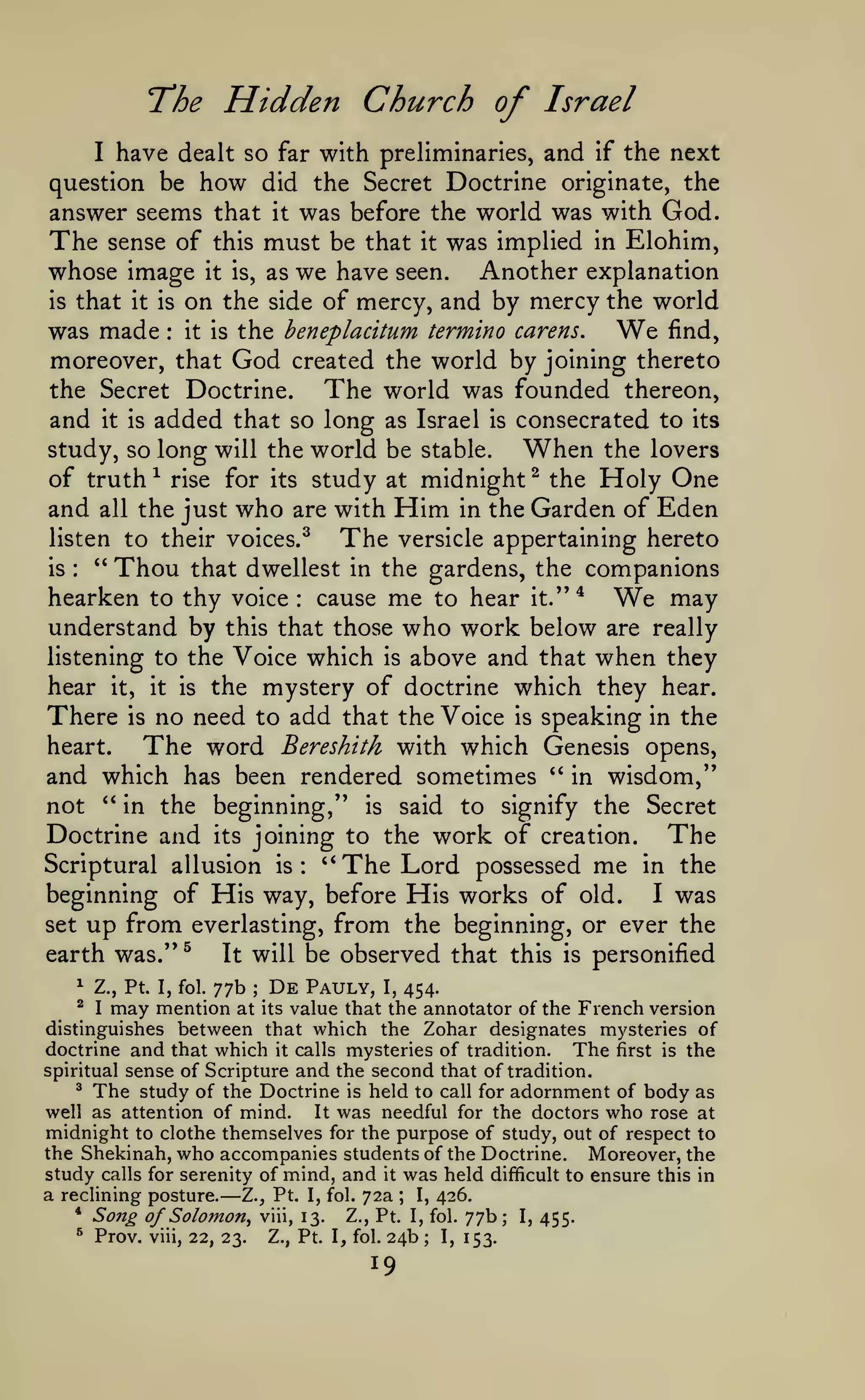 "The

Hidden Church of

Israel

with preliminaries, and if the next
question be how did the Secret Doctrine originate, the
answer seems that it was before the world was with God.
The sense of this must be that it was implied in Elohim,
whose image it is, as we have seen. Another explanation
is that it is on the side of mercy, and by mercy the world
find,
was made it is the henepladtum termino carens.
moreover, that God created the world by joining thereto
the Secret Doctrine.
The world was founded thereon,
and it is added that so long as Israel is consecrated to its
study, so long will the world be stable.
When the lovers
^ rise for its study at midnight ^ the Holy One
of truth
and all the just who are with Him in the Garden of Eden
listen to their voices.^
The versicle appertaining hereto
'*
is
Thou that dwellest in the gardens, the companions
hearken to thy voice cause me to hear it." *
may
understand by this that those who work below are really
listening to the Voice which is above and that when they
hear it, it is the mystery of doctrine which they hear.
There is no need to add that the Voice is speaking in the
heart.
The word Bereshith with which Genesis opens,
and which has been rendered sometimes ^' in wisdom,''
not ** in the beginning," is said to signify the Secret
Doctrine and its joining to the work of creation. The
I

have dealt so

far

We

:

:

We

:

Scriptural allusion is:

'*

The Lord

possessed

me

in the

beginning of His way, before His works of old.
I was
set up from everlasting, from the beginning, or ever the
earth was." ^
It will be observed that this is personified
^

Z., Pt. I, fol.

De

Pauly, I, 454.
;
at its value that the annotator of the

77b

may mention

French version
distinguishes between that which the Zohar designates mysteries of
doctrine and that which it calls mysteries of tradition. The first is the
spiritual sense of Scripture and the second that of tradition.
^ The study of the Doctrine is held to call for adornment of body as
well as attention of mind.
It was needful for the doctors who rose at
midnight to clothe themselves for the purpose of study, out of respect to
the Shekinah, who accompanies students of the Doctrine. Moreover, the
study calls for serenity of mind, and it was held difficult to ensure this in
a reclining posture. Z., Pt. I, fol. 72a ; I, 426.
^

I

*

Song of Solomon^

^

Prov.

—

viii,

22, 23.

viii, 13.

Z., Pt. I, fol.

Z., Pt. I, fol.

24b

19

;

I,

77b;
153.

I,

455.

 