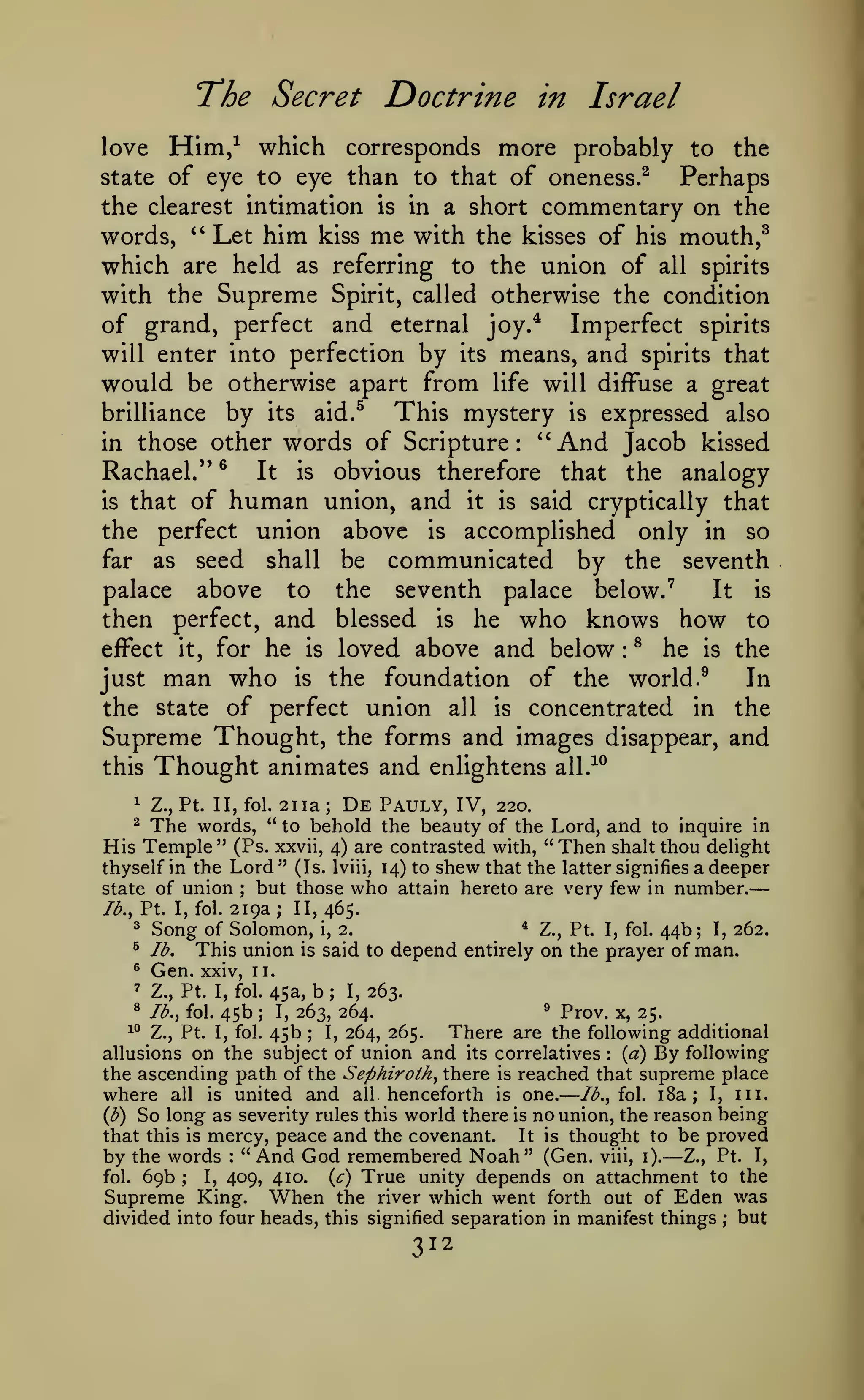 —

—

'The Secret
love

Doctrine in Israel

Him,^ which corresponds more probably

the

to

state of eye to eye than to that of oneness.^

Perhaps
the clearest intimation is in a short commentary on the
words, '^ Let him kiss me with the kisses of his mouth,^
which are held as referring to the union of all spirits
with the Supreme Spirit, called otherwise the condition
of grand, perfect and eternal joy.* Imperfect spirits
will enter into perfection by its means, and spirits that
would be otherwise apart from life will diffuse a great
This mystery is expressed also
brilliance by its aid.^
''
in those other words of Scripture
And Jacob kissed
®
Rachael."
It is obvious therefore that the analogy
is that of human union, and it is said cryptically that
the perfect union above is accomplished only in so
far as seed shall be communicated by the seventh
palace above to the seventh palace below.'
It is
then perfect, and blessed is he who knows how to
effect it, for he is loved above and below ^ he is the
just man who is the foundation of the world. ^
In
the state of perfect union all is concentrated in the
Supreme Thought, the forms and images disappear, and
this Thought animates and enlightens all.^^
:

:

1

Z., Pt. II, fol.

2iia;

De

Pauly, IV,

220.

The words, " to behold the beauty of the Lord, and to inquire in
His Temple" (Ps. xxvii, 4) are contrasted with, "Then shalt thou delight
^

thyself in the Lord " (Is. Iviii, 14) to shew that the latter signifies a deeper
state of union ; but those who attain hereto are very few in number.
Ib.y Pt. I, fol. 219a ; II, 465.
^ Song of Solomon, i, 2.
* Z., Pt. I, fol. 44b; I, 262.
^ lb.
This union is said to depend entirely on the prayer of man.
^

Gen.

xxiv, 11.

45a, b ; I, 263.
^ Prov. x,
I, 263, 264.
25.
^° Z., Pt. I, fol, 45b
I, 264, 265.
There are the following additional
;
{a) By following
allusions on the subject of union and its correlatives
the ascending path of the Sephiroth^ there is reached that supreme place
where all is united and all henceforth is one. lb., fol. i8a ; I, in.
(b) So long as severity rules this world there is no union, the reason being
that this is mercy, peace and the covenant.
It is thought to be proved
by the words " And God remembered Noah" (Gen. viii, i). Z., Pt. I,
'

Z., Pt. I, fol.

^

Ib.^ fol.

45b

;

:

—

:

fol.

69b

,•

I,

409, 410.

True unity depends on attachment to the
the river which went forth out of Eden was

(c)

Supreme King. When
divided into four heads, this signified separation in manifest things

312

;

but

 