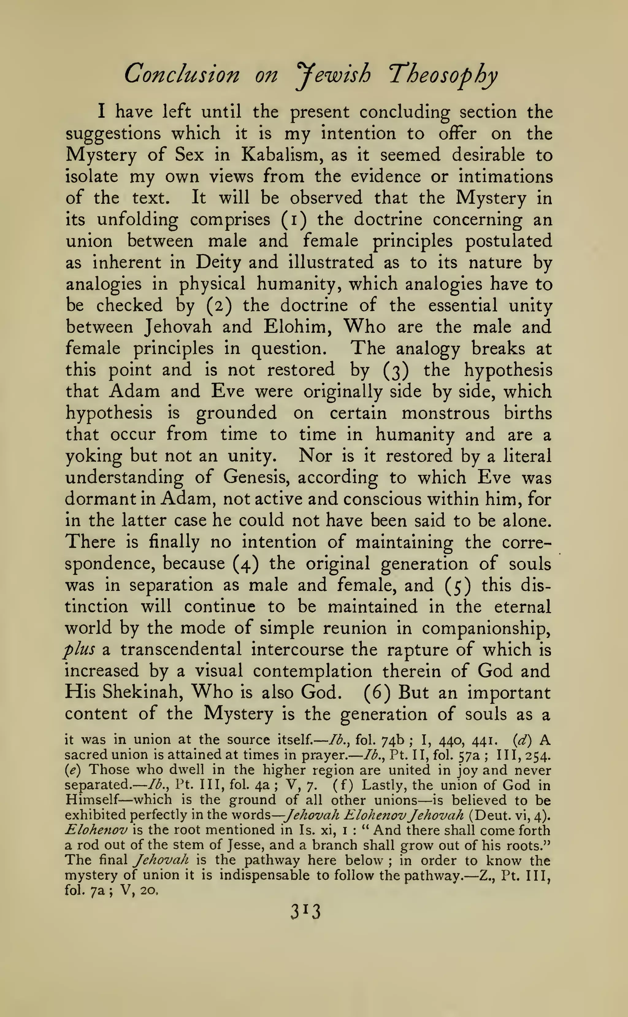 —

— —

Conclusion on Jewish Theosophy
have

I

left until

suggestions which

Mystery of Sex

it

the present concluding section the
is my intention to offer
on the

Kabalism, as it seemed desirable to
isolate my own views from the evidence or intimations
of the text. It will be observed that the Mystery in
its unfolding comprises (i) the doctrine concerning an
union between male and female principles postulated
as inherent in Deity and illustrated as to its nature by
analogies in physical humanity, which analogies have to
be checked by (2) the doctrine of the essential unity
between Jehovah and Elohim, Who are the male and
female principles in question.
The analogy breaks at
this point and is not restored by (3) the hypothesis
that Adam and Eve were originally side by side, which
in

hypothesis is grounded on certain monstrous births
that occur from time to time in humanity and are a

yoking but not an unity. Nor is it restored by a literal
understanding of Genesis, according to which Eve was
dormant in Adam, not active and conscious within him, for
in the latter case he could not have been said to be alone.
There is finally no intention of maintaining the correspondence, because (4) the original generation of souls
was in separation as male and female, and (5) this discontinue to be maintained in the eternal
world by the mode of simple reunion in companionship,
plus a transcendental intercourse the rapture of which is
increased by a visual contemplation therein of God and
His Shekinah, Who is also God. (6) But an important
content of the Mystery is the generation of souls as a
tinction

will

was in union at the source itself. lb., fol. 74b I, 440, 441. {d) A
sacred union is attained at times in prayer. lb., Pt. II, fol. 57a III, 254.
the higher region are united in joy and never
(<?) Those who dwell in
separated. lb., Pt. Ill, fol. 4a V, 7. (f) Lastly, the union of God in
Himself which is the ground of all other unions is believed to be
exhibited perfectly in the vfords—Jehovah Elohenov Jehovah (Deut. vi, 4).
Elohenov is the root mentioned in Is. xi, i " And there shall come forth
a rod out of the stem of Jesse, and a branch shall grow out of his roots."
The final Jehovah is the pathway here below in order to know the
mystery of union it is indispensable to follow the pathway. Z., Pt. Ill,
V, 20,
fol. 7a
it

;

;

;

—

—

:

;

;

313

—

 