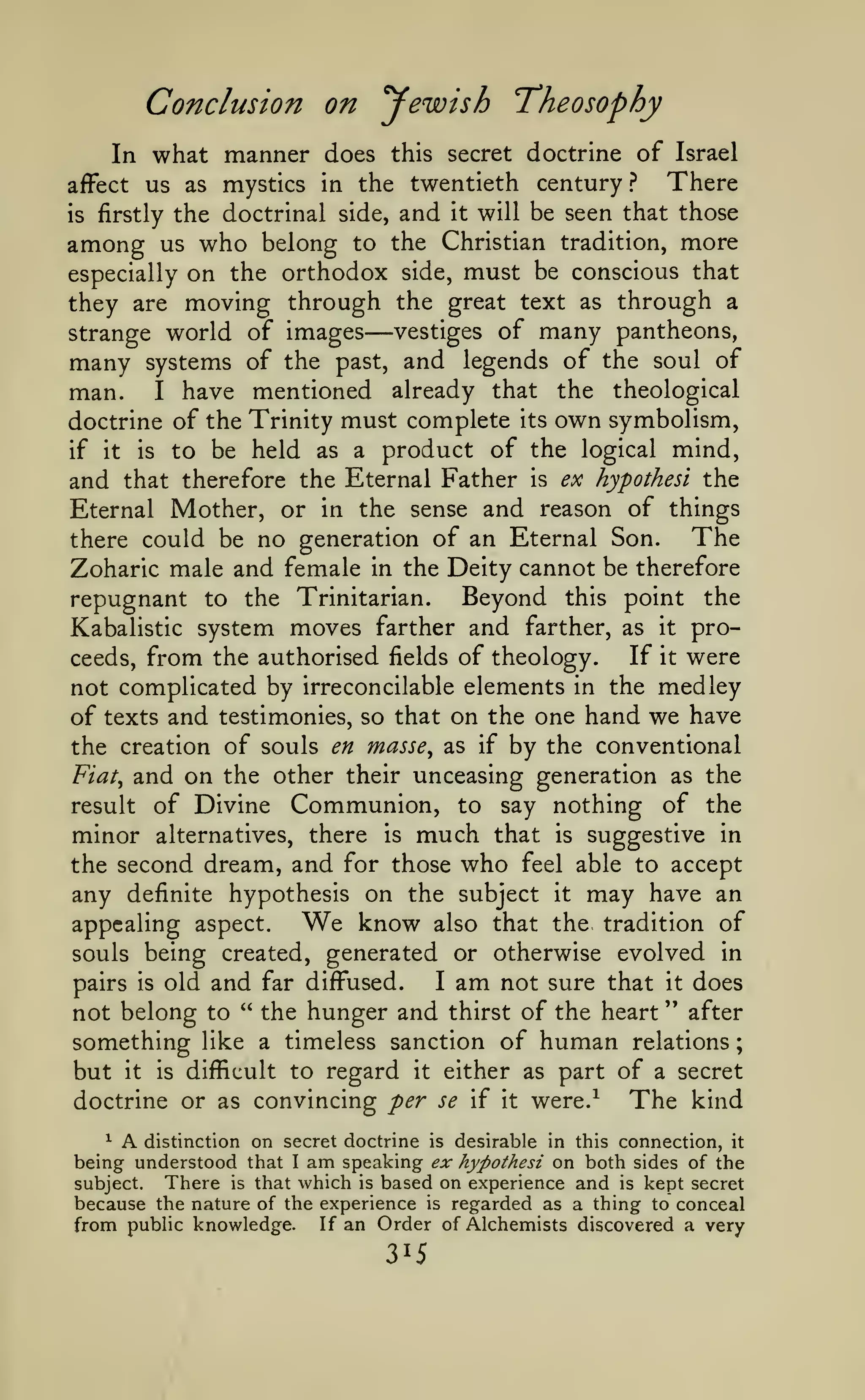 ;

Conclusion on yewish Theosophy
In what manner does this secret doctrine of Israel
There
afFect us as mystics in the twentieth century ?
is firstly the doctrinal side, and it will be seen that those
among us who belong to the Christian tradition, more
especially on the orthodox side, must be conscious that
they are moving through the great text as through a
vestiges of many pantheons,
strange world of images
many systems of the past, and legends of the soul of
man. I have mentioned already that the theological
doctrine of the Trinity must complete its own symbolism,
if it is to be held as a product of the logical mind,
and that therefore the Eternal Father is ex hypothesi the
Eternal Mother, or in the sense and reason of things
The
there could be no generation of an Eternal Son.
Zoharic male and female in the Deity cannot be therefore
repugnant to the Trinitarian. Beyond this point the
Kabalistic system moves farther and farther, as it proIf it were
ceeds, from the authorised fields of theology.
not complicated by irreconcilable elements in the medley
of texts and testimonies, so that on the one hand we have
the creation of souls en masse, as if by the conventional
Fiat, and on the other their unceasing generation as the
result of Divine Communion, to say nothing of the
minor alternatives, there is much that is suggestive in
the second dream, and for those who feel able to accept
any definite hypothesis on the subject it may have an
know also that the tradition of
appealing aspect.
souls being created, generated or otherwise evolved in
I am not sure that it does
pairs is old and far diffused.
" the hunger and thirst of the heart " after
not belong to
something like a timeless sanction of human relations
but it is difficult to regard it either as part of a secret
doctrine or as convincing per se if it were.^
The kind

—

We

^ A distinction on secret doctrine is desirable in this connection, it
being understood that I am speaking <?;ir hyPothesi on both sides of the
There is that which is based on experience and is kept secret
subject.
because the nature of the experience is regarded as a thing to conceal
from public knowledge. If an Order of Alchemists discovered a very

 