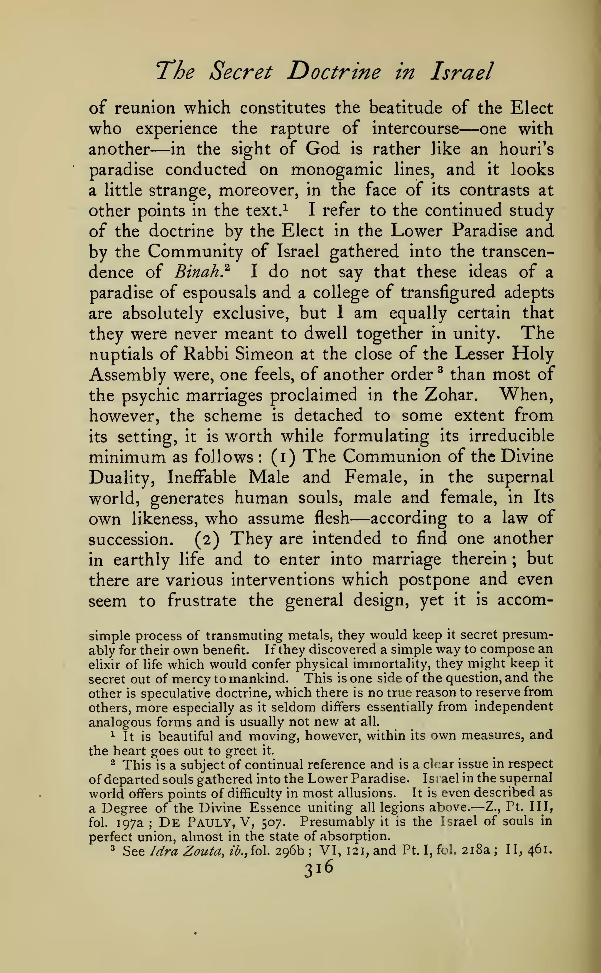 The Secret Doctrine

in Israel

of reunion which constitutes the beatitude of the Elect
who experience the rapture of intercourse one with
another in the sight of God is rather like an houri's
paradise conducted on monogamic lines, and it looks
a little strange, moreover, in the face of its contrasts at
I refer to the continued study
other points in the text.^
of the doctrine by the Elect in the Lower Paradise and
by the Community of Israel gathered into the transcendence of Binah} I do not say that these ideas of a
paradise of espousals and a college of transfigured adepts
are absolutely exclusive, but 1 am equally certain that
they were never meant to dwell together in unity. The
nuptials of Rabbi Simeon at the close of the Lesser Holy
Assembly were, one feels, of another order ^ than most of
When,
the psychic marriages proclaimed in the Zohar.
however, the scheme is detached to some extent from
its setting, it is worth while formulating its irreducible
minimum as follows (i) The Communion of the Divine
Duality, Ineffable Male and Female, in the supernal
world, generates human souls, male and female, in Its
own likeness, who assume flesh according to a law of
succession.
(2) They are intended to find one another
in earthly life and to enter into marriage therein ; but
there are various interventions which postpone and even
seem to frustrate the general design, yet it is accom-

—

—

:

—

simple process of transmuting metals, they would keep it secret presumably for their own benefit. If they discovered a simple way to compose an
elixir of life which would confer physical immortality, they might keep it
This is one side of the question, and the
secret out of mercy to mankind.
other is speculative doctrine, which there is no true reason to reserve from
others, more especially as it seldom differs essentially from independent
analogous forms and is usually not new at all.
^ It is beautiful and moving, however, within its own measures, and
the heart goes out to greet it.
^ This is a subject of continual reference and is a cltar issue in respect
of departed souls gathered into the Lower Paradise. Israel in the supernal
world offers points of difficulty in most allusions. It is even described as
a Degree of the Divine Essence uniting all legions above. Z., Pt. Ill,
fol. 197a
De Pauly, V, 507. Presumably it is the Israel of souls in
perfect union, almost in the state of absorption.

—

;

^

See Idra Zoutct,

ib.jioX.

296b

;

VI,

316

121,

and

Pt.

I, foi.

218a

;

II, 461.

 