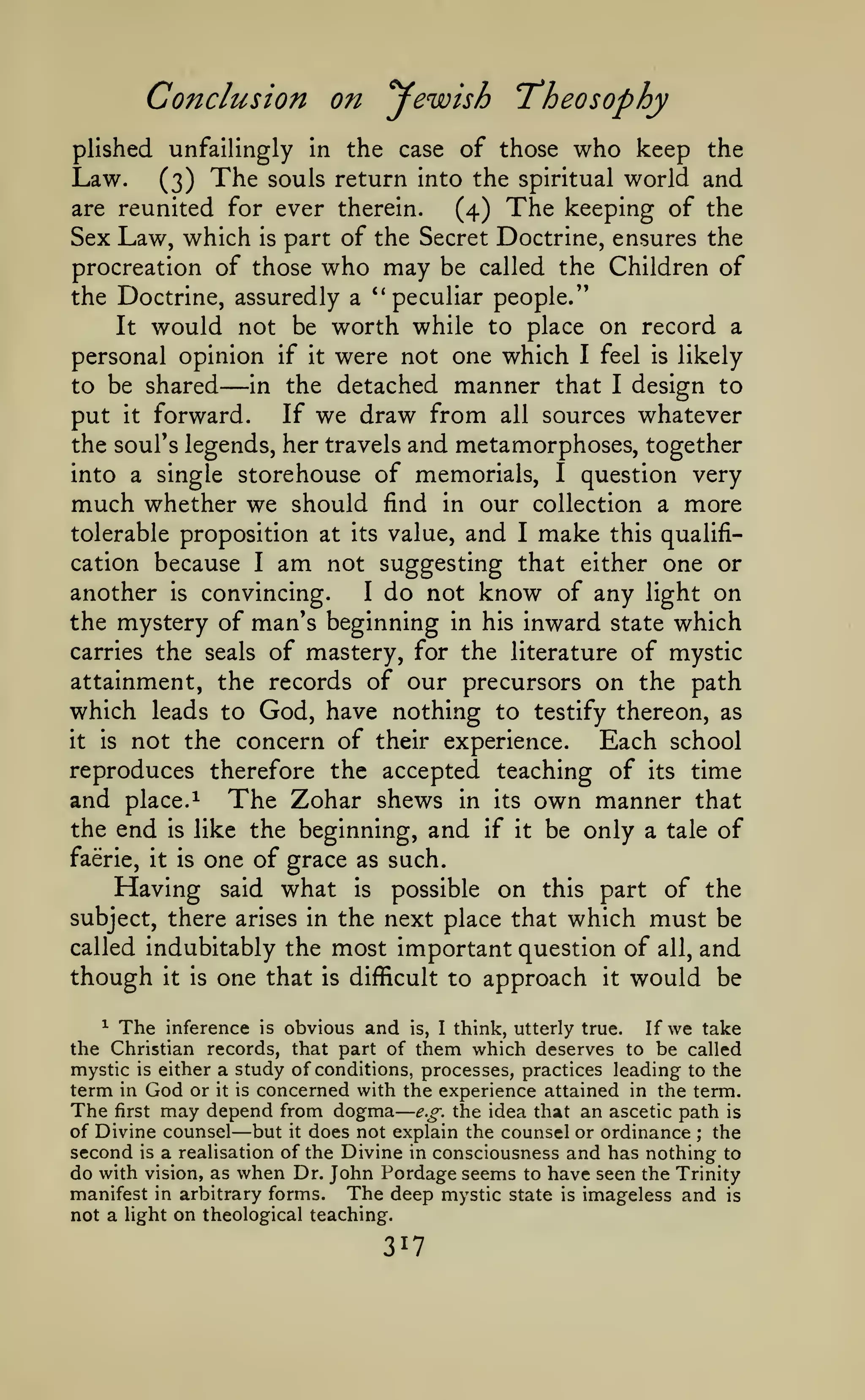 —

Conclusion on yewish Theosophy
plished unfailingly in the case of those

who keep

the

(3) The souls return into the spiritual world and
are reunited for ever therein.
(4) The keeping of the
Sex Law, which is part of the Secret Doctrine, ensures the

Law.

procreation of those who may be called the Children of
the Doctrine, assuredly a '* peculiar people."
It

would not be worth while to place on record

a

personal opinion if it were not one which I feel is likely
to be shared
in the detached manner that I design to
put it forward. If we draw from all sources whatever
the soul's legends, her travels and metamorphoses, together
into a single storehouse of memorials, I question very

—

much whether we should

find in our collection a

tolerable proposition at

value,

its

and

I

make

more

this qualifi-

am

not suggesting that either one or
another is convincing.
I do not know of any light on
the mystery of man's beginning in his inward state which
carries the seals of mastery, for the literature of mystic
attainment, the records of our precursors on the path
which leads to God, have nothing to testify thereon, as
it is not the concern of their experience.
Each school
reproduces therefore the accepted teaching of its time
cation because

and

place. 1

the end

is

I

The Zohar shews

like the beginning,

faerie, it is

Having

in its

and

if it

own manner

that

be only a tale of

one of grace as such.

what

on

of the
subject, there arises in the next place that which must be
called indubitably the most important question of all, and
though it is one that is difficult to approach it would be
said

is

possible

this part

The inference is obvious and is, I think, utterly true. If we take
the Christian records, that part of them which deserves to be called
mystic is either a study of conditions, processes, practices leading to the
term in God or it is concerned with the experience attained in the term.
The first may depend from dogma e.g. the idea that an ascetic path is
of Divine counsel but it does not explain the counsel or ordinance the
second is a realisation of the Divine in consciousness and has nothing to
do with vision, as when Dr. John Pordage seems to have seen the Trinity
manifest in arbitrary forms. The deep mystic state is imageless and is
not a light on theological teaching.
^

—

;

317

 