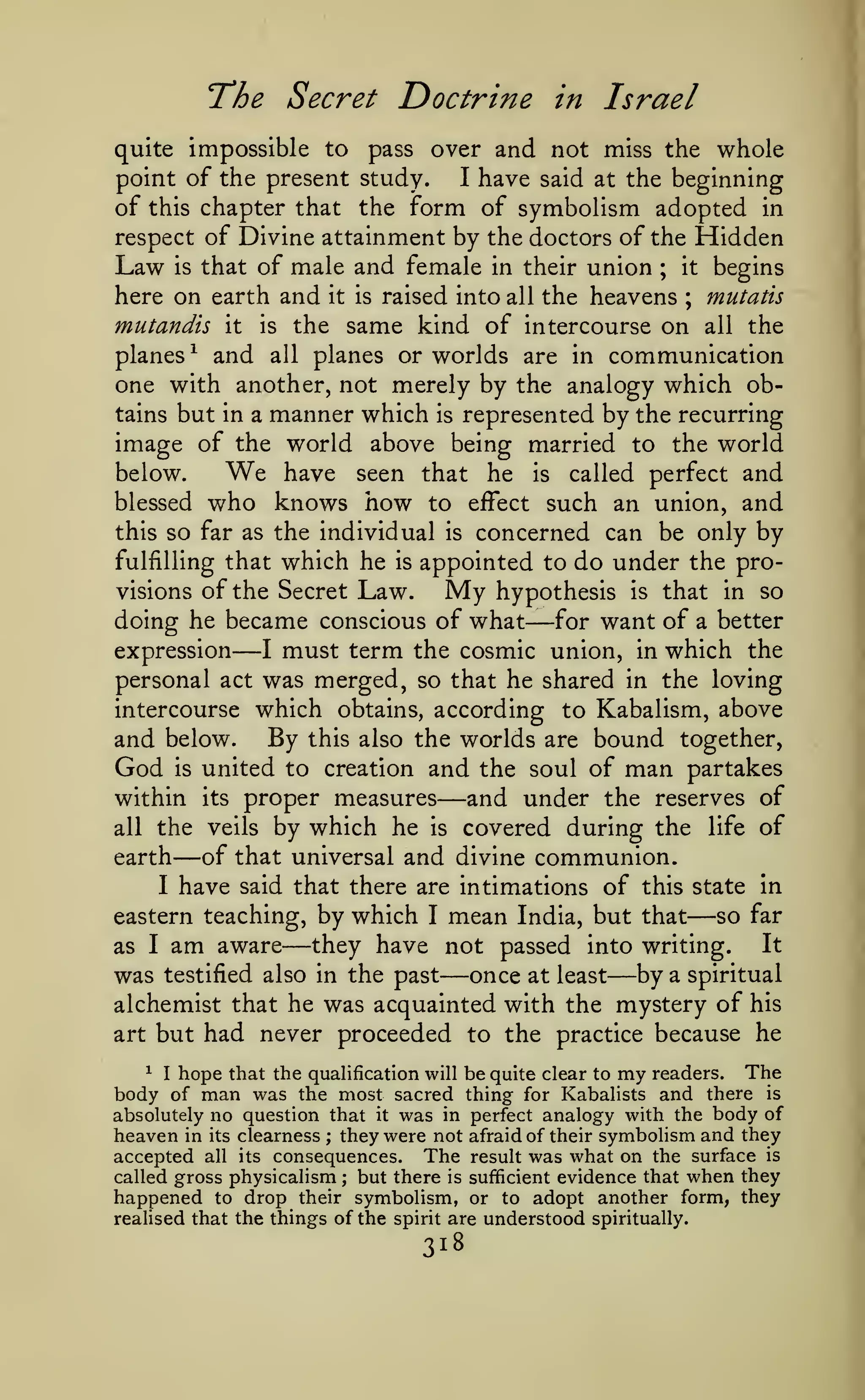 The Secret Doctrine

in Israel

over and not miss the whole
point of the present study.
I have said at the beginning
of this chapter that the form of symbolism adopted in
respect of Divine attainment by the doctors of the Hidden
Law is that of male and female in their union ; it begins
here on earth and it is raised into all the heavens ; mutatis
mutandis it is the same kind of intercourse on all the
planes^ and all planes or worlds are in communication
one with another, not merely by the analogy which obtains but in a manner which is represented by the recurring
image of the world above being married to the world
below.
have seen that he is called perfect and
blessed who knows how to effect such an union, and
this so far as the individual is concerned can be only by
fulfilling that which he is appointed to do under the provisions of the Secret Law.
hypothesis is that in so
doing he became conscious of what for want of a better
expression
I must term the cosmic union, in which the
personal act was merged, so that he shared in the loving
intercourse which obtains, according to Kabalism, above
and below. By this also the worlds are bound together,
God is united to creation and the soul of man partakes
within its proper measures
and under the reserves of
all the veils by which he is covered during the life of
of that universal and divine communion.
earth
I have said that there are intimations of this state in
so far
eastern teaching, by which I mean India, but that
It
they have not passed into writing.
as I am aware
was testified also in the past once at least by a spiritual
alchemist that he was acquainted with the mystery of his
art but had never proceeded to the practice because he
quite impossible to

pass

We

My

—

—

—

—

—

—

—

—

^ I hope that the quaHfication will be quite clear to my readers.
The
body of man was the most sacred thing for Kabalists and there is
absolutely no question that it was in perfect analogy with the body of
heaven in its clearness they were not afraid of their symbolism and they
accepted all its consequences. The result was what on the surface is
;

called gross physicalism ; but there is sufficient evidence that when they
to drop their symbolism, or to adopt another form, they
realised that the things of the spirit are understood spiritually.

happened

318

 