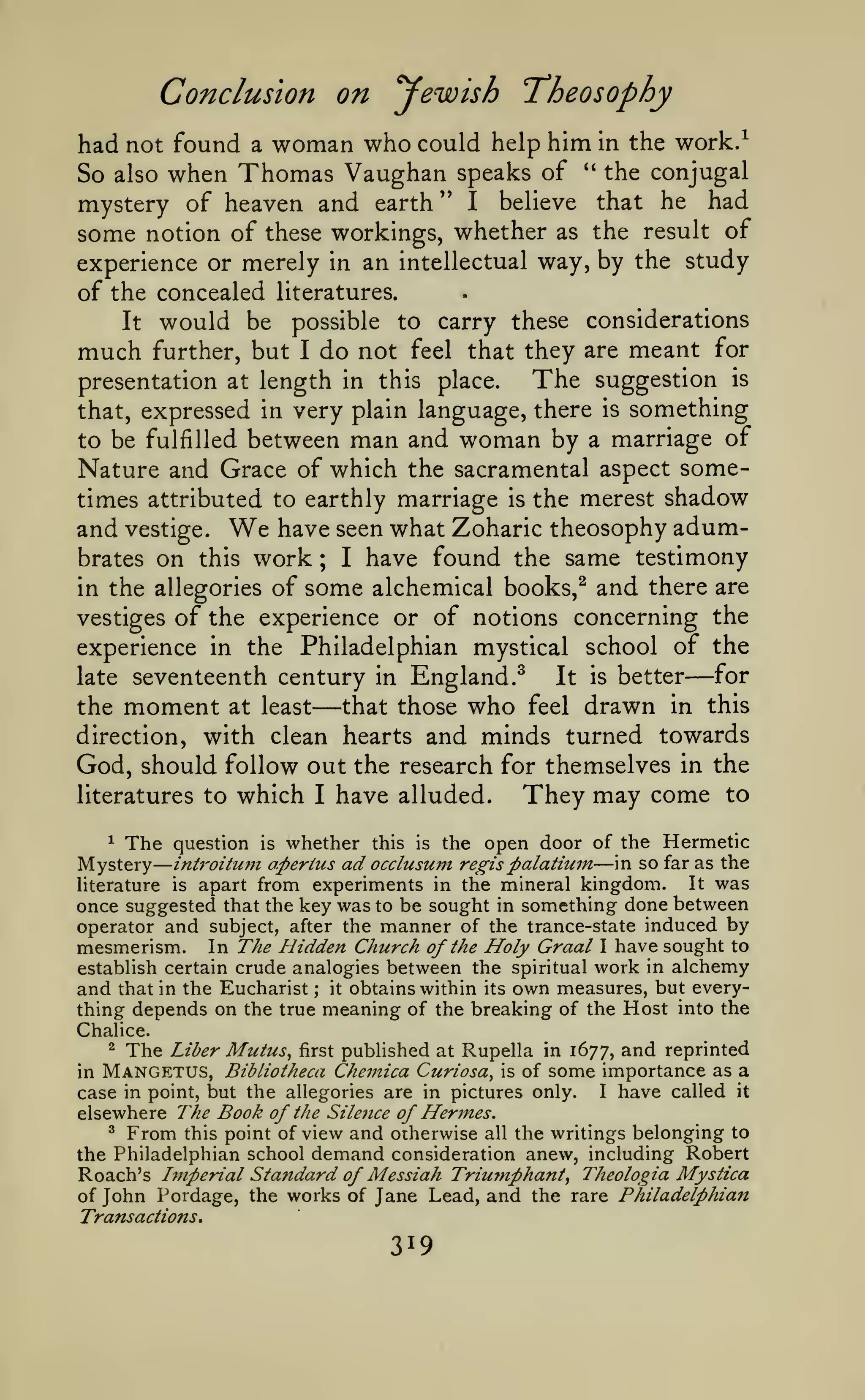 —

Conclusion on yewish T'heosophy
had not found a woman who could help him in the work.^
So also when Thomas Vaughan speaks of '' the conjugal
mystery of heaven and earth " I believe that he had
some notion of these workings, whether as the result of
experience or merely in an intellectual way, by the study
of the concealed literatures.
It

much

would be
further, but

to carry these considerations
not feel that they are meant for

possible
I

do

The suggestion is
presentation at length in this place.
that, expressed in very plain language, there is something
man and woman by

of
Nature and Grace of which the sacramental aspect sometimes attributed to earthly marriage is the merest shadow
and vestige. We have seen what Zoharic theosophy adumbrates on this work
I have found the same testimony
in the allegories of some alchemical books,^ and there are
vestiges of the experience or of notions concerning the
experience in the Philadelphian mystical school of the
for
late seventeenth century in England.^
It is better
to be fulfilled between

a marriage

;

the

moment

at least

—

—

that those

direction, with clean hearts

who

feel

drawn

in this

and minds turned towards

God, should follow out the research for themselves in the
literatures to which I have alluded.
They may come to
whether this is the open door of the Hermetic
aperius ad occlusuni regis palatiuin in so far as the
It was
Hterature is apart from experiments in the mineral kingdom.
once suggested that the key was to be sought in something done between
operator and subject, after the manner of the trance-state induced by
mesmerism. In The Hidden Church of the Holy Graal I have sought to
establish certain crude analogies between the spiritual work in alchemy
and that in the Eucharist ; it obtains within its own measures, but everything depends on the true meaning of the breaking of the Host into the
^

The

Mystery

question

is

—

int7'oiturn

Chalice.

The Liber Mutus^ first published at Rupella in 1677, and reprinted
Mangetus, Bibliotheca Chemica Curiosa, is of some importance as a
^

in

case in point, but the allegories are in pictures only. I have called it
elsewhere l^he Book of the Silence of Hermes.
^ From this point of view and otherwise all the writings belonging to
the Philadelphian school demand consideration anew, including Robert
Roach's Imperial Standard of Messiah TriuTnphant^ Theologia Mystica
of John Pordage, the works of Jane Lead, and the rare Philadelphian
Transactions,

319

 