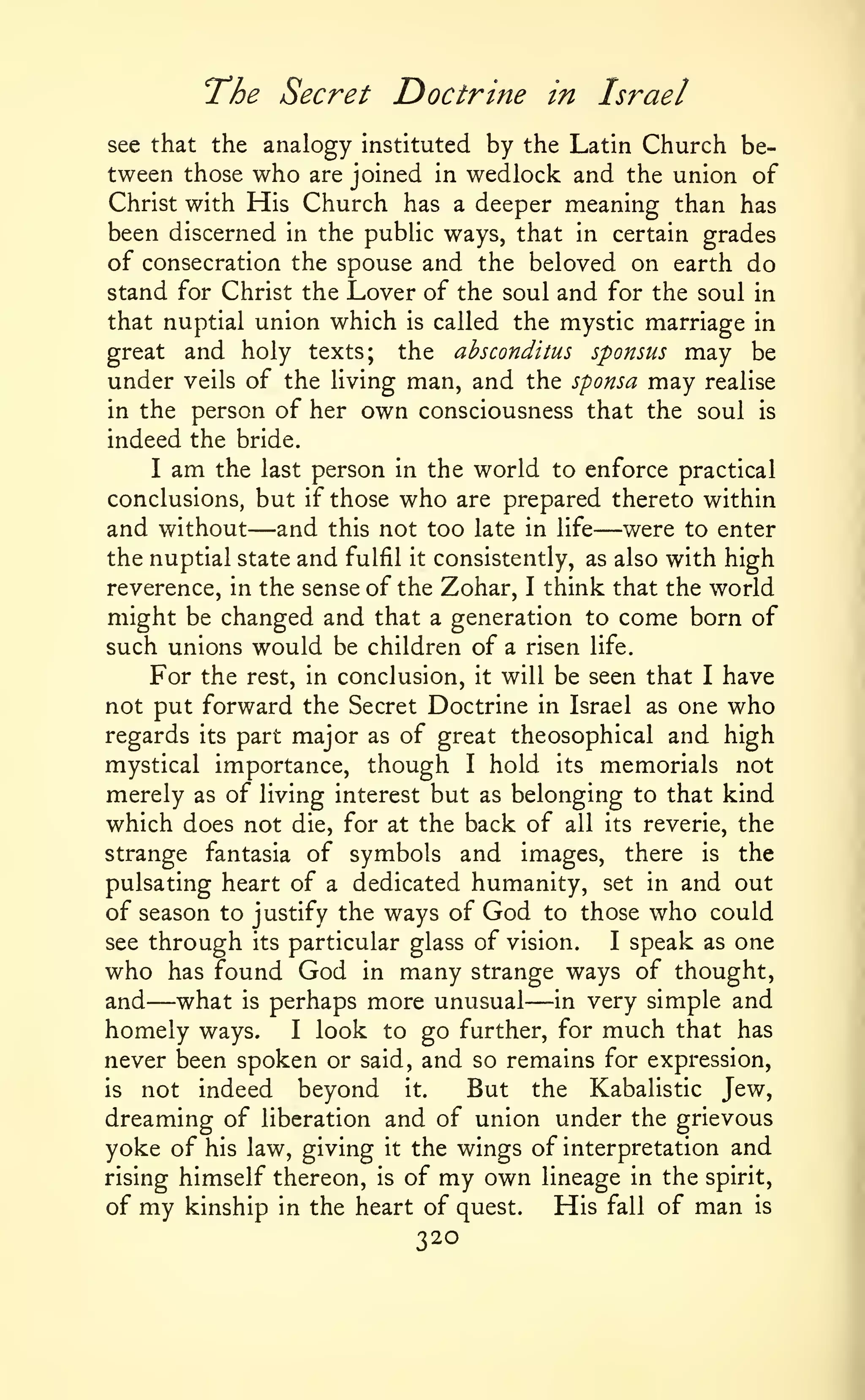 The Secret Doctrine

in

Israel

by the Latin Church between those who are joined in wedlock and the union of
Christ with His Church has a deeper meaning than has
see that the analogy instituted

been discerned in the public ways, that in certain grades
of consecration the spouse and the beloved on earth do
stand for Christ the Lover of the soul and for the soul in
that nuptial union which is called the mystic marriage in
great and holy texts; the absconditus sponsus may be
under veils of the living man, and the sponsa may realise
in the person of her own consciousness that the soul is
indeed the bride.
I am the last person in the world to enforce practical
conclusions, but if those who are prepared thereto within
and without and this not too late in life were to enter
the nuptial state and fulfil it consistently, as also with high
reverence, in the sense of the Zohar, I think that the world
might be changed and that a generation to come born of
such unions would be children of a risen life.
For the rest, in conclusion, it will be seen that I have
not put forward the Secret Doctrine in Israel as one who
regards its part major as of great theosophical and high
mystical importance, though I hold its memorials not
merely as of living interest but as belonging to that kind
which does not die, for at the back of all its reverie, the
strange fantasia of symbols and images, there is the
pulsating heart of a dedicated humanity, set in and out
of season to justify the ways of God to those who could
see through its particular glass of vision.
I speak as one
who has found God in many strange ways of thought,
and what is perhaps more unusual in very simple and
homely ways. I look to go further, for much that has
never been spoken or said, and so remains for expression,
is
But the Kabalistic Jew,
not indeed beyond it.
dreaming of liberation and of union under the grievous
yoke of his law, giving it the wings of interpretation and
rising himself thereon, is of my own lineage in the spirit,
His fall of man is
of my kinship in the heart of quest.

—

—

—

—

320

 