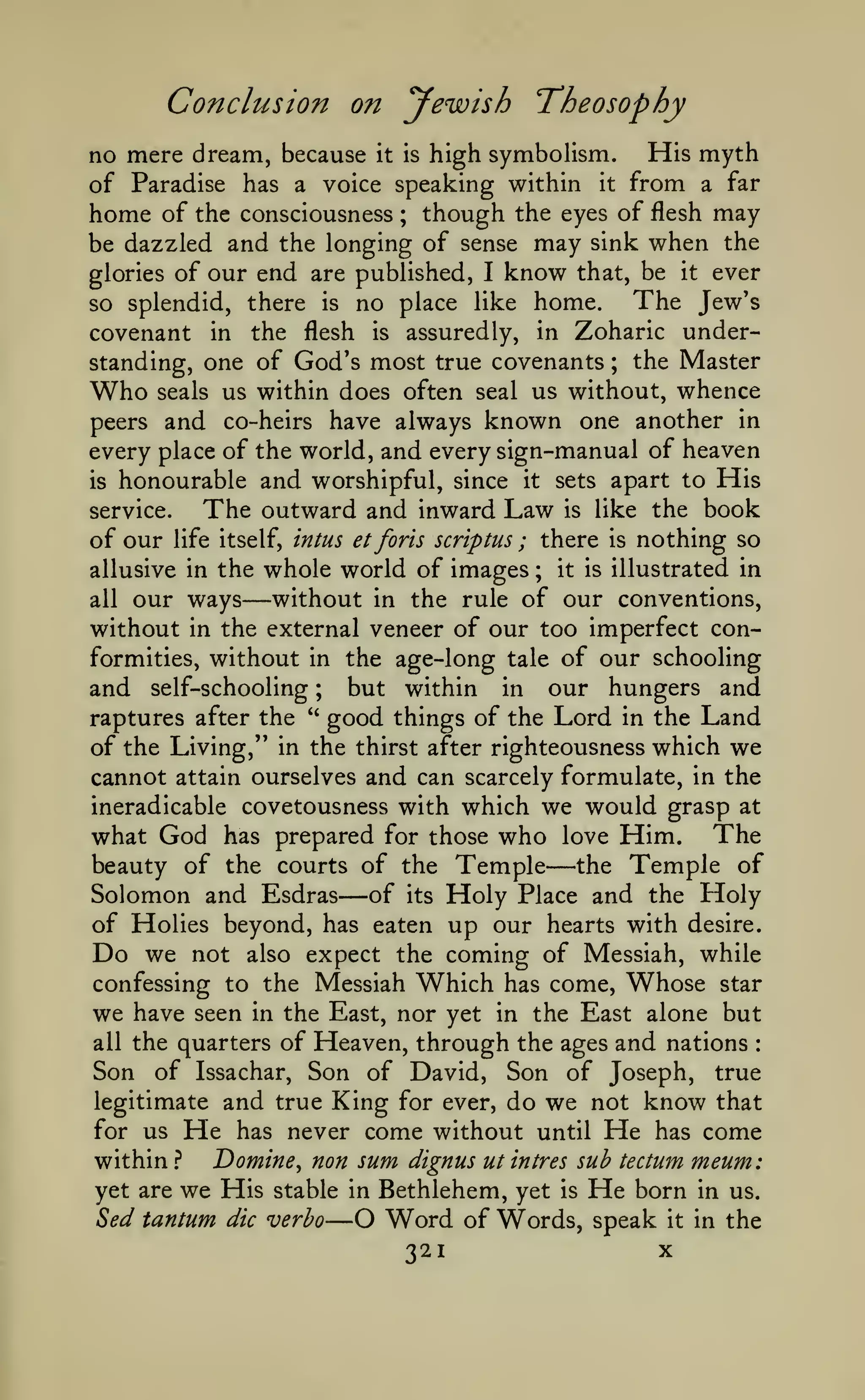 Conclusion on yewish "Theosophy
high symboHsm. His myth
of Paradise has a voice speaking within it from a far
home of the consciousness ; though the eyes of flesh may
be dazzled and the longing of sense may sink when the
glories of our end are published, I know that, be it ever
The Jew's
so splendid, there is no place like home.
covenant in the flesh is assuredly, in Zoharic understanding, one of God's most true covenants ; the Master
Who seals us within does often seal us without, whence
peers and co-heirs have always known one another in
every place of the world, and every sign-manual of heaven
is honourable and worshipful, since it sets apart to His
service.
The outward and inward Law is like the book
of our life itself, intus et forts scriptus ; there is nothing so
allusive in the whole world of images ; it is illustrated in
without in the rule of our conventions,
all our ways
without in the external veneer of our too imperfect conformities, without in the age-long tale of our schooling
and self-schooling ; but within in our hungers and
raptures after the '' good things of the Lord in the Land
of the Living," in the thirst after righteousness which we
cannot attain ourselves and can scarcely formulate, in the
ineradicable covetousness with which we would grasp at
what God has prepared for those who love Him. The
beauty of the courts of the Temple
the Temple of
Solomon and Esdras of its Holy Place and the Holy
of Holies beyond, has eaten up our hearts with desire.
Do we not also expect the coming of Messiah, while
confessing to the Messiah Which has come. Whose star
we have seen in the East, nor yet in the East alone but
all the quarters of Heaven, through the ages and nations
Son of Issachar, Son of David, Son of Joseph, true
legitimate and true King for ever, do we not know that
for us He has never come without until He has come
Domine, non sum dignus utintres sub tectum meum:
within }
yet are we His stable in Bethlehem, yet is He born in us.
Sed tantum die verbo O Word of Words, speak it in the
X
321

no mere dream, because

it is

—

—

—

:

—

 