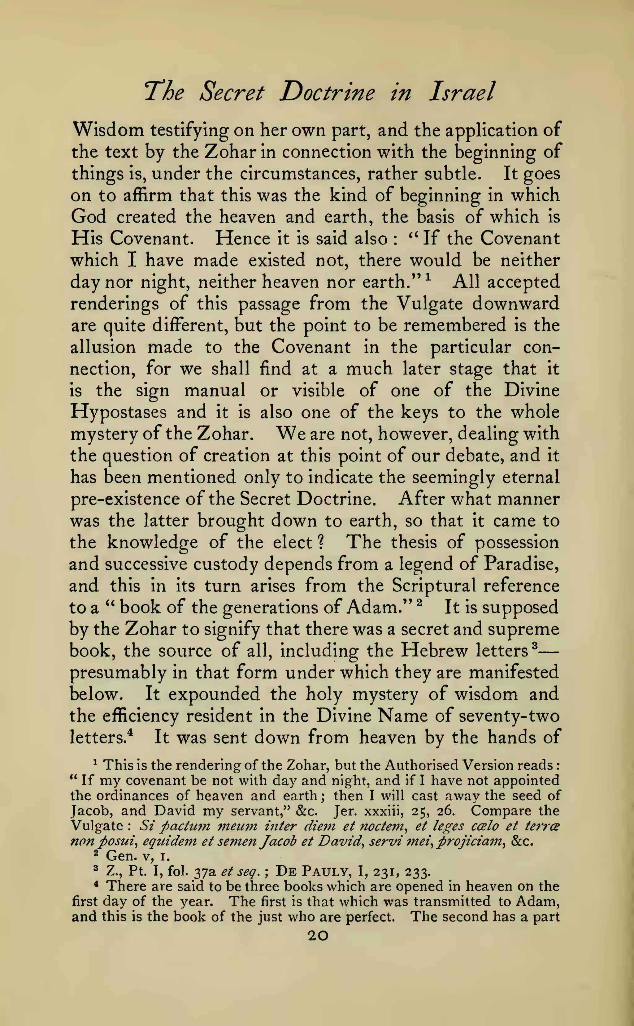 —
The Secret Doctrine
Wisdom

testifying

on her own

part,

in

Israel

and the application of

the text by the ^cki2X in connection with the beginning of
things is, under the circumstances, rather subtle.
It goes
on to affirm that this was the kind of beginning in which

God

created the heaven and earth, the basis of which

Hence it is
have made existed

His Covenant.

said also

'*
:

If the

is

Covenant

not, there would be neither
which I
day nor night, neither heaven nor earth." ^ All accepted
renderings of this passage from the Vulgate downward
are quite different, but the point to be remembered is the
allusion made to the Covenant in the particular con-

nection, for

we

shall find at a

manual or

much

later stage that

it

of one of the Divine
Hypostases and it is also one of the keys to the whole
mystery of the Zohar.
are not, however, dealing with
the question of creation at this point of our debate, and it
has been mentioned only to indicate the seemingly eternal
pre-existence of the Secret Doctrine.
After what manner
was the latter brought down to earth, so that it came to
the knowledge of the elect ?
The thesis of possession
and successive custody depends from a legend of Paradise,
and this in its turn arises from the Scriptural reference
to a " book of the generations of Adam." ^
It is supposed
the

is

sign

visible

We

by the Zohar to signify that there was a secret and supreme
book, the source of all, including the Hebrew letters^
presumably in that form under which they are manifested
It expounded the holy mystery of wisdom and
below.
the efficiency resident in the Divine Name of seventy-two
letters.*
It was sent down from heaven by the hands of
This is the rendering of the Zohar, but the Authorised Version reads
covenant be not with day and night, and if I have not appointed
the ordinances of heaven and earth then I will cast away the seed of
^

*'

If

:

my

;

my servant," &c. Jer. xxxiii, 25, 26. Compare the
Si pactum meum inter dieTU et noctem, et le^^es ccbIo et tetTce

Jacob, and David

Vulgate

:

nan posui, equidein
^

Gen.

v,

et

semen Jacob

et

David, servi mei, projiciam, &c.

I.

Z., Pt. I, fol. 37a et seq.
De Pauly, I, 231, 233.
There are said to be three books which are opened in heaven on the
first day of the year.
The first is that which was transmitted to Adam,
and this is the book of the just who are perfect. The second has a part
^

;

*

20

 