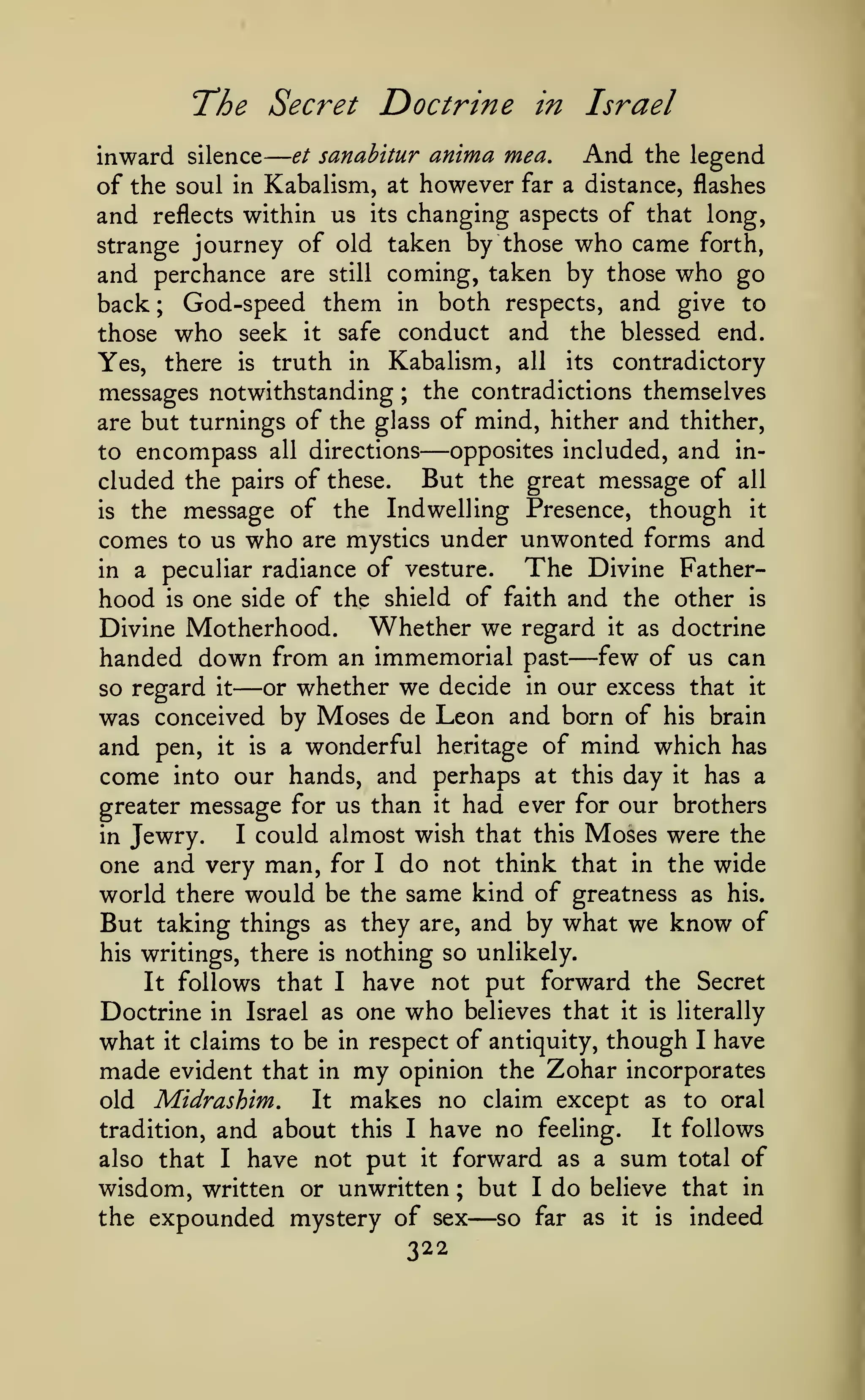 —
The Secret Doctrine

in

Israel

inward silence et sanahitur anima mea. And the legend
of the soul in Kabalism, at however far a distance, flashes
and reflects within us its changing aspects of that long,
strange journey of old taken by those who came forth,
and perchance are still coming, taken by those who go
back ; God-speed them in both respects, and give to
those who seek it safe conduct and the blessed end.
Yes, there is truth in Kabalism, all its contradictory
messages notwithstanding ; the contradictions themselves
are but turnings of the glass of mind, hither and thither,
opposites included, and into encompass all directions
cluded the pairs of these. But the great message of all
is the message of the Indwelling Presence, though it
comes to us who are mystics under unwonted forms and
The Divine Fatherin a peculiar radiance of vesture.
hood is one side of the shield of faith and the other is
Whether we regard it as doctrine
Divine Motherhood.
handed down from an immemorial past few of us can
or whether we decide in our excess that it
so regard it
was conceived by Moses de Leon and born of his brain
and pen, it is a wonderful heritage of mind which has
come into our hands, and perhaps at this day it has a
greater message for us than it had ever for our brothers
I could almost wish that this Moses were the
in Jewry.
one and very man, for I do not think that in the wide
world there would be the same kind of greatness as his.
But taking things as they are, and by what we know of
his writings, there is nothing so unlikely.
It follows that I have not put forward the Secret
Doctrine in Israel as one who believes that it is literally
what it claims to be in respect of antiquity, though I have

—

—

—

my

opinion the Zohar incorporates
It makes no claim except as to oral
old Midrashim.
It follows
tradition, and about this I have no feeling.
also that I have not put it forward as a sum total of
wisdom, written or unwritten ; but I do believe that in
the expounded mystery of sex
so far as it is indeed

made

evident that in

—

322

 