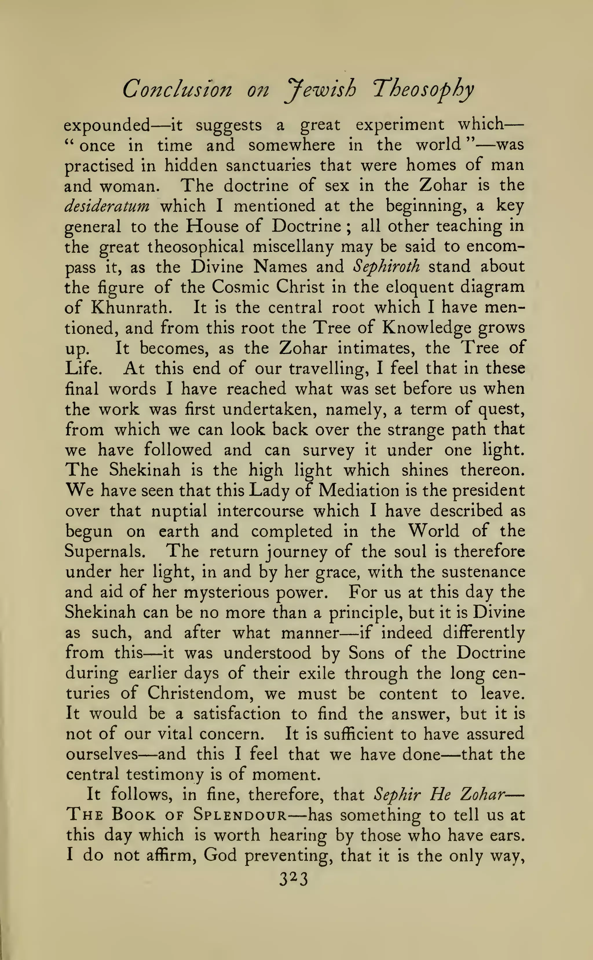 —
Conclusion

—

072

yewish Theosophy

experiment which
" once in time and somewhere in the world "
was
practised in hidden sanctuaries that were homes of man
and woman. The doctrine of sex in the Zohar is the
desideratum which I mentioned at the beginning, a key
general to the House of Doctrine ; all other teaching in

expounded

it

suggests

a

great

—

the great theosophical miscellany may be said to encompass it, as the Divine Names and Sephiroth stand about

the figure of the Cosmic Christ in the eloquent diagram
of Khunrath. It is the central root which I have mentioned, and from this root the Tree of Knowledge grows
It becomes, as the Zohar intimates, the Tree of
up.
Life.
At this end of our travelling, I feel that in these
final words I have reached what was set before us when
the work was first undertaken, namely, a term of quest,
from which we can look back over the strange path that

we have followed and can survey it under one light.
The Shekinah is the high light which shines thereon.
We have seen that this Lady of Mediation is the president
over that nuptial intercourse which I have described as
begun on earth and completed in the World of the
Supernals.
The return journey of the soul is therefore
under her light, in and by her grace, with the sustenance
and aid of her mysterious power. For us at this day the
Shekinah can be no more than a principle, but it is Divine
as such, and after what manner
if indeed differently
from this it was understood by Sons of the Doctrine
during earlier days of their exile through the long centuries of Christendom, we must be content to leave.
It would be a satisfaction to find the answer, but it is
not of our vital concern.
It is sufficient to have assured
ourselves
and this I feel that we have done that the
central testimony is of moment.

—

—

—

It

—

follows, in fine, therefore, that Sephir

—

The Book
this
I

He Zohar

—

of Splendour has something to tell us at
day which is worth hearing by those who have ears.

do not

affirm,

God

preventing, that

323

it

is

the only way,

 