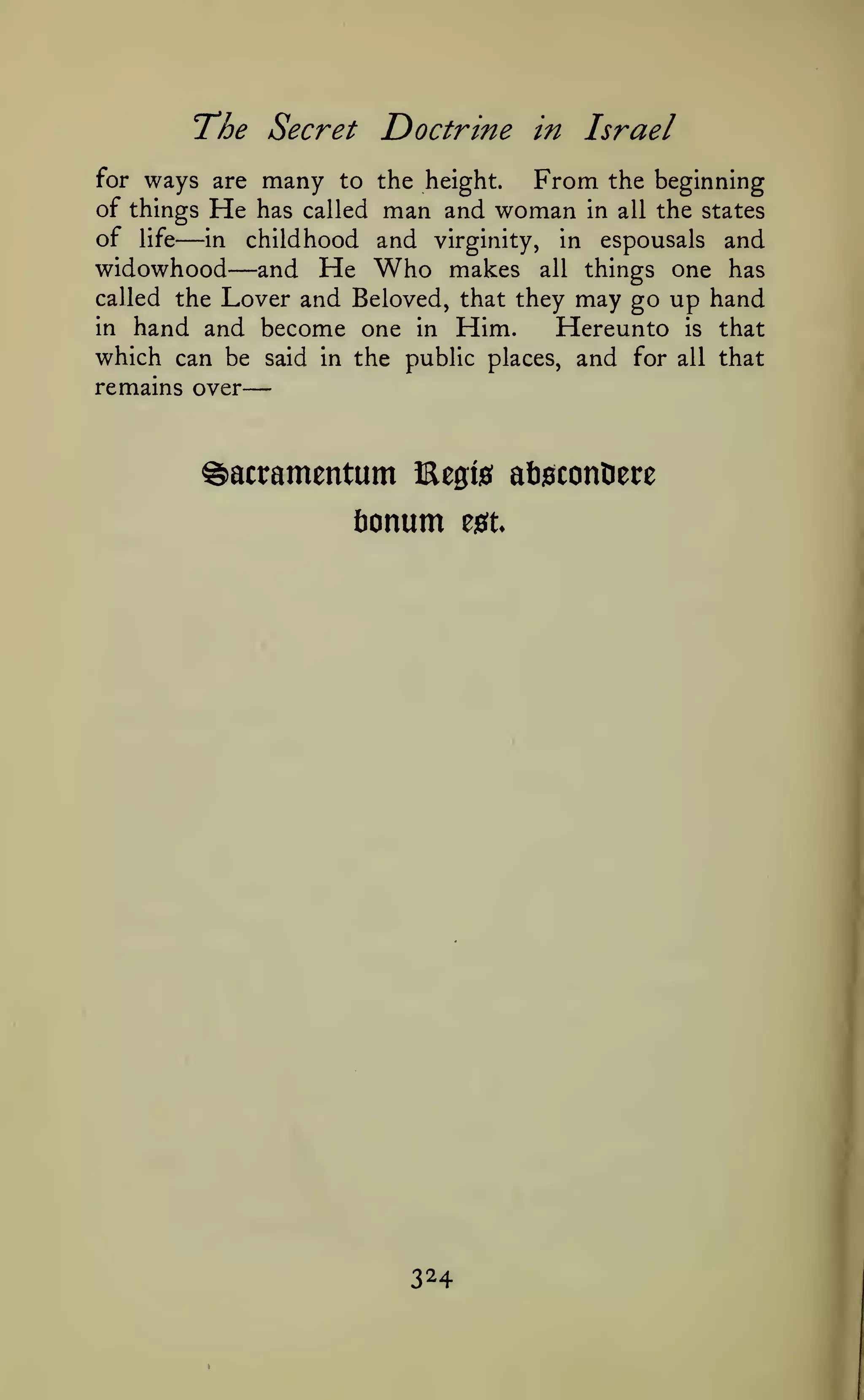 —
The Secret Doctrine

in Israel

ways are many to the height. From the beginning
of things He has called man and woman in all the states
of life in childhood and virginity, in espousals and
widowhood and He Who makes all things one has
called the Lover and Beloved, that they may go up hand
in hand and become one in Him.
Hereunto is that
which can be said in the public places, and for all that
for

—

—

remains over

^acramentum Kegis
fionum

324

eiSt

aftsconOere

 