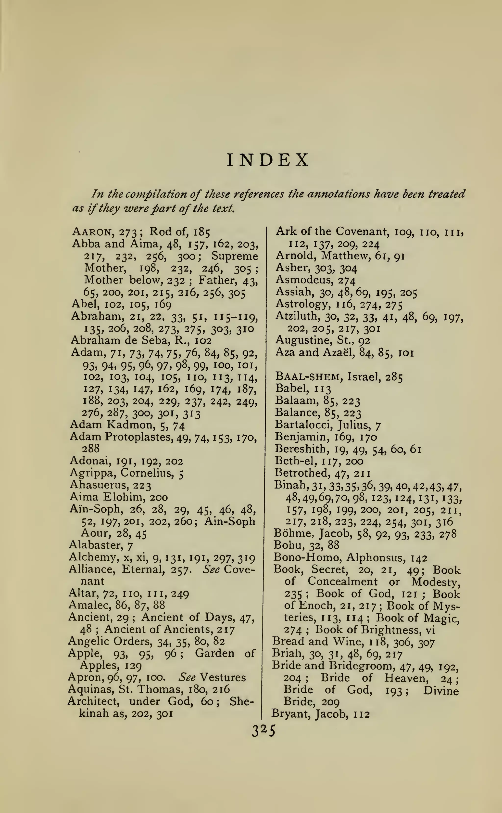 ;

INDEX
In the compilation of these references the annotations have been treated
as if they were part of the text.

Aaron, 273; Rod of, 185
Abba and Aima, 48, 157,
217,

232,

Mother,

Ark

256, 300; Supreme
198,
232, 246, 305 ;

Mother below, 232

of the Covenant, 109, no, in,

n2, 137,209,224
Arnold, Matthew, 61, 91

162, 203,

Asher, 303, 304
Asmodeus, 274

Father, 43,
65, 200, 201, 215, 216, 256, 305
Abel, 102, 105, 169
Abraham, 21, 22, 33, 51, 115-119,
;

Assiah, 30, 48, 69, 195, 205
Astrology, 116, 274, 275
Atziluth, 30, 32, 33, 41, 48, 69, 197,
202, 205, 217, 301

135, 206, 208, 273, 275, 303, 310
Abraham de Seba, R., 102

Augustine,

Adam,

St.,

92

71, 73, 74, 75, 76, 84, 85, 92,
93, 94, 95, 96, 97, 9^, 99, 100, loi,
102, 103, 104, 105, no, 113, 114,
127, 134, 147, 162, 169, 174, 187,

Aza and Azael,

188, 203, 204, 229, 237, 242, 249,
276, 287, 300, 301, 313

Balaam, 85, 223
Balance, 85, 223

Adam Kadmon, 5, 74
Adam Protoplastes, 49,

26, 28,

52, 197, 201, 202,

29,

Binah,

45, 46, 48,

Aour, 28, 45
Alabaster, 7

Alchemy,

x, xi, 9, 131, 191,

297, 319
See Cove-

nant
Altar, 72,

Amalec,

no, ni, 249
;

;

;

under God, 60

as, 202, 301

Bono-Homo, Alphonsus, 142
Book, Secret, 20, 21, 49; Book
of Concealment or Modesty,
Book of God, 121 Book
235
of Enoch, 21, 217 Book of Mysteries, n3, n4
Book of Magic,
274 Book of Brightness, vi
Bread and Wine, 118, 306, 307
;

;

Ancient, 29 Ancient of Days, 47,
48 Ancient of Ancients, 217
Angelic Orders, 34, 35, 80, 82
Apple, 93, 95, 96
Garden of
Apples, 129
Apron, 96, 97, 100. See Vestures
Aquinas, St. Thomas, 180, 216

kinah

31, 33,35, 36, 39, 40, 42,43, 47,
48,49,69,70, 98, 123, 124, 131, 133,
157, 198, 199, 200, 201, 205, 2n,
217, 218, 223, 224, 254, 301, 316
Bohme, Jacob, 58, 92, 93, 233, 278
Bohu, 32, 88

;

86, 87, 88

Architect,

Benjamin, 169, 170
Bereshith, 19, 49, 54, 60, 61
Beth-el, ^^ 200
Betrothed, 47, 211

260; Ain-Soph

Alliance, Eternal, 257.

Israel, 285

Babel, 113

Bartalocci, Julius, 7
74, 153, 170,

288
Adonai, 191, 192, 202
Agrippa, Cornelius, 5
Ahasuerus, 223
Aima Elohim, 200

Ain-Soph,

Baal-shem,

84, 85, loi

;

She-

;

;

Briah, 30, 31, 48, 69, 217

Bride and Bridegroom, 47, 49, 192,
Bride of Heaven, 24
204
Bride of God, 193 ;
Divine
Bride, 209
Bryant, Jacob, 112
;

25

 