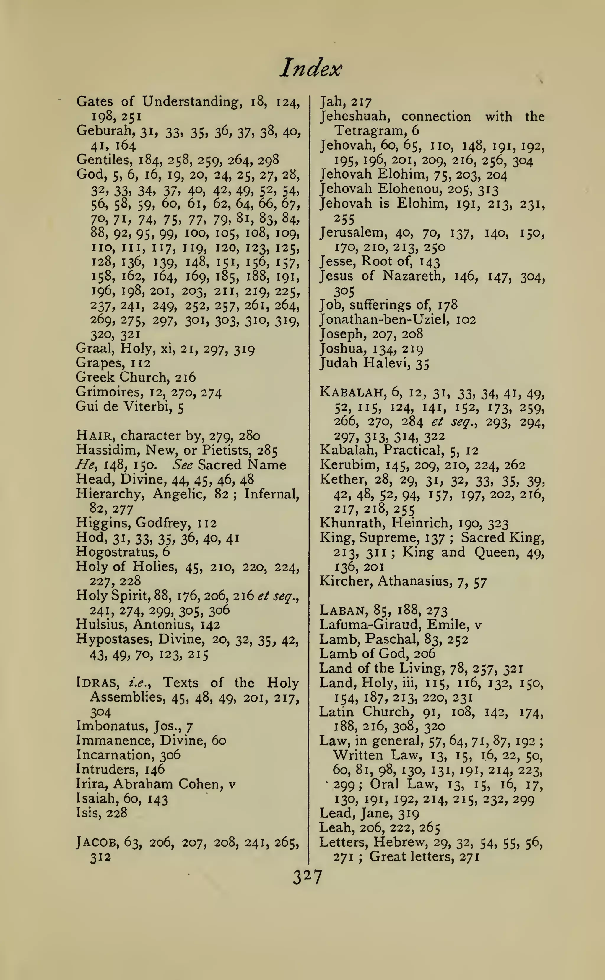 Index
Gates of Understanding,

i8,

124,

198, 251

Geburah,

31, 33, 35, 36, 37, 38, 40,
4i» 164
Gentiles, 184, 258, 259, 264, 298
God, 5, 6, 16, 19, 20, 24, 25, 27, 28,

^% 34, 37, 40, 42, 49, 52, 54,
56, 58, 59, 60, 61, 62, 64, 66, 67,
70, 71, 74, 75, 77, 79, 81, 83, 84,
32,

88, 92, 95, 99, 100, 105, 108,
no. III, 117, 119, 120, 123,
128, 136, 139, 148, 151, 156,
158, 162, 164, 169, 185, 188,
196, 198, 201, 203, 211, 219,
237, 241, 249, 252, 257, 261,

109,

125,
157,
191,

225,
264,

269, 275, 297, 301, 303, 310, 319,
320, 321
Graal, Holy, xi, 21, 297, 319
Grapes, 112

Jah, 217
Jeheshuah, connection with the
Tetragram, 6
Jehovah, 60, 65, no, 148, 191, 192,
195, 196, 201, 209, 216, 256, 304
Jehovah Elohim, 75, 203, 204
Jehovah Elohenou, 205-, 313
Jehovah is Elohim, 191, 213, 231,

255
Jerusalem, 40, 70, 137, 140, 150,
170, 210, 213, 250
Jesse, Root of, 143
Jesus of Nazareth, 146, 147, 304,
305
Job, sufferings of, 178
Jonathan-ben-Uziel, 102
Joseph, 207, 208
Joshua, 134, 219
Judah Halevi, 35

Greek Church, 216
Grimoires,

12, 270,

Gui de Viterbi,

Kabalah,

274

266,

Hair, character by, 279, 280
Hassidim, New, or Pietists, 285

6, 12, 31,

33, 34, 41, 49,
141, 152, 173, 259,
270, 284 et seq.^ 293, 294,

52, 115,

5

124,

297, 313, 314, 322

See Sacred Name
44, 45, 46, 48
Hierarchy, Angelic, 82 Infernal,
82, 277
Higgins, Godfrey, 112

//>, 148, 150.

Head, Divine,

Kabalah, Practical, 5, 12
Kerubim, 145, 209, 210, 224, 262
Kether, 28, 29, 31, 32, 33, 35, 39,
42, 48, 52, 94, 157, 197, 202, 216,
217, 218, 255

;

Hod, 31,33,35,36,40,41

Khunrath, Heinrich, 190, 323
King, Supreme, 137 Sacred King,
King and Queen, 49,
213, 311
;

Hogostratus, 6

;

Holy

of Holies, 45, 210, 220, 224,
227, 228
Holy Spirit, 88, 176, 206, 216 ^/ seq.^
241, 274, 299, 305, 306
Hulsius, Antonius, 142

136, 201
Kircher, Athanasius,

Hypostases, Divine, 20,
43,49,70, 123, 215

Lamb, Paschal,

32, 35, 42,

Laban,

Land

Abraham Cohen,

Written Law,

13, 15, 16, 22, 50,
60, 81, 98, 130, 131, 191, 214, 223,

•299; Oral Law,

v

13,

15,

16,

130, 191, 192, 214, 215, 232,

17,

299

Lead, Jane, 319
Leah, 206, 222, 265

228

Jacob,

83, 252
of God, 206
of the Living, 78, 257, 321

iii, 115, 116, 132, 150,
154, 187, 213, 220, 231
Latin Church, 91, 108, 142, 174,
188, 216, 308, 320
Law, in general, 57, 64, 71, 87, 192 ;

Isaiah, 60, 143
Isis,

273

Land, Holy,

Intruders, 146
Irira,

57

Lafuma-Giraud, Emile, v

Lamb

Idras, /.(?., Texts of the Holy
Assemblies, 45, 48, 49, 201, 217,
304
Imbonatus, Jos., 7
Immanence, Divine, 60
Incarnation, 306

85, 188,

7,

63, 206, 207, 208, 241, 265,

Letters,

312

271

3 27

;

Hebrew,
Great

29, 32, 54, 55, 56,
letters, 271

 
