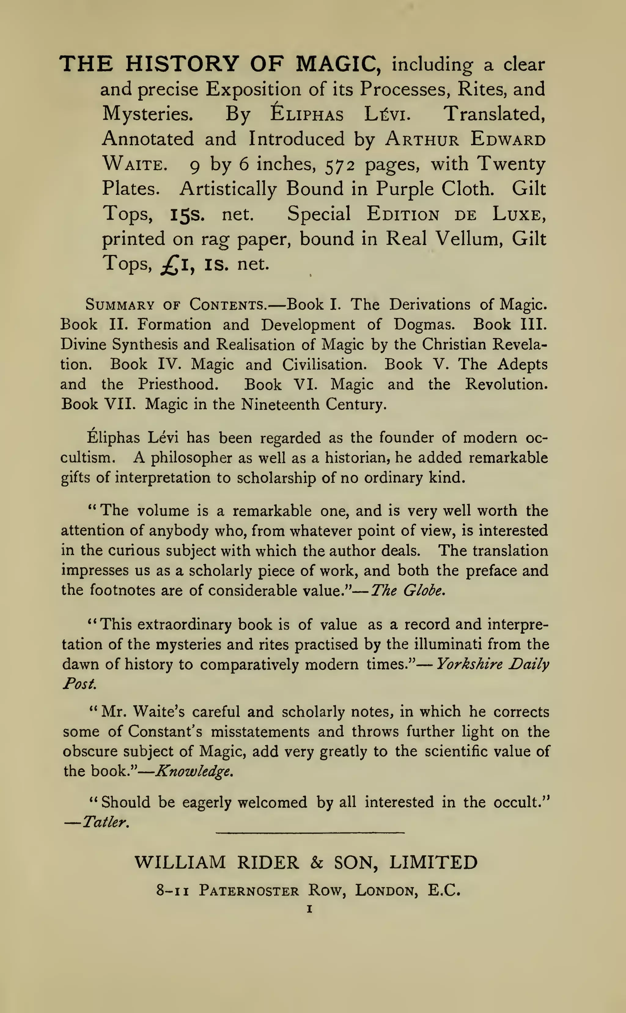 —

—

THE HISTORY OF

MAGIC,

including a clear

and precise Exposition of its Processes, Rites, and
Mysteries.
Translated,
By ^liphas Lt^vi.
Annotated and Introduced by Arthur Edward
Waite. 9 by 6 inches, 572 pages, with Twenty
Plates.

Bound

Artistically

in

Purple Cloth.

Gilt

Edition de Luxe,
printed on rag paper, bound in Real Vellum, Gilt
Tops,

15s.

Tops, jQly

Special

net.

IS. net.

Summary of Contents.

—

Book I. The Derivations of Magic.
Formation and Development of Dogmas. Book III.
Divine Synthesis and Realisation of Magic by the Christian RevelaBook IV. Magic and Civilisation. Book V. The Adepts
tion.
and the Priesthood.
Book VI. Magic and the Revolution.
Book VII. Magic in the Nineteenth Century.

Book

II.

Eliphas Levi has been regarded as the founder of modern occultism.

A

philosopher as well as a historian, he added remarkable

of interpretation to scholarship of

gifts

**

The volume

is

no ordinary kind.

a remarkable one, and

is

very well worth the

anybody who, from whatever point of view, is interested
in the curious subject with which the author deals.
The translation
impresses us as a scholarly piece of work, and both the preface and
the footnotes are of considerable value."
The Globe.

attention of

**This extraordinary book
tation of the mysteries

dawn of history

and

is

rites

of value as a record

and

interpre-

practised by the illuminati from the

to comparatively

modern

times."

— Yorkshire Daily

Post
Mr. Waite's careful and scholarly notes, in which he corrects
some of Constant's misstatements and throws further light on the
obscure subject of Magic, add very greatly to the scientific value of
Knowledge.
the book."
**

—

" Should be eagerly welcomed by

all

interested in the occult."

Tatler.

WILLIAM RIDER & SON, LIMITED
8-1

1

Paternoster Row, London, E.C.
I

 