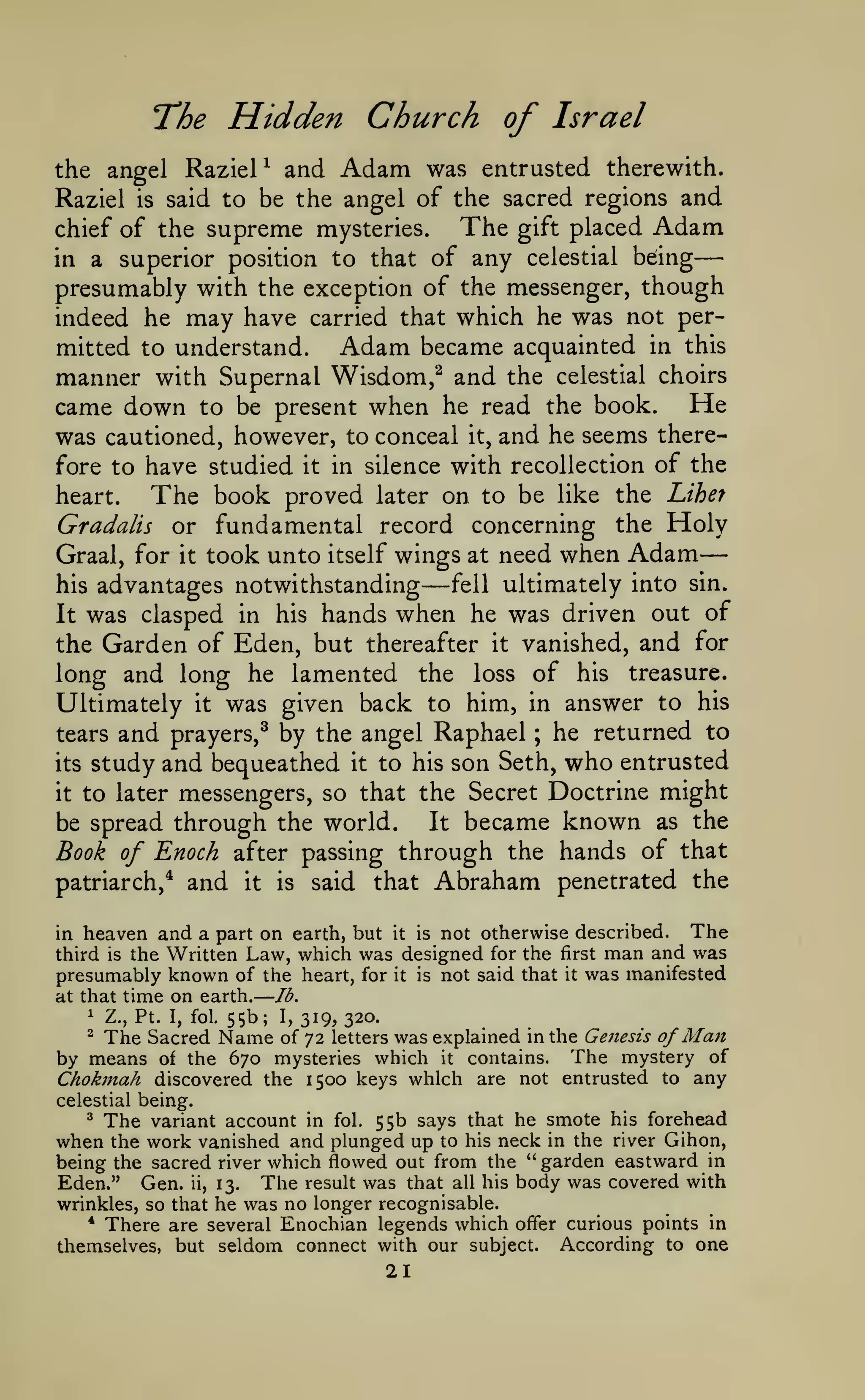 —
—

—

The Hidden Church of Israel
the angel RazieP and Adam was entrusted therewith.
Raziel is said to be the angel of the sacred regions and
The gift placed Adam
chief of the supreme mysteries.
in a superior position to that of any celestial being
presumably with the exception of the messenger, though
indeed he may have carried that which he was not per-

mitted to understand.
Adam became acquainted in this
manner with Supernal Wisdom,^ and the celestial choirs
came down to be present when he read the book. He
was cautioned, however, to conceal it, and he seems therefore to have studied it in silence with recollection of the
heart.
The book proved later on to be like the Lihef
Gradalis or fundamental record concerning the Holy
Graal, for

it

took unto

itself

wings

—

at

need when

Adam

fell ultimately into sin.
advantages notwithstanding
It was clasped in his hands when he was driven out of
the Garden of Eden, but thereafter it vanished, and for
long and long he lamented the loss of his treasure.
Ultimately it was given back to him, in answer to his
tears and prayers,^ by the angel Raphael ; he returned to
its study and bequeathed it to his son Seth, who entrusted
it to later messengers, so that the Secret Doctrine might
It became known as the
be spread through the world.
Book of Enoch after passing through the hands of that
patriarch,* and it is said that Abraham penetrated the

his

The
in heaven and a part on earth, but it is not otherwise described.
third is the Written Law, which was designed for the first man and was
presumably known of the heart, for it is not said that it was manifested
lb.
at that time on earth.
1 Z., Pt. I, fol. 55b;
I, 319, 320.
^ The Sacred
of 72 letters was explained in the Genesis of

Man

Name

670 mysteries which it contains. The mystery of
Chokmah discovered the 1500 keys which are not entrusted to any

by means

of the

celestial being.

variant account in fol. 55b says that he smote his forehead
the work vanished and plunged up to his neck in the river Gihon,
being the sacred river which flowed out from the "garden eastward in
Eden." Gen. ii, 13. The result was that all his body was covered with
wrinkles, so that he was no longer recognisable.
* There are several Enochian legends which offer curious points in
themselves, but seldom connect with our subject. According to one
^

The

when

21

 